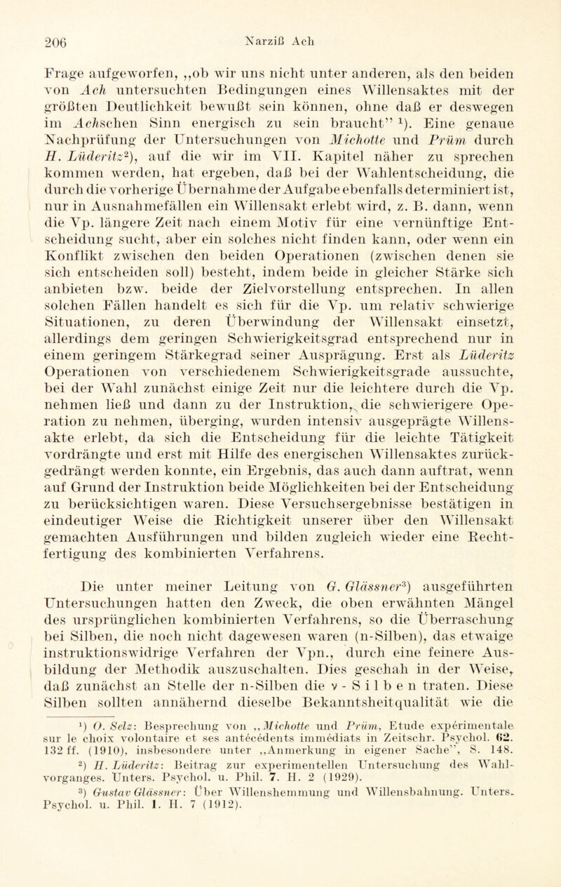 Frage aufgeworfen, ,,ob wir uns nicht unter anderen, als den beiden von Ach untersuchten Bedingungen eines Willensaktes mit der größten Deutlichkeit bewußt sein können, ohne daß er deswegen im Mc/tschen Sinn energisch zu sein braucht” x). Eine genaue Nachprüfung der Untersuchungen von Michotte und Prüm durch H. Lüderitz* 2), auf die wir im VII. Kapitel näher zu sprechen kommen werden, hat ergeben, daß bei der Wahlentscheidung, die durch die vorherige Übernahme der Aufgabe ebenfalls determiniert ist, nur in Ausnahmefällen ein Willensakt erlebt wird, z. B. dann, wenn die Yp. längere Zeit nach einem Motiv für eine vernünftige Ent¬ scheidung sucht, aber ein solches nicht finden kann, oder wenn ein Konflikt zwischen den beiden Operationen (zwischen denen sie sich entscheiden soll) besteht, indem beide in gleicher Stärke sich anbieten bzw. beide der Zielvorstellung entsprechen. In allen solchen Fällen handelt es sich für die Yp. um relativ schwierige Situationen, zu deren Überwindung der Willensakt einsetzt, allerdings dem geringen Schwierigkeitsgrad entsprechend nur in einem geringem Stärkegrad seiner Ausprägung. Erst als Lüderitz Operationen von verschiedenem Schwierigkeitsgrade aussuchte, bei der Wahl zunächst einige Zeit nur die leichtere durch die Yp. nehmen ließ und dann zu der Instruktion,N die schwierigere Ope¬ ration zu nehmen, überging, wurden intensiv ausgeprägte Willens¬ akte erlebt, da sich die Entscheidung für die leichte Tätigkeit vordrängte und erst mit Hilfe des energischen Willensaktes zurück- gedrängt werden konnte, ein Ergebnis, das auch dann auf trat, wenn auf Grund der Instruktion beide Möglichkeiten bei der Entscheidung zu berücksichtigen waren. Diese Yersuchsergebnisse bestätigen in eindeutiger Weise die Dichtigkeit unserer über den Willensakt gemachten Ausführungen und bilden zugleich wieder eine Beeht- fertigung des kombinierten Yerfahrens. Die unter meiner Leitung von G. Glässner3) ausgeführten Untersuchungen hatten den Zweck, die oben erwähnten Mängel des ursprünglichen kombinierten Yerfahrens, so die Überraschung bei Silben, die noch nicht dagewesen waren (n-Silben), das etwaige instruktionswidrige Yerfähren der Ypn., durch eine feinere Aus¬ bildung der Methodik auszuschalten. Dies geschah in der Weise,, daß zunächst an Stelle der n-Silben die v - S i 1 b e n traten. Diese Silben sollten annähernd dieselbe Bekanntsheitqualität wie die p O. Selz: Besprechung von ,,Michotte und Prüm, Etüde experimentale sur le clioix volontaire et ses antecedents immediats in Zeit sehr. Psychol. (»2. 132 ff. (1910), insbesondere unter ,,Anmerkung in eigener Sache”, S. 148. 2) H. Lüderitz: Beitrag zur experimentellen Untersuchung des Wahl¬ vorganges. Unters. Psychol. u. Phil. 7. H. 2 (1929). 3) Gustav Glässner: Über Willenshemmung und Willensbahnung. Unters- Psychol. u. Phil. 1. H. 7 (1912).