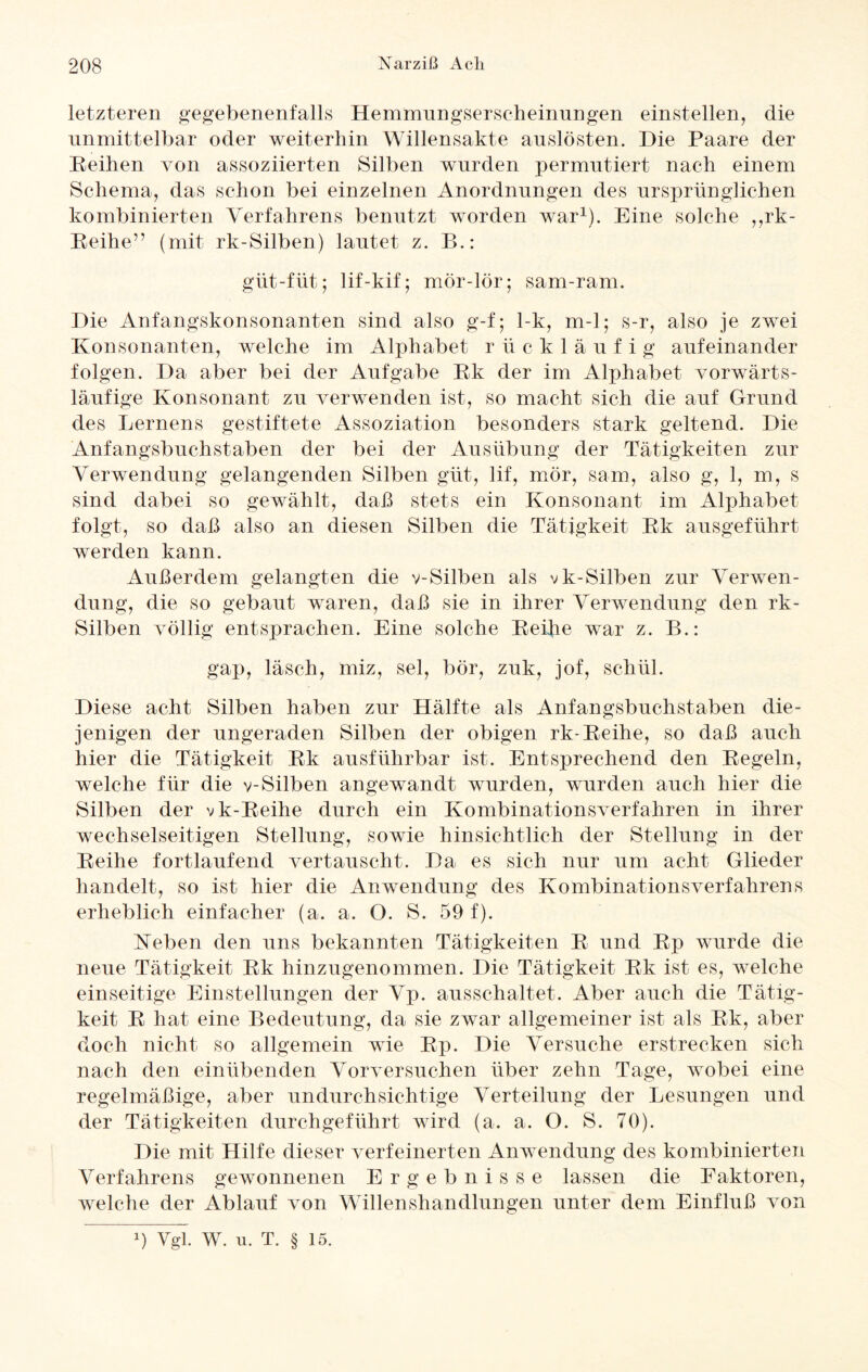 letzteren gegebenenfalls Hemmungserseheinungen einstellen, die unmittelbar oder weiterhin Willensakte anslösten. Die Paare der Reihen von assoziierten Silben wurden permutiert nach einem Schema, das schon bei einzelnen Anordnungen des ursprünglichen kombinierten Verfahrens benutzt worden war1). Eine solche ,,rk- Reihe” (mit rk-Silben) lautet z. B.: güt-füt; lif-kif; mör-lör; sam-ram. Die Anfangskonsonanten sind also g-f; 1-k, m-1; s-r, also je zwei Konsonanten, welche im Alphabet rückläufig aufeinander folgen. Da aber bei der Aufgabe Rk der im Alphabet vorwärts¬ läufige Konsonant zu verwenden ist, so macht sich die auf Grund des Lernens gestiftete Assoziation besonders stark geltend. Die Anfangsbuchstaben der bei der Ausübung der Tätigkeiten zur Verwendung gelangenden Silben güt, lif, mör, sam, also g, 1, m, s sind dabei so gewählt, daß stets ein Konsonant im Alphabet folgt, so daß also an diesen Silben die Tätigkeit Rk ausgeführt werden kann. Außerdem gelangten die v-Silben als vk-Silben zur Verwen¬ dung, die so gebaut waren, daß sie in ihrer Verwendung den rk- Silben völlig entsprachen. Eine solche Reifie war z. B.: gap, läsch, miz, sei, bor, zuk, jof, schül. Diese acht Silben haben zur Hälfte als Anfangsbuchstaben die¬ jenigen der ungeraden Silben der obigen rk-Reihe, so daß auch hier die Tätigkeit Rk ausführbar ist. Entsprechend den Regeln, welche für die v-Silben angewandt wurden, wurden auch hier die Silben der vk-Reihe durch ein Kombinationsverfahren in ihrer wechselseitigen Stellung, sowie hinsichtlich der Stellung in der Reihe fortlaufend vertauscht. Da es sich nur um acht Glieder handelt, so ist hier die Anwendung des Kombinationsverfahrens erheblich einfacher (a. a. O. S. 59f). Keben den uns bekannten Tätigkeiten R und Rp wurde die neue Tätigkeit Rk hinzugenommen. Die Tätigkeit Rk ist es, welche einseitige Einstellungen der Vp. ausschaltet. Aber auch die Tätig¬ keit R hat eine Bedeutung, da sie zwar allgemeiner ist als Rk, aber doch nicht so allgemein wie Rp. Die Versuche erstrecken sich nach den einübenden Vorversuchen über zehn Tage, wobei eine regelmäßige, aber undurchsichtige Verteilung der Lesungen und der Tätigkeiten durchgeführt wird (a. a. O. S. 70). Die mit Hilfe dieser verfeinerten Anwendung des kombinierten Verfahrens gewonnenen Ergebnisse lassen die Faktoren, welche der Ablauf von Willenshandlungen unter dem Einfluß von x) Vgl. W. u. T. § 15.
