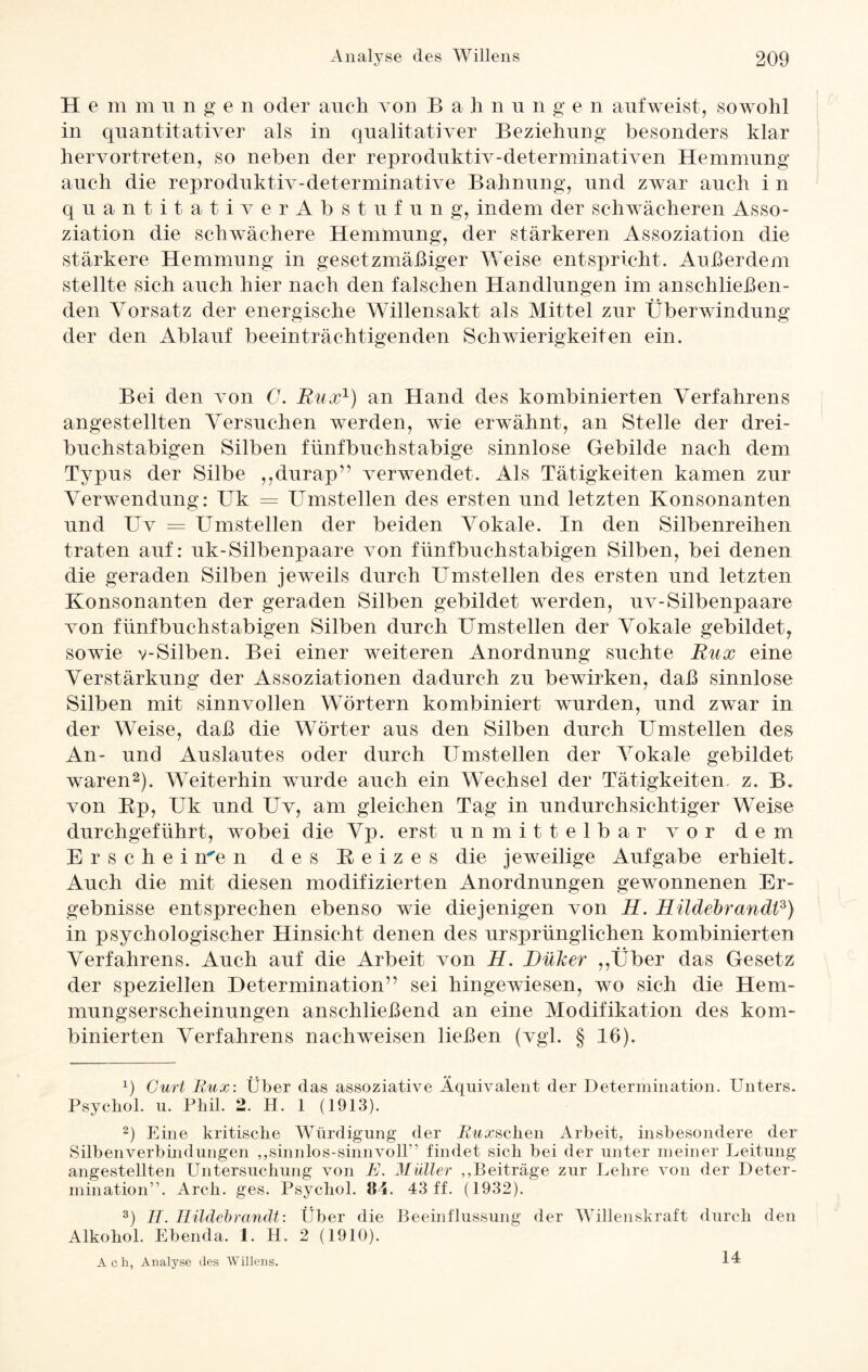 H e m m u n g e n oder auch von Bahnnnge n aufweist, sowohl in quantitativer als in qualitativer Beziehung besonders klar hervortreten, so neben der reproduktiv-determinativen Hemmung auch die reproduktiv-determinative Bahnung, und zwar auch i n quantitativerAbstufung, indem der schwächeren Asso¬ ziation die schwächere Hemmung, der stärkeren Assoziation die stärkere Hemmung in gesetzmäßiger Weise entspricht. Außerdem stellte sich auch hier nach den falschen Handlungen im anschließen¬ den Vorsatz der energische Willensakt als Mittel zur Überwindung der den Ablauf beeinträchtigenden Schwierigkeiten ein. Bei den von C. Rux1) an Hand des kombinierten Verfahrens angestellten Versuchen werden, wie erwähnt, an Stelle der drei- buchstabigen Silben fünfbuchstabige sinnlose Gebilde nach dem Typus der Silbe ,,durap” verwendet. Als Tätigkeiten kamen zur Verwendung: Uk = Umstellen des ersten und letzten Konsonanten und Uv = Umstellen der beiden Vokale. In den Silbenreihen traten auf: uk-Silbenpaare von fünfbuchstabigen Silben, bei denen die geraden Silben jeweils durch Umstellen des ersten und letzten Konsonanten der geraden Silben gebildet werden, uv-Silbenpaare von fünfbuchstabigen Silben durch Umstellen der Vokale gebildet, sowie v-Silben. Bei einer weiteren Anordnung suchte Rux eine Verstärkung der Assoziationen dadurch zu bewirken, daß sinnlose Silben mit sinnvollen Wörtern kombiniert wurden, und zwar in der Weise, daß die Wörter aus den Silben durch Umstellen des An- und Auslautes oder durch Umstellen der Vokale gebildet waren2 3). Weiterhin wurde auch ein Wechsel der Tätigkeiten, z. B. von Ep, Uk und Uv, am gleichen Tag in undurchsichtiger Weise durchgeführt, wobei die Vp. erst unmittelbar vor dem E r s c h e i me n des Reizes die jeweilige Aufgabe erhielt. Auch die mit diesen modifizierten Anordnungen gewonnenen Er¬ gebnisse entsprechen ebenso wie diejenigen von H. RLüdebranätf) in psychologischer Hinsicht denen des ursprünglichen kombinierten Verfahrens. Auch auf die Arbeit von H. Düker ,,Über das Gesetz der speziellen Determination” sei hingewiesen, wo sich die Hem¬ mungserscheinungen anschließend an eine Modifikation des kom¬ binierten Verfahrens nach weisen ließen (vgl. § 16). 1) Gurt Rux: Über das assoziative Äquivalent der Determination. Unters. Psychol. u. Phil. 2. H. 1 (1913). 2) Eine kritische Würdigung der Rux sehen Arbeit, insbesondere der Silbenverbindungen „sinnlos-sinnvoll” findet sich bei der unter meiner Leitung angestellten Untersuchung von E. Müller „Beiträge zur Lehre von der Deter¬ mination”. Arch. ges. Psychol. 84. 43 ff. (1932). 3) II. Hildebrandt: Über die Beeinflussung der Willenskraft durch den Alkohol. Ebenda. 1. H. 2 (1910). Ach, Analyse des Willens. 14