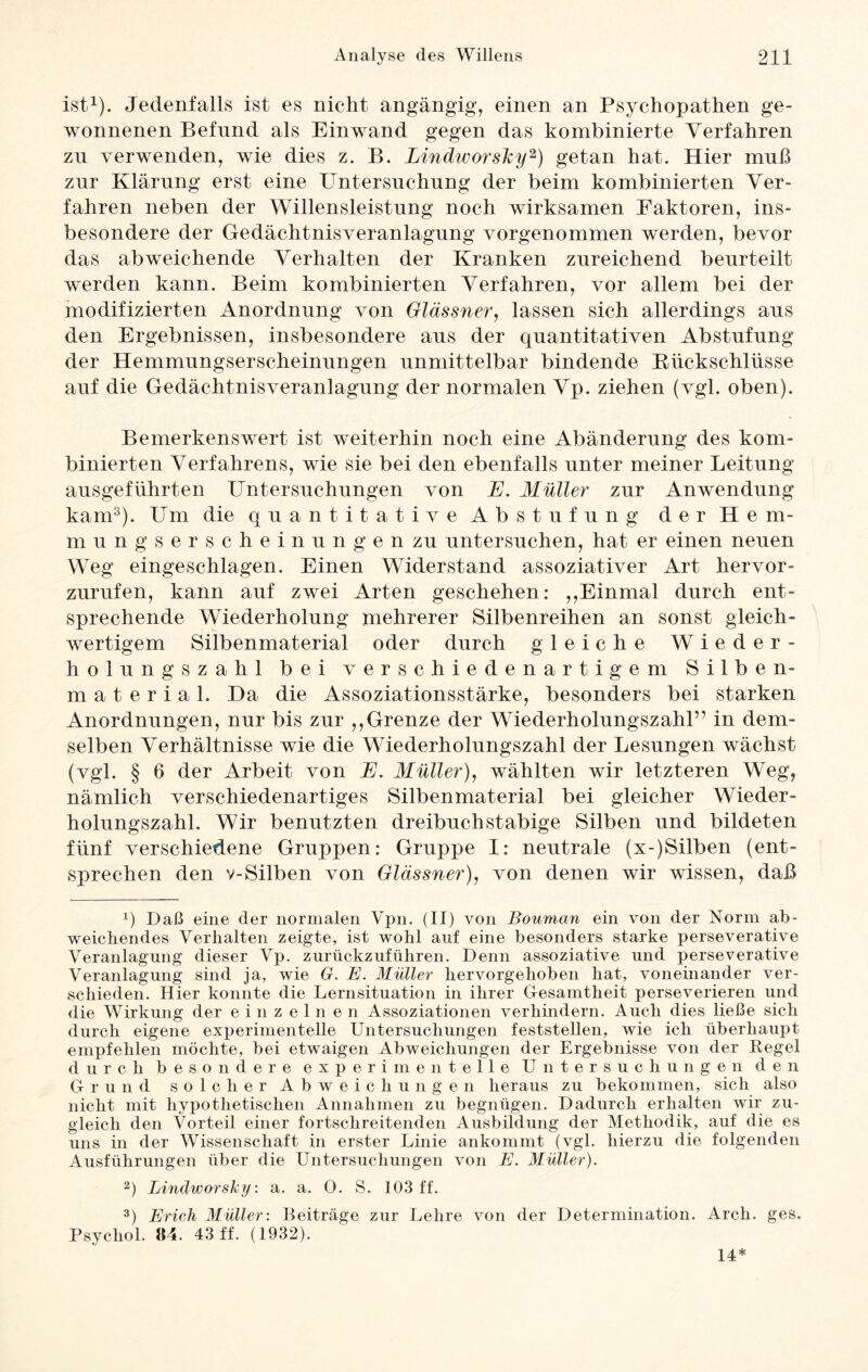 ist1). Jedenfalls ist es nicht angängig, einen an Psychopathen ge¬ wonnenen Befund als Einwand gegen das kombinierte Verfahren zu verwenden, wie dies z. B. Lindworsky2) getan hat. Hier muß znr Klärung erst eine Untersuchung der beim kombinierten Ver¬ fahren neben der Willensleistung noch wirksamen Faktoren, ins¬ besondere der Gedächtnisveranlagung vorgenommen werden, bevor das abweichende Verhalten der Kranken zureichend beurteilt werden kann. Beim kombinierten Verfahren, vor allem bei der modifizierten Anordnung von Glässner, lassen sich allerdings aus den Ergebnissen, insbesondere aus der quantitativen Abstufung der Hemmungserscheinungen unmittelbar bindende Rückschlüsse auf die Gedächtnisveranlagung der normalen Vp. ziehen (vgl. oben). Bemerkenswert ist weiterhin noch eine Abänderung des kom¬ binierten Verfahrens, wie sie bei den ebenfalls unter meiner Leitung ausgeführten Untersuchungen von E. Müller zur Anwendung kam3). Um die quantitative Abstufung der Hem¬ mung s e r s c h e i n u n g e n zu untersuchen, hat er einen neuen Weg eingeschlagen. Einen Widerstand assoziativer Art hervor¬ zurufen, kann auf zwei Arten geschehen: ,,Einmal durch ent¬ sprechende Wiederholung mehrerer Silbenreihen an sonst gleich¬ wertigem Silbenmaterial oder durch gleiche Wieder¬ holungszahl bei verschiedenartigem Silben¬ material. Da die Assoziationsstärke, besonders bei starken Anordnungen, nur bis zur ,,Grenze der Wiederholungszahl” in dem¬ selben Verhältnisse wie die Wiederholungszahl der Lesungen wächst (vgl. § 6 der Arbeit von E. Müller), wählten wir letzteren Weg, nämlich verschiedenartiges Silbenmaterial bei gleicher Wieder¬ holungszahl. Wir benutzten dreibuchstabige Silben und bildeten fünf verschiedene Gruppen: Gruppe I: neutrale (x-)Silben (ent¬ sprechen den v-Silben von Glässner), von denen wir wissen, daß Ü Daß eine der normalen Vpn. (II) von Bouman ein von der Norm ab¬ weichendes Verhalten zeigte, ist wohl auf eine besonders starke perseverative Veranlagung dieser Vp. zurückzuführen. Denn assoziative und perseverative Veranlagung sind ja, wie G. E. Müller hervorgehoben hat, voneinander ver¬ schieden. Hier konnte die Lernsituation in ihrer Gesamtheit perseverieren und die Wirkung der einzelnen Assoziationen verhindern. Auch dies ließe sich durch eigene experimentelle Untersuchungen feststellen, wie ich überhaupt empfehlen möchte, bei etwaigen Abweichungen der Ergebnisse von der Kegel durch besondere experimentelle Untersuchungen den Grund solcher Abweichungen heraus zu bekommen, sich also nicht mit hypothetischen Annahmen zu begnügen. Dadurch erhalten wir zu¬ gleich den Vorteil einer fortschreitenden Ausbildung der Methodik, auf die es uns in der Wissenschaft in erster Linie ankommt (vgl. hierzu die folgenden Ausführungen über die Untersuchungen von E. Müller). 2) Lindworsky: a. a. O. S. 103 ff. 3) Erich Müller: Beiträge zur Lehre von der Determination. Arch. ges. Psychol. »4. 43 ff. (1932). 14*