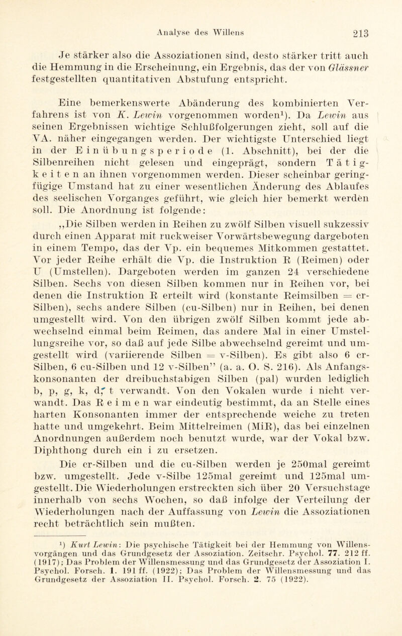 Je stärker also die Assoziationen sind, desto stärker tritt auch die Hemmung in die Erscheinung, ein Ergebnis, das der von Glässner festgestellten quantitativen Abstufung entspricht. Eine bemerkenswerte Abänderung des kombinierten Ver¬ fahrens ist von K. Lewin vorgenommen worden1). Da Lewin aus seinen Ergebnissen wichtige Schlußfolgerungen zieht, soll auf die VA. näher eingegangen werden. Der wichtigste Unterschied liegt in der Einübungsperiode (1. Abschnitt), bei der die Silbenreihen nicht gelesen und eingeprägt, sondern Tätig- k e i t e n an ihnen vorgenommen werden. Dieser scheinbar gering¬ fügige Umstand hat zu einer wesentlichen Änderung des Ablaufes des seelischen Vorganges geführt, wie gleich hier bemerkt werden soll. Die Anordnung ist folgende: ,,Die Silben werden in Reihen zu zwölf Silben visuell sukzessiv durch einen Apparat mit ruckweiser Vorwärtsbewegung dargeboten in einem Tempo, das der Vp. ein bequemes Mitkommen gestattet. Vor jeder Reihe erhält die Vp. die Instruktion R (Reimen) oder U (Umstellen). Dargeboten werden im ganzen 24 verschiedene Silben. Sechs von diesen Silben kommen nur in Reihen vor, bei denen die Instruktion R erteilt wird (konstante Reimsilben = cr- Silben), sechs andere Silben (cu-Silben) nur in Reihen, bei denen umgestellt wird. Von den übrigen zwölf Silben kommt jede ab¬ wechselnd einmal beim Reimen, das andere Mal in einer Umstel¬ lungsreihe vor, so daß auf jede Silbe abwechselnd gereimt und um¬ gestellt wird (variierende Silben = v-Silben). Es gibt also 6 cr- Silben, 6 cu-Silben und 12 v-Silben” (a. a. O. S. 216). Als Anfangs¬ konsonanten der dreibuchstabigen Silben (pal) wurden lediglich b, p, g, k, d, t verwandt. Von den Vokalen wurde i nicht ver¬ wandt. Das Reimen war eindeutig bestimmt, da an Stelle eines harten Konsonanten immer der entsprechende weiche zu treten hatte und umgekehrt. Beim Mittelreimen (MiR), das bei einzelnen Anordnungen außerdem noch benutzt wurde, war der Vokal bzw. Diphthong durch ein i zu ersetzen. Die cr-Silben und die cu-Silben werden je 250mal gereimt bzw. umgestellt. Jede v-Silbe 125mal gereimt und 125mal um¬ gestellt. Die Wiederholungen erstreckten sich über 20 Versuchstage innerhalb von sechs Wochen, so daß infolge der Verteilung der Wiederholungen nach der Auffassung von Lewin die Assoziationen recht beträchtlich sein mußten. x) Kurt Lewin: Die psychische Tätigkeit bei der Hemmung von Willens¬ vorgängen und das Grundgesetz der Assoziation. Zeitschr. Psychol. 77. 212 ff. (1917);D as Problem der Willensmessung und das Grundgesetz der Assoziation I. Psychol. Forsch. 1. 191 ff. (1922); D as Problem der Willensmessung und das Grundgesetz der Assoziation II. Psychol. Forsch. 2. 75 (1922).