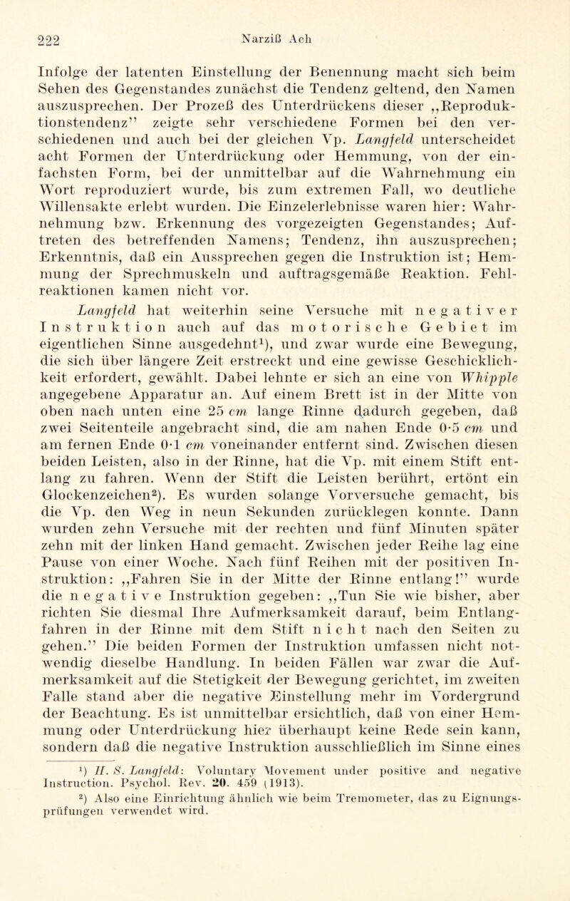 Infolge der latenten Einstellung der Benennung macht sich beim Sehen des Gegenstandes zunächst die Tendenz geltend, den Namen auszusprechen. Der Prozeß des Unterdrückens dieser ,,Reproduk¬ tionstendenz” zeigte sehr verschiedene Formen bei den ver¬ schiedenen und auch bei der gleichen Yp. Langfeld unterscheidet acht Formen der Unterdrückung oder Hemmung, von der ein¬ fachsten Form, bei der unmittelbar auf die Wahrnehmung ein Wort reproduziert wurde, bis zum extremen Fall, wo deutliche Willensakte erlebt wurden. Die Einzelerlebnisse waren hier: Wahr¬ nehmung bzw. Erkennung des vorgezeigten Gegenstandes; Auf¬ treten des betreffenden Namens; Tendenz, ihn auszusprechen; Erkenntnis, daß ein Aussprechen gegen die Instruktion ist; Hem¬ mung der Sprechmuskeln und auftragsgemäße Reaktion. Fehl¬ reaktionen kamen nicht vor. Langfeld hat weiterhin seine Versuche mit negativer Instruktion auch auf das motorische Gebiet im eigentlichen Sinne ausgedehnt1), und zwar wurde eine Bewegung, die sich über längere Zeit erstreckt und eine gewisse Geschicklich¬ keit erfordert, gewählt. Dabei lehnte er sich an eine von Whipple angegebene Apparatur an. Auf einem Brett ist in der Mitte von oben nach unten eine 25 em lange Rinne dudurch gegeben, daß zwei Seitenteile angebracht sind, die am nahen Ende 0*5 cm und am fernen Ende 0-1 cm voneinander entfernt sind. Zwischen diesen beiden Leisten, also in der Rinne, hat die Yp. mit einem Stift ent¬ lang zu fahren. Wenn der Stift die Leisten berührt, ertönt ein Glockenzeichen2). Es wurden solange Yorversuche gemacht, bis die Yp. den Weg in neun Sekunden zurücklegen konnte. Dann wurden zehn Versuche mit der rechten und fünf Minuten später zehn mit der linken Hand gemacht. Zwischen jeder Reihe lag eine Pause von einer Woche. Nach fünf Reihen mit der positiven In¬ struktion: ,,Fahren Sie in der Mitte der Rinne entlang!” wurde die negative Instruktion gegeben: ,,Tun Sie wie bisher, aber richten Sie diesmal Ihre Aufmerksamkeit darauf, beim Entlang¬ fahren in der Rinne mit dem Stift nicht nach den Seiten zu gehen.” Die beiden Formen der Instruktion umfassen nicht not¬ wendig dieselbe Handlung. In beiden Fällen war zwar die Auf¬ merksamkeit auf die Stetigkeit der Bewegung gerichtet, im zweiten Falle stand aber die negative Einstellung mehr im Vordergrund der Beachtung. Es ist unmittelbar ersichtlich, daß von einer Hem¬ mung oder Unterdrückung hier überhaupt keine Rede sein kann, sondern daß die negative Instruktion ausschließlich im Sinne eines x) II. 8. Langfeld: Voluntary Movement linder positive and negative Instruction. Psychol. Rev. 20. 459 A913). 2) Also eine Einrichtung ähnlich wie beim Tremometer, das zu Eignungs¬ prüfungen verwendet wird.