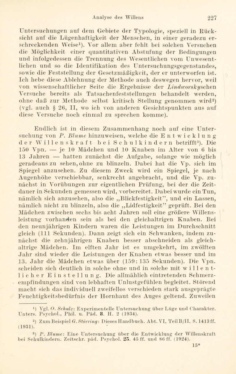 Untersuchungen auf dem Gebiete der Typologie, speziell in Biick- sicht auf die Lügenhaftigkeit der Menschen, in einer geradezu er¬ schreckenden Weise1). Vor allem aber fehlt bei solchen Versuchen die Möglichkeit einer quantitativen Abstufung der Bedingungen und infolgedessen die Trennung des Wesentlichen vom Unwesent¬ lichen und so die Identifikation des Untersuchungsgegenstandes, sowie die Feststellung der Gesetzmäßigkeit, der er unterworfen ist. Ich hebe diese Ablehnung der Methode auch deswegen hervor, weil von wissenschaftlicher Seite die Ergebnisse der Lindworslcysehen Versuche bereits als Tatsachenfeststellungen behandelt werden, ohne daß zur Methode selbst kritisch Stellung genommen wird2) (vgl. auch § 26, II, wo ich von anderen Gesichtspunkten aus auf diese Versuche noch einmal zu sprechen komme). Endlich ist in diesem Zusammenhang noch auf eine Unter¬ suchung von P. Blume hinzuweisen, welche die Entwicklung der Willenskraft bei Schulkindern betrifft3). Die 150 Vpn. — je 10 Mädchen und 10 Knaben im Alter von 6 bis 13 Jahren — hatten zunächst die Aufgabe, solange wie möglich geradeaus zu sehen, ohne zu blinzeln. Dabei hat die Vp. sich im Spiegel anzusehen. Zu diesem Zweck wird ein Spiegel, je nach Augenhöhe verschiebbar, senkrecht angebracht, und die Vp. zu¬ nächst in Vorübungen zur eigentlichen Prüfung, bei der die Zeit¬ dauer in Sekunden gemessen wird, vorbereitet. Dabei wurde ein Tun, nämlich sich anzusehen, also die ,,Blickfestigkeit”, und ein Lassen, nämlich nicht zu blinzeln, also die ,,Lidfestigkeit” geprüft. Bei den Mädchen zwischen sechs bis acht Jahren soll eine größere Willens¬ leistung vorhanden sein als bei den gleichaltrigen Knaben. Bei den neunjährigen Kindern waren die Leistungen im Durchschnitt gleich (111 Sekunden). Dann zeigt sich ein Schwanken, indem zu¬ nächst die zehnjährigen Knaben besser abschneiden als gleich¬ altrige Mädchen. Im elften Jahr ist es umgekehrt, im zwölften Jahr sind wieder die Leistungen der Knaben etwas besser und im 13. Jahr die Mädchen etwas über (159: 135 Sekunden). Die Vpn. scheiden sich deutlich in solche ohne und in solche mit willent¬ licher Einstellung. Die allmählich eintretenden Schmerz- empfindungen sind von lebhaften Unlustgefühlen begleitet. Störend macht sich das individuell zweifellos verschieden stark ausgeprägte Feuchtigkeitsbedürfnis der Hornhaut des Auges geltend. Zuweilen b Vgl. O. Schulz: Experimentelle Untersuchung über Lüge und Charakter. Unters. Psychol., Phil. u. Päd. 8. H. 2 (1934). 2) Zum Beispiel G. Störring: Dieses Handbuch. Abt. VI, TeilB/II, S. 1413 ff. (1931). 3) P. Blume: Eine Untersuchung über die Entwicklung der Willenskraft bei Schulkindern. Zeitschr. päd. Psychol. 25. 45 ff. und 86 ff. (1924). 15*