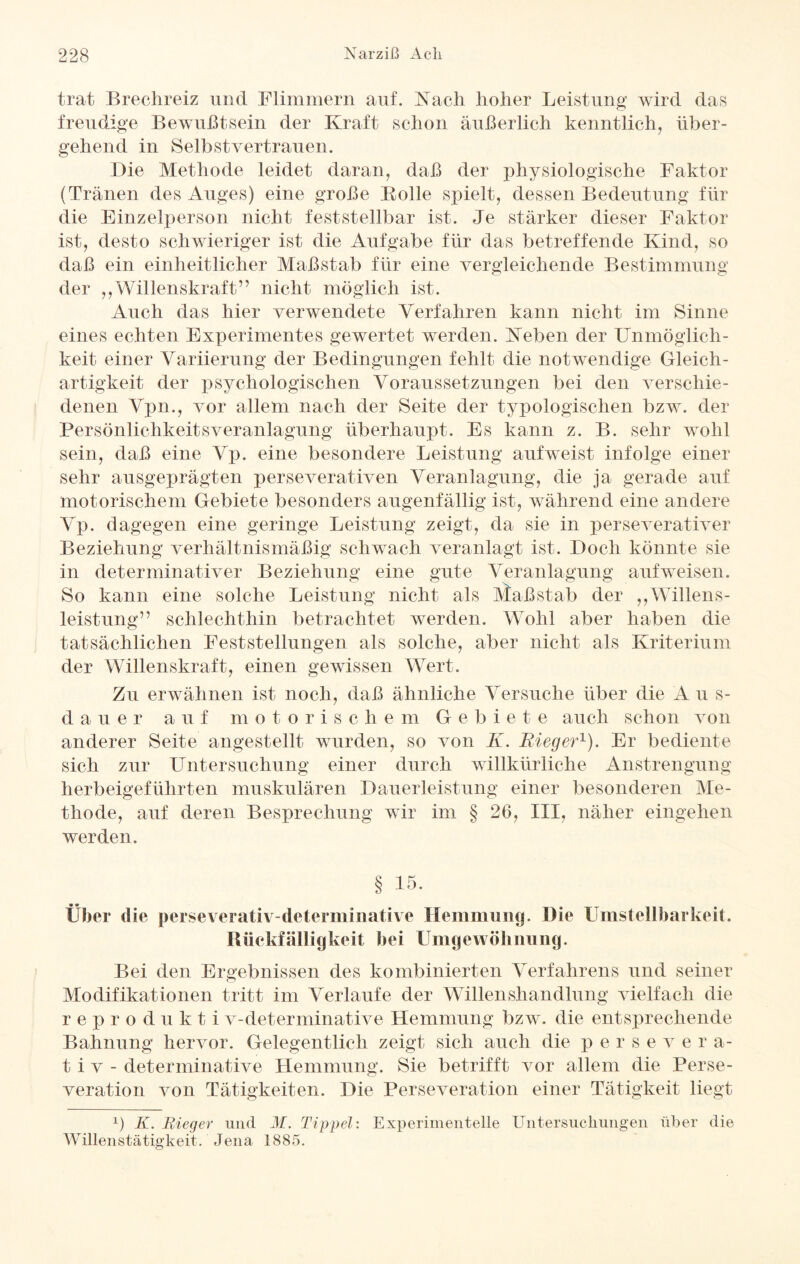 trat Brechreiz und Flimmern auf. Nach hoher Leistung wird das freudige Bewußtsein der Kraft schon äußerlich kenntlich, über¬ gehend in Selbstvertrauen. Die Methode leidet daran, daß der physiologische Faktor (Tränen des Auges) eine große Bolle spielt, dessen Bedeutung für die Einzelperson nicht feststellbar ist. Je stärker dieser Faktor ist, desto schwieriger ist die Aufgabe für das betreffende Kind, so daß ein einheitlicher Maßstab für eine vergleichende Bestimmung der ,,Willenskraft” nicht möglich ist. Auch das hier verwendete Verfahren kann nicht im Sinne eines echten Experimentes gewertet werden. Neben der Unmöglich¬ keit einer Variierung der Bedingungen fehlt die notwendige Gleich¬ artigkeit der psychologischen Voraussetzungen bei den verschie¬ denen Vpn., vor allem nach der Seite der typologischen bzw. der Persönlichkeitsveranlagung überhaupt. Es kann z. B. sehr wohl sein, daß eine Vp. eine besondere Leistung aufweist infolge einer sehr ausgeprägten perseverativen Veranlagung, die ja gerade auf motorischem Gebiete besonders augenfällig ist, während eine andere Vp. dagegen eine geringe Leistung zeigt, da sie in perseverativer Beziehung verhältnismäßig schwach veranlagt ist. Doch könnte sie in determinativer Beziehung eine gute Veranlagung auf weisen. So kann eine solche Leistung nicht als Ataßstab der ,,Willens¬ leistung” schlechthin betrachtet werden. WTohl aber haben die tatsächlichen Feststellungen als solche, aber nicht als Kriterium der Willenskraft, einen gewissen Wert. Zu erwähnen ist noch, daß ähnliche Versuche über die A u s- d a u e r auf m otorischem Gebiete auch schon von anderer Seite angestellt wurden, so von K. Bieg er1). Er bediente sich zur Untersuchung einer durch willkürliche Anstrengung herbeigeführten muskulären Dauerleistung einer besonderen Me¬ thode, auf deren Besprechung wir im § 20, III, näher eingehen werden. § 15. Über die perseverativ-determinative Hemmung. Die Umsteilbarkeit. Büekfälligkeit bei Umgewöhnung. Bei den Ergebnissen des kombinierten Verfahrens und seiner Modifikationen tritt im Verlaufe der Willenshandlung vielfach die reprodukti v-determinative Hemmung bzw. die entsprechende Bahnung hervor. Gelegentlich zeigt sich auch die p e r s e v e r a- t i v - determinative Hemmung. Sie betrifft vor allem die Perse¬ veration von Tätigkeiten. Die Perseveration einer Tätigkeit liegt x) K. Bieger und M. Tippei: Experimentelle Untersuchungen über die Willenstätigkeit. Jena 1885.