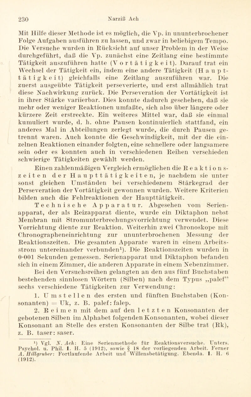 Mit Hilfe dieser Methode ist es möglich, die Vp. in ununterbrochener Folge Aufgaben ausführen zu lassen, und zwar in beliebigem Tempo. Hie Versuche wurden in Rücksicht auf unser Problem in der Weise durchgeführt, daß die Vp. zunächst eine Zeitlang eine bestimmte Tätigkeit auszuführen hatte (V ortätigkeit). Darauf trat ein Wechsel der Tätigkeit ein, indem eine andere Tätigkeit (H a u p t- tätigkeit) gleichfalls eine Zeitlang auszuführen war. Die zuerst ausgeübte Tätigkeit perseverierte, und erst allmählich trat diese Nachwirkung zurück. Die Perseveration der Vortätigkeit ist in ihrer Stärke variierbar. Dies konnte dadurch geschehen, daß sie mehr oder weniger Reaktionen umfaßte, sich also über längere oder kürzere Zeit erstreckte. Ein weiteres Mittel war, daß sie einmal kumuliert wurde, d. h. ohne Pausen kontinuierlich stattfand, ein anderes Mal in Abteilungen zerlegt wurde, die durch Pausen ge¬ trennt waren. Auch konnte die Geschwindigkeit, mit der die ein¬ zelnen Reaktionen einander folgten, eine schnellere oder langsamere sein oder es konnten auch in verschiedenen Reihen verschieden schwierige Tätigkeiten gewählt werden. Einen zahlenmäßigen Vergleich ermöglichen die Reaktions¬ zeiten der Haupttätigkeiten, je nachdem sie unter sonst gleichen Umständen bei verschiedenem Stärkegrad der Perseveration der Vortätigkeit gewonnen wurden. Weitere Kriterien bilden auch die Fehlreaktionen der Haupttätigkeit. Technische Apparatur. Abgesehen vom Serien¬ apparat, der als Reizapparat diente, wurde ein Diktaphon nebst Membran mit Stromunterbrechungsvorrichtung verwendet. Diese Vorrichtung diente zur Reaktion. Weiterhin zwei Chronoskope mit Chronographeneinrichtung zur ununterbrochenen Messung der Reaktionszeiten. Die gesamten Apparate waren in einem Arbeits¬ strom untereinander verbunden1). Die Reaktionszeiten wurden in 0-001 Sekunden gemessen. Serienapparat und Diktaphon befanden sich in einem Zimmer, die anderen Apparate in einem Nebenzimmer. Bei den Versuchsreihen gelangten an den aus fünf Buchstaben bestehenden sinnlosen Wörtern (Silben) nach dem Typus ,,palef” sechs verschiedene Tätigkeiten zur Verwendung: 1. Umstellen des ersten und fünften Buchstaben (Kon¬ sonanten) = Uk, z. B. palefrfalep. 2. Reimen mit dem auf den letzten Konsonanten der gebotenen Silben im Alphabet folgenden Konsonanten, wobei dieser Konsonant an Stelle des ersten Konsonanten der Silbe trat (Rk), z. B. taser: saser. x) Vgl. N. Ach: Eine Serienmethode für Reaktionsversuche. Unters. Psychol. u. Phil. 1. H. 5 (1912), sowie § 18 der vorliegenden Arbeit. Ferner A. Eiligruber: Fortlaufende Arbeit und Willensbetätigung. Ebenda. 1. H. 6 (1912).
