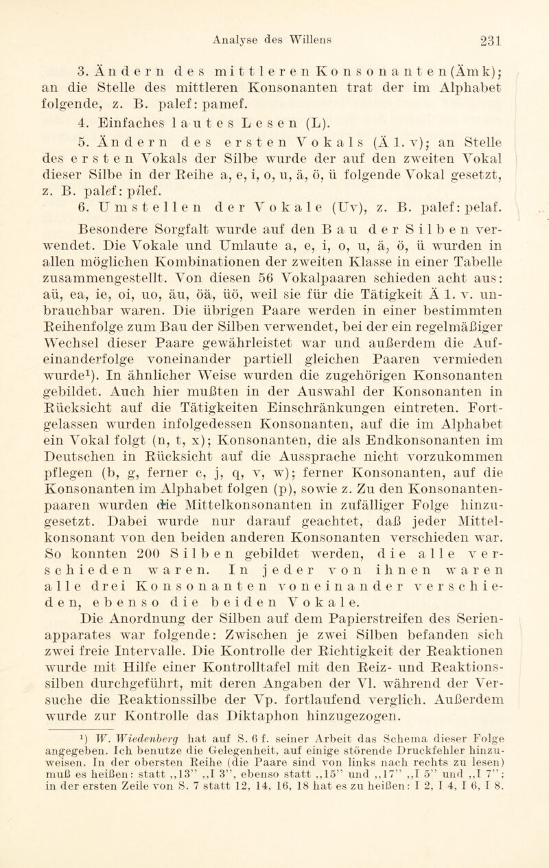3. Ändern des mittleren Konsonanten (Äm k) ; an die Stelle des mittleren Konsonanten trat der im Alphabet folgende, z. B. palef: pamef. 4. Einfaches lautes Lesen (L). 5. Ändern des ersten Vokals (Äl. y); an Stelle des ersten Vokals der Silbe wurde der auf den zweiten Vokal dieser Silbe in der Beihe a, e, i, o, n, ä, ö, ü folgende Vokal gesetzt, z. B. palef: pilef. 6. Umstellen der Vokale (Uv), z. B. palef:pelaf. Besondere Sorgfalt wurde auf den Bau der Silben ver¬ wendet. Die Vokale und Umlaute a, e, i, o, u, ä? ö, ü wurden in allen möglichen Kombinationen der zweiten Klasse in einer Tabelle zusammengestellt. Von diesen 56 Vokalpaaren schieden acht aus: aü, ea, ie, oi, uo, äu, öä, üö, weil sie für die Tätigkeit Ä 1. v. un¬ brauchbar waren. Die übrigen Paare werden in einer bestimmten Beihenfolge zum Bau der Silben verwendet, bei der ein regelmäßiger Wechsel dieser Paare gewährleistet war und außerdem die Auf¬ einanderfolge voneinander partiell gleichen Paaren vermieden wurde1). In ähnlicher Weise wurden die zugehörigen Konsonanten gebildet. Auch hier mußten in der Auswahl der Konsonanten in Bücksicht auf die Tätigkeiten Einschränkungen eintreten. Fort¬ gelassen wurden infolgedessen Konsonanten, auf die im Alphabet ein Vokal folgt (n, t, x); Konsonanten, die als Endkonsonanten im Deutschen in Bücksicht auf die Aussprache nicht vorzukommen pflegen (b, g, ferner c, j, q, v, w); ferner Konsonanten, auf die Konsonanten im Alphabet folgen (p), sowie z. Zu den Konsonanten¬ paaren wurden die Mittelkonsonanten in zufälliger Folge hinzu¬ gesetzt. Dabei wurde nur darauf geachtet, daß jeder Mittel- konsonant von den beiden anderen Konsonanten verschieden war. So konnten 200 Silben gebildet werden, die alle ver¬ schieden waren. In jeder von ihnen waren alle drei Konsonanten voneinander verschie¬ den, ebenso die beiden Vokale. Die Anordnung der Silben auf dem Papierstreifen des Serien¬ apparates war folgende: Zwischen je zwei Silben befanden sich zwei freie Intervalle. Die Kontrolle der Dichtigkeit der Beaktionen wurde mit Hilfe einer Kontrolltafel mit den Beiz- und Beaktions- silben durchgeführt, mit deren Angaben der VI. während der Ver¬ suche die Beaktionssilbe der Vp. fortlaufend verglich. Außerdem wurde zur Kontrolle das Diktaphon hinzugezogen. x) W. Wiedenberg hat auf S. 6 f. seiner Arbeit das Schema dieser Folge angegeben. Ich benutze die Gelegenheit, auf einige störende Druckfehler hinzu¬ weisen. In der obersten Reihe (die Paare sind von links nach rechts zu lesen) muß es heißen: statt ,,13” ,,I 3”, ebenso statt ,,15” und ,,17” ,,I 5” und ,,I 7”; in der ersten Zeile von S. 7 statt 12, 14, 16, 18 hat es zu heißen: I 2, I 4, I 6, I 8.