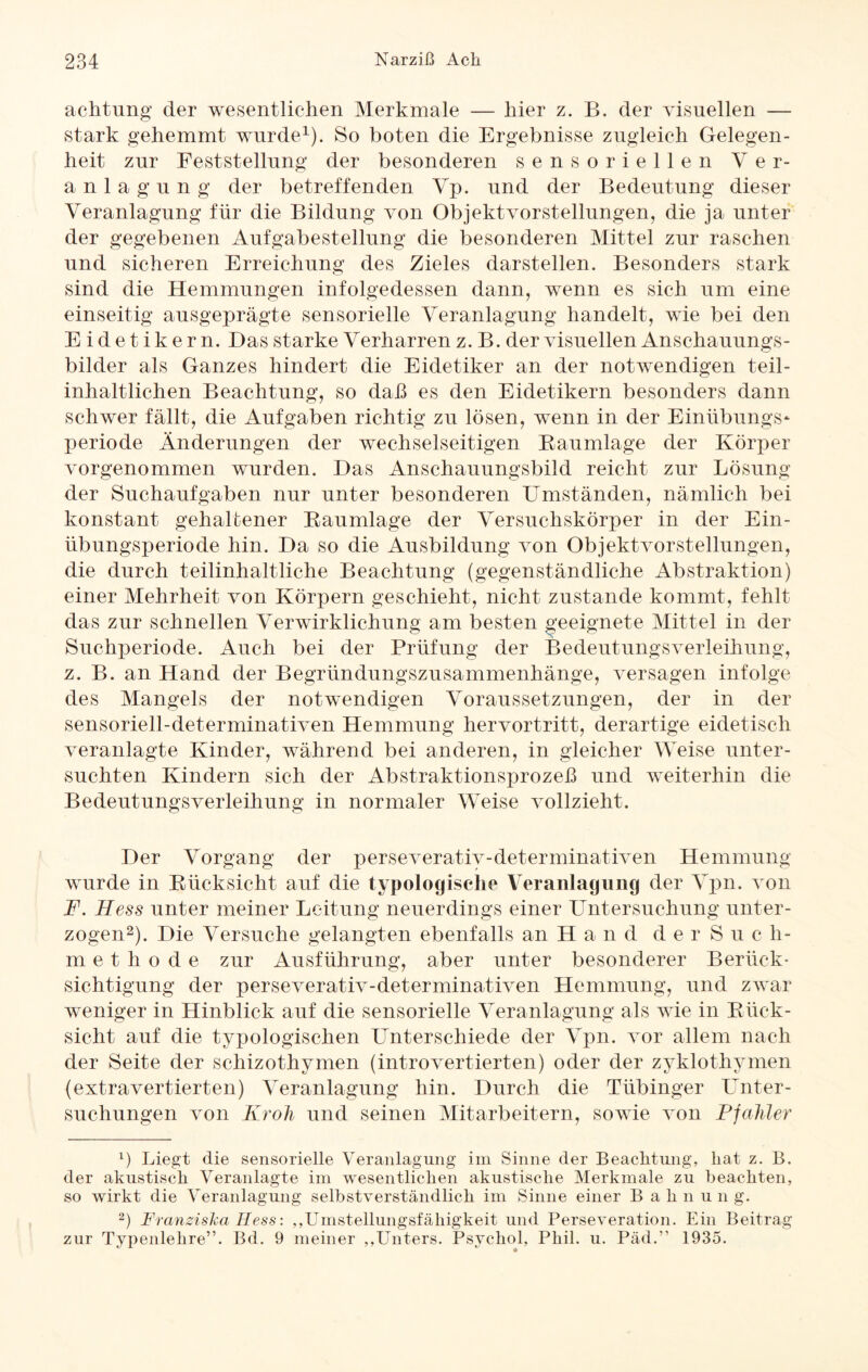 achtung der wesentlichen Merkmale — hier z. B. der visuellen — stark gehemmt wurde1). So boten die Ergebnisse zugleich Gelegen¬ heit zur Feststellung der besonderen sensoriellen Ver¬ anlagung der betreffenden Yp. und der Bedeutung dieser Veranlagung für die Bildung von Objekt vor Stellungen, die ja unter der gegebenen Aufgabestellung die besonderen Mittel zur raschen und sicheren Erreichung des Zieles darstellen. Besonders stark sind die Hemmungen infolgedessen dann, wenn es sich um eine einseitig ausgeprägte sensorielle Veranlagung handelt, wie bei den Eidetikern. Das starke Verharren z. B. der visuellen Anschauungs¬ bilder als Ganzes hindert die Eidetiker an der notwendigen teil- inhaltlichen Beachtung, so daß es den Eidetikern besonders dann schwer fällt, die Aufgaben richtig zu lösen, wenn in der Einübungs* Periode Änderungen der wechselseitigen Baumlage der Körper vorgenommen wurden. Das Anschauungsbild reicht zur Lösung der Suchaufgaben nur unter besonderen Umständen, nämlich bei konstant gehaltener Baumlage der Versuchskörper in der Ein¬ übungsperiode hin. Da so die Ausbildung von Objektvorstellungen, die durch teilinhaltliche Beachtung (gegenständliche Abstraktion) einer Mehrheit von Körpern geschieht, nicht zustande kommt, fehlt das zur schnellen Verwirklichung am besten geeignete Mittel in der Suchperiode. Auch bei der Prüfung der Bedeutungsverleihung, z. B. an Hand der Begründungszusammenhänge, versagen infolge des Mangels der notwendigen Voraussetzungen, der in der sensoriell-determinativen Hemmung hervortritt, derartige eidetisch veranlagte Kinder, während bei anderen, in gleicher Weise unter¬ suchten Kindern sich der Abstraktionsprozeß und weiterhin die BedeutungsVerleihung in normaler Weise vollzieht. Der Vorgang der perseverativ-determinativen Hemmung wurde in Bücksicht auf die typologische Veranlagung der Ypn. von F. Hess unter meiner Leitung neuerdings einer Untersuchung unter¬ zogen2). Die Versuche gelangten ebenfalls an Hand d e r Such¬ methode zur Ausführung, aber unter besonderer Berück¬ sichtigung der perseverativ-determinativen Hemmung, und zwar weniger in Hinblick auf die sensorielle Veranlagung als wie in Bück¬ sicht auf die typologisclien Unterschiede der Ypn. vor allem nach der Seite der schizothymen (introvertierten) oder der zyklothymen (extravertierten) Veranlagung hin. Durch die Tübinger LTnter- suchungen von Kroh und seinen Mitarbeitern, sowie von Pjahler 1) Liegt die sensorielle Veranlagung im Sinne der Beachtung, hat z. B. der akustisch Veranlagte im wesentlichen akustische Merkmale zu beachten, so wirkt die Veranlagung selbstverständlich im Sinne einer Bahnun g. 2) Franziska Hess: ,Umstellungsfälligkeit und Perseveration. Ein Beitrag zur Typenlehre”. Bd. 9 meiner ,,Unters. Psychol, Phil. u. Päd.” 1935.