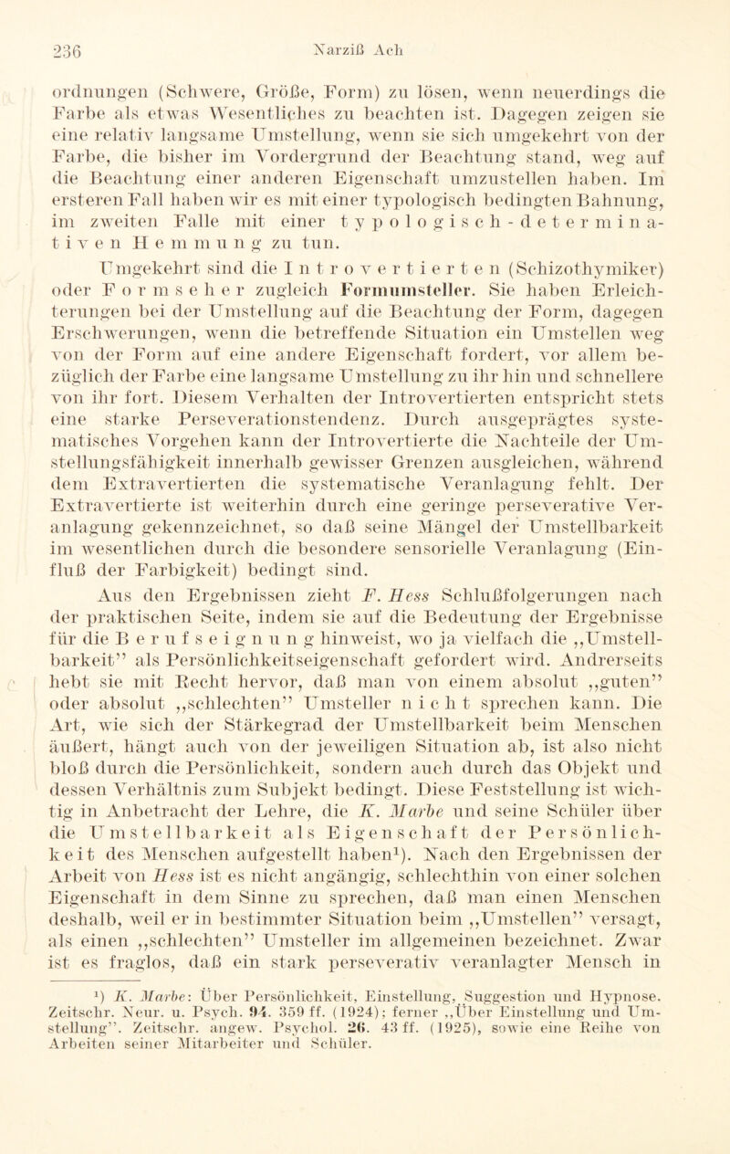 Ordnungen (Schwere, Größe, Form) zu lösen, wenn neuerdings die Farbe als etwas Wesentliches zu beachten ist. Dagegen zeigen sie eine relativ langsame Umstellung, wenn sie sich umgekehrt von der Farbe, die bisher im Vordergrund der Beachtung stand, weg auf die Beachtung einer anderen Eigenschaft umzustellen haben. Im ersterenFall haben wir es mit einer typologisch bedingten Bahnung, im zweiten Falle mit einer typologisch-determina- t i v e n II e m in u n g zu tun. Umgekehrt sind die Introvertierte n (Schizothymiker) oder For m s e h e r zugleich Forammsteller. Sie haben Erleich¬ terungen bei der Umstellung auf die Beachtung der Form, dagegen Erschwerungen, wenn die betreffende Situation ein Umstellen weg von der Form auf eine andere Eigenschaft fordert, vor allem be¬ züglich der Farbe eine langsame Umstellung zu ihr hin und schnellere von ihr fort. Diesem Verhalten der Introvertierten entspricht stets eine starke Perseverationstendenz. Durch ausgeprägtes syste¬ matisches Vorgehen kann der Introvertierte die Nachteile der Um¬ stellungsfähigkeit innerhalb gewisser Grenzen ausgleichen, während dein Extravertierten die systematische Veranlagung fehlt. Der Extravertierte ist weiterhin durch eine geringe perseverative Ver¬ anlagung gekennzeichnet, so daß seine Mängel der Umsteilbarkeit im wesentlichen durch die besondere sensorielle Veranlagung (Ein¬ fluß der Farbigkeit) bedingt sind. Aus den Ergebnissen zieht F. Hess Schlußfolgerungen nach der praktischen Seite, indem sie auf die Bedeutung der Ergebnisse für die Berufseign u n g hin weist, wo ja vielfach die „Umsteil¬ barkeit” als Persönlichkeitseigenschaft gefordert wird. Andrerseits hebt sie mit Recht hervor, daß man von einem absolut ,,guten’’ oder absolut ,,schlechten” Umsteller nie h t sprechen kann. Die Art, wie sich der Stärkegrad der Umsteilbarkeit beim Menschen äußert, hängt auch von der jeweiligen Situation ab, ist also nicht bloß durch die Persönlichkeit, sondern auch durch das Objekt und dessen Verhältnis zum Subjekt bedingt. Diese Feststellung ist wich¬ tig in Anbetracht der Lehre, die K. Marbe und seine Schüler über die Umstellbarkeit als Eigenschaft der Persönlich¬ keit des Menschen aufgestellt haben1). Nach den Ergebnissen der Arbeit von Hess ist es nicht angängig, schlechthin von einer solchen Eigenschaft in dem Sinne zu sprechen, daß man einen Menschen deshalb, weil er in bestimmter Situation beim ,,Umstellen” versagt, als einen ,,schlechten” Umsteller im allgemeinen bezeichnet. Zwar ist es fraglos, daß ein stark perseverativ veranlagter Mensch in x) K. Marbe: Über Persönlichkeit, Einstellung, ^Suggestion und Hypnose. Zeitschr. Neur. u. Psycli. 94. 359 ff. (1924); ferner ,,Über Einstellung und Um¬ stellung”. Zeitschr. angew. Psychol. 26. 43 ff. (1925), sowie eine Reihe von Arbeiten seiner Mitarbeiter und Schüler.