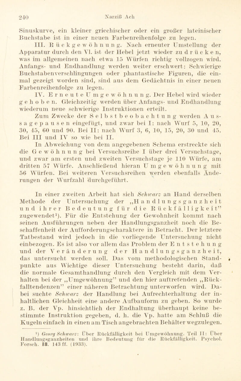 Sinuskurve, ein kleiner griechischer oder ein großer lateinischer Buchstabe ist in einer neuen Farbenreihenfolge zu legen. III. Rückgewöhnung. Nach erneuter Umstellung der Apparatur durch den VI. ist der Hebel jetzt wieder zu d r ü c k e n, was im allgemeinen nach etwa 15 Würfen richtig vollzogen wird. Anfangs- und Endhandlung werden weiter erschwert: Schwierige Buchstabenverschlingungen oder phantastische Figuren, die ein¬ mal gezeigt worden sind, sind aus dem Gedächtnis in einer neuen Farbenreihenfolge zu legen. IV. Erneu teU m g e w ö h n u n g. Der Hebel wird wieder g e h o b e n. Gleichzeitig werden über Anfangs- und Endhandlung wiederum neue schwierige Instruktionen erteilt. Zum Zwecke der Selbstbeobachtung werden A u s- s a g e p a u s e n eingefügt, und zwar bei I: nach Wurf 5, 10, 20, 30, 45, 60 und 90. Bei II: nach Wurf 3, 6, 10, 15, 20, 30 und 45. Bei III und IV so wie bei II. In Abweichung von dem angegebenen Schema erstreckte sich die Gewö h n u n g bei Versuchsreihe I über drei Versuchstage, und zwar am ersten und zweiten Versuchstage je 110 Würfe, am dritten 57 Würfe. Anschließend hieran Umgewöhnun g mit 56 Würfen. Bei weiteren Versuchsreihen werden ebenfalls Ände- N rungen der Wurf zahl durchgeführt. In einer zweiten Arbeit hat sich Schwarz an Hand derselben Methode der Untersuchung der ,,H andlungsganzheit und ihrer Bedeutung für die Rückfälligkei t” zugewendet1). Für die Entstehung der Gewohnheit kommt nach seinen Ausführungen neben der Handlungsganzheit noch die Be¬ schaffenheit der Aufforderungscharaktere in Betracht. Der letztere Tatbestand wird jedoch in die vorliegende Untersuchung nicht einbezogen. Es ist also vor allem das Problem der E n t s t e li u n g und der V e r a n d erung der Handlungsg a n z li e i t, das untersucht werden soll. Das vom methodologischen Stand¬ punkte aus Wichtige dieser Untersuchung besteht darin, daß die normale Gesamthandlung durch den Vergleich mit dem Ver¬ halten bei der ,,Umgewöhnung” und den hier auftretenden ,,Rück¬ falltendenzen” einer näheren Betrachtung unterworfen wird. Da¬ bei suchte Schwarz der Handlung bei Aufrechterhaltung der in¬ haltlichen Gleichheit eine andere Aufbauform zu geben. So wurde z. B. der Vp. hinsichtlich der Endhaltung überhaupt keine be¬ stimmte Instruktion gegeben, d. h. die Vp. hatte am Schluß die Kugeln einfach in einen am Tisch angebrachten Behälter wegzulegen. 1) Georg Schwarz: Über Rückfälligkeit bei Umgewöhnung. Teil II: Über Handlungsganzheiten und ihre Bedeutung für die Rückfälligkeit. Psvchol. Forsch. 18. 143 ff. (1933).