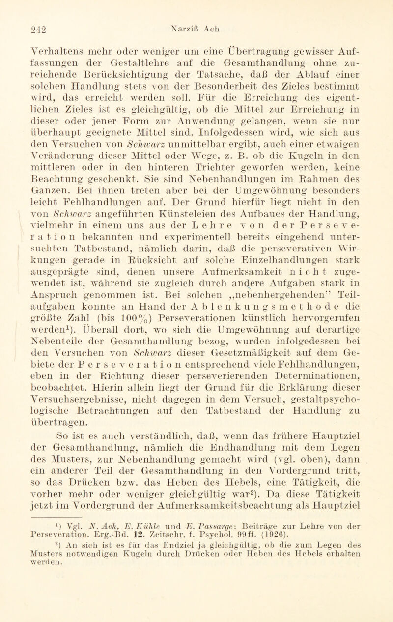 Verhaltens mehr oder weniger um eine Übertragung gewisser Auf¬ fassungen der Gestaltlehre auf die Gesamthandlung ohne zu¬ reichende Berücksichtigung der Tatsache, daß der Ablauf einer solchen Handlung stets von der Besonderheit des Zieles bestimmt wird, das erreicht werden soll. Für die Erreichung des eigent¬ lichen Zieles ist es gleichgültig, ob die Mittel zur Erreichung in dieser oder jener Form zur Anwendung gelangen, wenn sie nur überhaupt geeignete Mittel sind. Infolgedessen wird, wie sich aus den Versuchen von Schwarz unmittelbar ergibt, auch einer etwaigen Veränderung dieser Mittel oder Wege, z. B. ob die Kugeln in den mittleren oder in den hinteren Trichter geworfen werden, keine Beachtung geschenkt. Sie sind Nebenhandlungen im Kähmen des Ganzen. Bei ihnen treten aber bei der Umgewöhnung besonders leicht Fehlhandlungen auf. Der Grund hierfür liegt nicht in den von Schwarz angeführten Künsteleien des Aufbaues der Handlung, vielmehr in einem uns aus der Lehre von d e r Perseve¬ ration bekannten und experimentell bereits eingehend unter¬ suchten Tatbestand, nämlich darin, daß die perseverativen Wir¬ kungen gerade in Rücksicht auf solche Einzelhandlungen stark ausgeprägte sind, denen unsere Aufmerksamkeit nicht zuge¬ wendet ist, während sie zugleich durch anclere Aufgaben stark in Anspruch genommen ist. Bei solchen „nebenhergehenden” Teil¬ aufgaben konnte an Hand der Ablenkungsmethode die größte Zahl (bis 100%) Perseverationen künstlich hervorgerufen werden1). Überall dort, wo sich die Umgewöhnung auf derartige Nebenteile der Gesamthandlung bezog, wurden infolgedessen bei den Versuchen von Schwarz dieser Gesetzmäßigkeit auf dem Ge¬ biete der Perseveratio n entsprechend viele Fehlhandlungen, eben in der Richtung dieser perseverierenden Determinationen, beobachtet. Hierin allein liegt der Grund für die Erklärung dieser Versuchsergebnisse, nicht dagegen in dem Versuch, gestaltpsycho¬ logische Betrachtungen auf den Tatbestand der Handlung zu übertragen. So ist es auch verständlich, daß, wenn das frühere Hauptziel der Gesamthandlung, nämlich die Endhandlung mit dem Legen des Musters, zur Nebenhandlung gemacht wird (vgl. oben), dann ein anderer Teil der Gesamthandlung in den Vordergrund tritt, so das Drücken bzw. das Heben des Hebels, eine Tätigkeit, die vorher mehr oder weniger gleichgültig war2). Da diese Tätigkeit jetzt im Vordergrund der Aufmerksamkeitsbeachtung als Hauptziel p Vgl. N. Ach, E. Kühle und E. Passarge: Beiträge zur Lehre von der Perseveration. Erg.-Bd. 12. Zeitsckr. f. Psycliol. 99ff. (1926). 2) An sich ist es für das Endziel ja gleichgültig, ob die zum Legen des Musters notwendigen Kugeln durch Drücken oder Heben des Hebels erhalten werden.