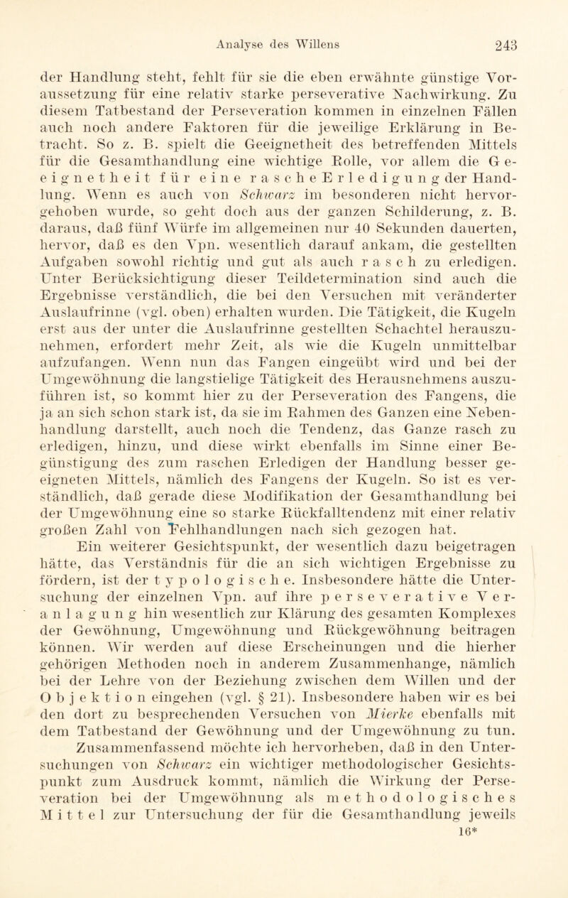 der Handlung stellt, fehlt für sie die eben erwähnte günstige Vor¬ aussetzung für eine relativ starke perseverative Nachwirkung. Zu diesem Tatbestand der Perseveration kommen in einzelnen Fällen auch noch andere Faktoren für die jeweilige Erklärung in Be¬ tracht. So z. B. spielt die Geeignetheit des betreffenden Mittels für die Gesamthandlung eine wichtige Bolle, vor allem die G e- eignetheit für eine rascheErledigung der Hand¬ lung. Wenn es auch von Schwarz im besonderen nicht hervor¬ gehoben wurde, so geht doch aus der ganzen Schilderung, z. B. daraus, daß fünf Würfe im allgemeinen nur 40 Sekunden dauerten, hervor, daß es den Vpn. wesentlich darauf ankam, die gestellten Aufgaben sowohl richtig und gut als auch rasch zu erledigen. Unter Berücksichtigung dieser Teildetermination sind auch die Ergebnisse verständlich, die bei den Versuchen mit veränderter Auslaufrinne (vgl. oben) erhalten wurden. Die Tätigkeit, die Kugeln erst aus der unter die Auslaufrinne gestellten Schachtel herauszu¬ nehmen, erfordert mehr Zeit, als wie die Kugeln unmittelbar aufzufangen. Wenn nun das Fangen eingeiibt wird und bei der Umgewöhnung die langstielige Tätigkeit des Herausnehmens auszu¬ führen ist, so kommt hier zu der Perseveration des Fangens, die ja an sich schon stark ist, da sie im Rahmen des Ganzen eine Neben¬ handlung darstellt, auch noch die Tendenz, das Ganze rasch zu erledigen, hinzu, und diese wirkt ebenfalls im Sinne einer Be¬ günstigung des zum raschen Erledigen der Handlung besser ge¬ eigneten Mittels, nämlich des Fangens der Kugeln. So ist es ver¬ ständlich, daß gerade diese Modifikation der Gesamthandlung bei der Umgewöhnung eine so starke Rückfalltendenz mit einer relativ großen Zahl von Fehlhandlungen nach sich gezogen hat. Ein weiterer Gesichtspunkt, der wesentlich dazu beigetragen hätte, das Verständnis für die an sich wichtigen Ergebnisse zu fördern, ist der typolo gische. Insbesondere hätte die Unter¬ suchung der einzelnen Vpn. auf ihre perseverative Ver- a n 1 a g u n g hin wesentlich zur Klärung des gesamten Komplexes der Gewöhnung, Umgewöhnung und Rückgewöhnung beitragen können. Wir werden auf diese Erscheinungen und die hierher gehörigen Methoden noch in anderem Zusammenhänge, nämlich bei der Lehre von der Beziehung zwischen dem Willen und der Objektion eingehen (vgl. § 21). Insbesondere haben wir es bei den dort zu besprechenden Versuchen von Mierhe ebenfalls mit dem Tatbestand der Gewöhnung und der Umgewöhnung zu tun. Zusammenfassend möchte ich hervorheben, daß in den Unter¬ suchungen von Schwarz ein wichtiger methodologischer Gesichts¬ punkt zum Ausdruck kommt, nämlich die Wirkung der Perse¬ veration bei der Umgewöhnung als methodologisches Mittel zur Untersuchung der für die Gesamthandlung jeweils 16*