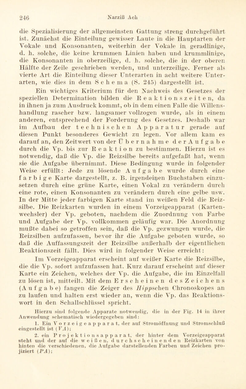 die Spezialisierung der allgemeinsten Gattung streng durchgeführt ist. Zunächst die Einteilung gewisser Laute in die Haupt arten der Vokale und Konsonanten, weiterhin der Vokale in geradlinige, d. h. solche, die keine krummen Linien haben und krummlinige, die Konsonanten in oberzeilige, d. h. solche, die in der oberen Hälfte der Zeile geschrieben werden, und unterzeilige. Ferner als vierte Art die Einteilung dieser Unterarten in acht weitere Unter¬ arten, wie dies in dem Schern a (S. 245) dargestellt ist. Ein wichtiges Kriterium für den Nachweis des Gesetzes der speziellen Determination bilden die Eeaktionszeiten, da in ihnen ja zum Ausdruck kommt, ob in dem einen Falle die Willens¬ handlung rascher bzw. langsamer vollzogen wurde, als in einem anderen, entsprechend der Forderung des Gesetzes. Deshalb war im Aufbau der technischen Apparatur gerade auf diesen Punkt besonderes Gewicht zu legen. Vor allem kam es darauf an, den Zeitwert von der Ü b e r n a h m e derAufgabe durch die Vp. bis zur Reaktion zu bestimmen. Hierzu ist es notwendig, daß die Vp. die Reizsilbe bereits aufgefaßt hat, wenn sie die Aufgabe übernimmt. Diese Bedingung wurde in folgender Weise erfüllt: Jede zu lösende Aufgabe wurde durch eine farbige Karte dargestellt, z. B. irgendeinen Buchstaben einzu¬ setzen durch eine grüne Karte, einen Vokal zu verändern durch eine rote, einen Konsonanten zu verändern durch eine gelbe usw. In der Mitte jeder farbigen Karte stand im weißen Feld die Reiz- silbe. Die Reizkarten wurden in einem Vorzeigeapparat (Karten¬ wechsler) der Vp. geboten, nachdem die Zuordnung von Farbe und Aufgabe der Vp. vollkommen geläufig war. Die Anordnung mußte dabei so getroffen sein, daß die Vp. gezwungen wurde, die Reizsilben aufzufassen, bevor ihr die Aufgabe geboten wurde, so daß die Auffassungszeit der Reizsilbe außerhalb der eigentlichen Reaktionszeit fällt. Dies wird in folgender Weise erreicht: Im Vorzeigeapparat erscheint auf weißer Karte die Reizsilbe, die die Vp. sofort aufzufassen hat. Kurz darauf erscheint auf dieser Karte ein Zeichen, welches der Vp. die Aufgabe, die im Einzelfall zu lösen ist, mitteilt. Mit dem Erscheinen desZeichens (Aufgabe) fangen die Zeiger des Hippisehen Chronoskopes an zu laufen und halten erst wieder an, wenn die Vp. das Reaktions¬ wort in den Schallschlüssel spricht. Hierzu sind folgende Apparate notwendig, die in der Fig. 14 in ihrer Anwendung schematisch wiedergegeben sind: 1. Ein Vorzeigeapparat, der auf Stromöffnung und Stromschluß eingestellt ist (VA); 2. ein Projektionsapparat, der hinter dem Vorzeigeapparat steht und der auf die weißen, durch scheine n d e n Reizkarten von hinten die verschiedenen, die Aufgabe darstellenden Farben und Zeichen pro¬ jiziert (PA);