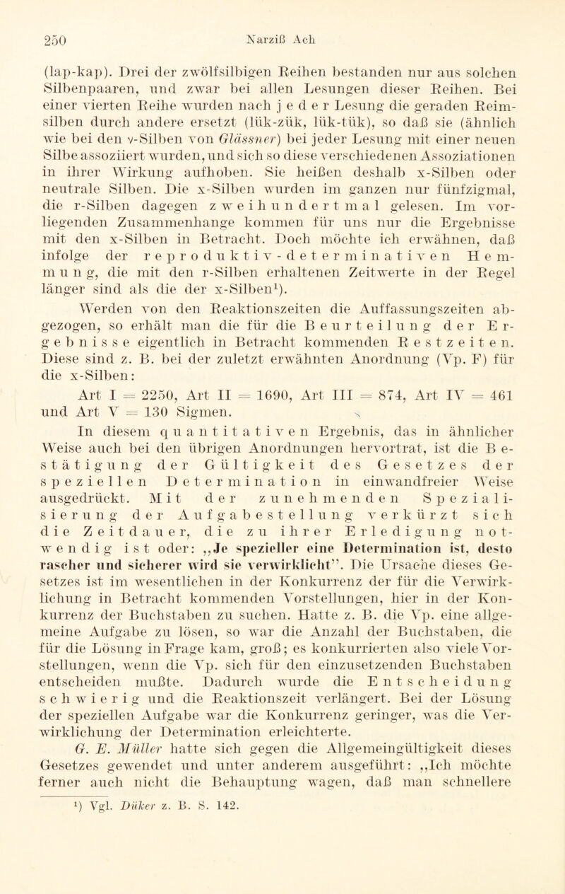 (lap-kap). Drei der zwölfsilbigen Reihen bestanden nur aus solchen Silbenpaaren, und zwar bei allen Lesungen dieser Reihen. Bei einer vierten Reihe wurden nach jeder Lesung die geraden Reim¬ silben durch andere ersetzt (lük-zük, lük-tük), so daß sie (ähnlich wie bei den v-Silben von Glässner) bei jeder Lesung mit einer neuen Silbe assoziiert wurden, und sich so diese verschiedenen Assoziationen in ihrer Wirkung auf hoben. Sie heißen deshalb x-Silben oder neutrale Silben. Die x-Silben wurden im ganzen nur fünfzigmal, die r-Silben dagegen z w e i li u n d e r t m a 1 gelesen. Im vor¬ liegenden Zusammenhänge kommen für uns nur die Ergebnisse mit den x-Silben in Betracht. Doch möchte ich erwähnen, daß infolge der reproduktiv-determinativen He m- m u n g, die mit den r-Silben erhaltenen Zeitwerte in der Regel länger sind als die der x-Silben1). Werden von den Reaktionszeiten die Auffassungszeiten ab¬ gezogen, so erhält man die für die Beurteilung der Er¬ gebnisse eigentlich in Betracht kommenden Restzeiten. Diese sind z. B. bei der zuletzt erwähnten Anordnung (Vp. F) für die x-Silben: Art I = 2250, Art II = 1690, Art III = 874, Art IV = 461 und Art V = 130 Sigmen. x In diesem quantitativen Ergebnis, das in ähnlicher Weise auch bei den übrigen Anordnungen hervortrat, ist die B e- stätigung der Gültigkeit des Gesetzes der speziellen Determination in einwandfreier Weise ausgedrückt. Mit der zunehmenden Speziali¬ sierung der Aufgabestellung verkürzt sich die Zeitdauer, die zu ihrer Erledigung not¬ wendig ist oder: ,,Je spezieller eine Determination ist, desto rascher und sicherer wird sie verwirklicht”. Die Ursache dieses Ge¬ setzes ist im wesentlichen in der Konkurrenz der für die Verwirk¬ lichung in Betracht kommenden Vorstellungen, hier in der Kon¬ kurrenz der Buchstaben zu suchen. Hatte z. B. die Vp. eine allge¬ meine Aufgabe zu lösen, so war die Anzahl der Buchstaben, die für die Lösung in Frage kam, groß; es konkurrierten also viele Vor¬ stellungen, wenn die Vp. sich für den einzusetzenden Buchstaben entscheiden mußte. Dadurch wurde die Entschei d u n g schwierig und die Reaktionszeit verlängert. Bei der Lösung der speziellen Aufgabe war die Konkurrenz geringer, was die Ver¬ wirklichung der Determination erleichterte. G. E. Müller hatte sich gegen die Allgemeingültigkeit dieses Gesetzes gewendet und unter anderem ausgeführt: ,,Ich möchte ferner auch nicht die Behauptung wagen, daß man schnellere l) Vgl. Düler z. B. S. 142.