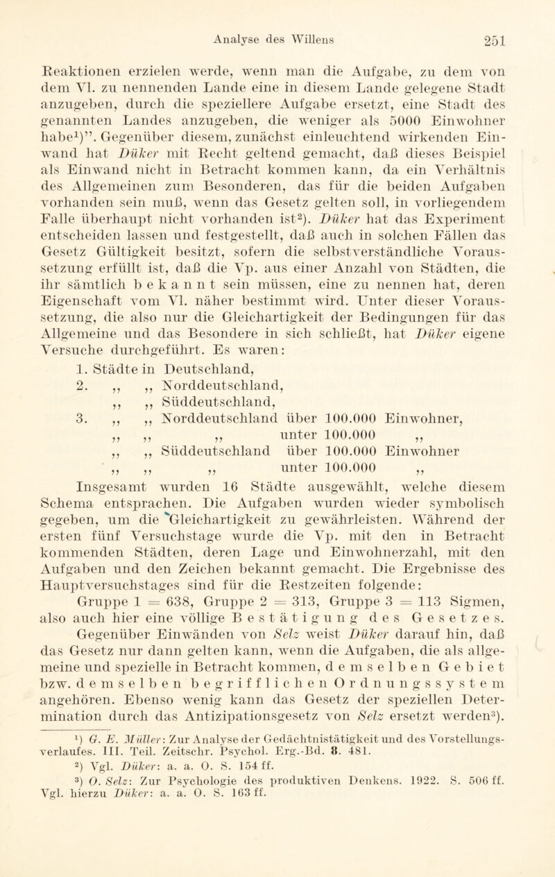 Reaktionen erzielen werde, wenn man die Aufgabe, zu dem von dem VI. zu nennenden Lande eine in diesem Lande gelegene Stadt anzugeben, durch die speziellere Aufgabe ersetzt, eine Stadt des genannten Landes anzugeben, die weniger als 5000 Einwohner habe1)”. Gegenüber diesem, zunächst einleuchtend wirkenden Ein¬ wand hat Dillcer mit Recht geltend gemacht, daß dieses Beispiel als Ein wand nicht in Betracht kommen kann, da ein Verhältnis des Allgemeinen zum Besonderen, das für die beiden Aufgaben vorhanden sein muß, wenn das Gesetz gelten soll, in vorliegendem Falle überhaupt nicht vorhanden ist2). Dülcer hat das Experiment entscheiden lassen und festgestellt, daß auch in solchen Fällen das Gesetz Gültigkeit besitzt, sofern die selbstverständliche Voraus¬ setzung erfüllt ist, daß die Vp. aus einer Anzahl von Städten, die ihr sämtlich bekannt sein müssen, eine zu nennen hat, deren Eigenschaft vom VI. näher bestimmt wird. Unter dieser Voraus¬ setzung, die also nur die Gleichartigkeit der Bedingungen für das Allgemeine und das Besondere in sich schließt, hat Dillcer eigene Versuche durchgeführt. Es waren: 1. Städte in Deutschland, 2. ,, ,, Norddeutschland, ,, ,, Süddeutschland, 3. ,, ,, Norddeutschland über 100.000 Einwohner, ,, ,, ,, unter 100.000 ,, ,, „ Süddeutschland über 100.000 Einwohner ,, ,, ,, unter 100.000 ,, Insgesamt wurden 16 Städte ausgewählt, welche diesem Schema entsprachen. Die Aufgaben wurden wieder symbolisch gegeben, um die Gleichartigkeit zu gewährleisten. Während der ersten fünf Versuchstage wurde die Vp. mit den in Betracht kommenden Städten, deren Lage und Einwohnerzahl, mit den Aufgaben und den Zeichen bekannt gemacht. Die Ergebnisse des Hauptversuchstages sind für die Restzeiten folgende: Gruppe 1 = 638, Gruppe 2 = 313, Gruppe 3 = 113 Sigmen, also auch hier eine völlige Bestätigung des Gesetzes. Gegenüber Ein wänden von Selz weist Dülcer darauf hin, daß das Gesetz nur dann gelten kann, wenn die Aufgaben, die als allge¬ meine und spezielle in Betracht kommen, demselben Gebiet bzw. demselbenbegrifflichenOrdnungssystern angehören. Ebenso wenig kann das Gesetz der speziellen Deter¬ mination durch das Antizipationsgesetz von Selz ersetzt werden3). x) G. E. Müller: Zur Analyse der Gedächtnistätigkeit und des Vorstellungs¬ verlaufes. III. Teil. Zeitsclir. Psychol. Erg.-Bd. 8. 481. 2) Vgl. Dülcer: a. a. O. S. 154 ff. 3) O. Selz: Zur Psycliologie des produktiven Denkens. 1922. S. 506 ff. Ygl. hierzu Dülcer: a. a. O. S. 163 ff.