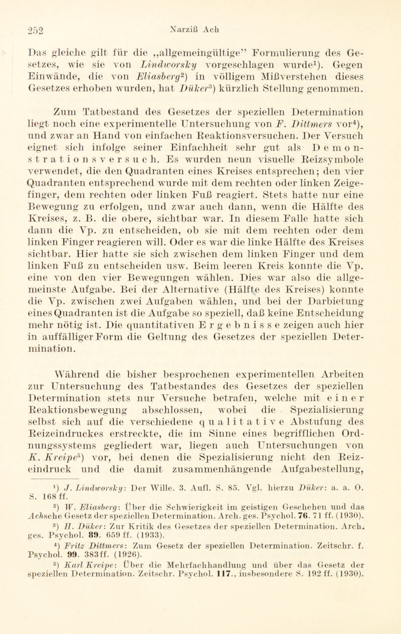 LJ LJ Das gleiche gilt für die ,,allgemeingültige” Formulierung des Ge¬ setzes, wie sie von Lindworslcy vorgeschlagen wurde1). Gegen Einwände, die von Eliasberg2 3) in völligem Mißverstehen dieses Gesetzes erhoben wurden, hat Düiker*) kürzlich Stellung genommen. Zum Tatbestand des Gesetzes der speziellen Determination liegt noch eine experimentelle Untersuchung von F. Dittmers vor4), und zwar an Hand von einfachen Reaktionsversuchen. Der Versuch eignet sich infolge seiner Einfachheit sehr gut als D emon- strations versuch. Es wurden neun visuelle Reizsymbole verwendet, die den Quadranten eines Kreises entsprechen; den vier Quadranten entsprechend wurde mit dem rechten oder linken Zeige¬ finger, dem rechten oder linken Fuß reagiert. Stets hatte nur eine Bewegung zu erfolgen, und zwar auch dann, wenn die Hälfte des Kreises, z. B. die obere, sichtbar war. In diesem Falle hatte sich dann die Vp. zu entscheiden, ob sie mit dem rechten oder dem linken Finger reagieren will. Oder es war die linke Hälfte des Kreises sichtbar. Hier hatte sie sich zwischen dem linken Finger und dem linken Fuß zu entscheiden usw. Beim leeren Kreis konnte die Vp. eine von den vier Bewegungen wählen. Dies war also die allge¬ meinste Aufgabe. Bei der Alternative (Hälfte des Kreises) konnte die Vp. zwischen zwei Aufgaben wählen, und bei der Darbietung eines Quadranten ist die Aufgabe so speziell, daß keine Entscheidung mehr nötig ist. Die quantitativen Ergebnisse zeigen auch hier in auffälliger Form die Geltung des Gesetzes der speziellen Deter¬ mination. Während die bisher besprochenen experimentellen Arbeiten zur Untersuchung des Tatbestandes des Gesetzes der speziellen Determination stets nur Versuche betrafen, welche mit eine r Reaktionsbewegung abschlossen, wobei die Spezialisierung selbst sich auf die verschiedene qualitative Abstufung des Reizeindruckes erstreckte, die im Sinne eines begrifflichen Ord¬ nungssystems gegliedert war, liegen auch Untersuchungen von K. Kreipe5) vor, bei denen die Spezialisierung nicht den Reiz- eindruck und die damit zusammenhängende Aufgabestellung, J) J. Lindworsky: Der Wille. 3. Aufl. S. 85. Vgl. hierzu Düker: a. a. 0. S. 168 ff. 2) W. Eliasberg: Über die Schwierigkeit im geistigen Geschehen und das McÄsehe Gesetz der speziellen Determination. Arch. ges. Psychol. 76. 71 ff. (1930). 3) H. Düker: Zur Kritik des Gesetzes der speziellen Determination. Arch. ges. Psychol. 89. 659 ff. (1933). 4) Fritz Dittmers: Zum Gesetz der speziellen Determination. Zeitschr. f. Psychol. 99. 383 ff. (1926). 5) Karl Kreipe: Über die Mehrfachhandlung und über das Gesetz der speziellen Determination. Zeitschr. Psychol. 117., insbesondere S. 192 ff. (1930).