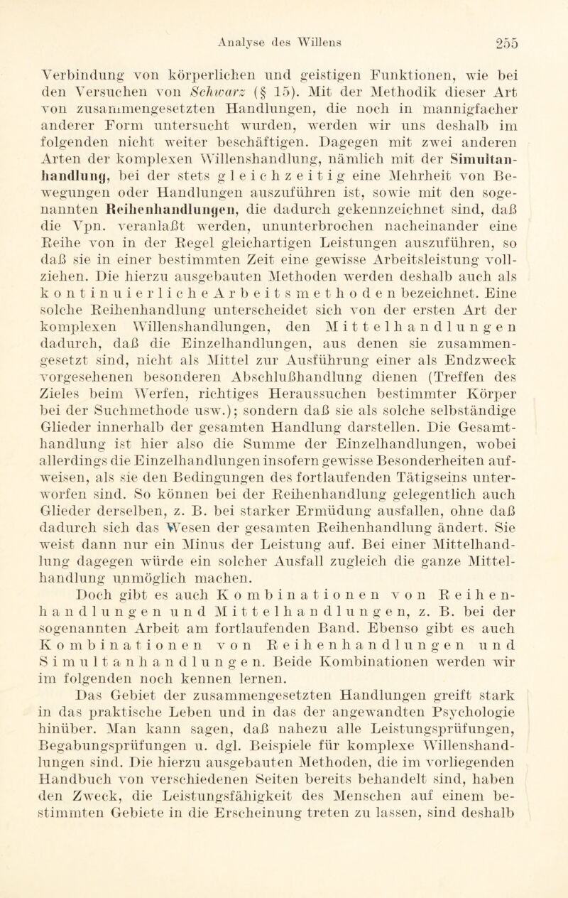 Verbindung von körperlichen und geistigen Funktionen, wie bei den Versuchen von Schwarz (§ 15). Mit der Methodik dieser Art von zusammengesetzten Handlungen, die noch in mannigfacher anderer Form untersucht wurden, werden wir uns deshalb im folgenden nicht weiter beschäftigen. Dagegen mit zwei anderen Arten der komplexen Willenshandlung, nämlich mit der Simultan- handlung, bei der stets gleichzeitig eine Mehrheit von Be¬ wegungen oder Handlungen auszuführen ist, sowie mit den soge¬ nannten Reihenhandlungen, die dadurch gekennzeichnet sind, daß die Vpn. veranlaßt werden, ununterbrochen nacheinander eine Reihe von in der Regel gleichartigen Leistungen auszuführen, so daß sie in einer bestimmten Zeit eine gewisse Arbeitsleistung voll¬ ziehen. Die hierzu ausgebauten Methoden werden deshalb auch als kontinuierlicheArbeitsmethoden bezeichnet. Eine solche Reihenhandlung unterscheidet sich von der ersten Art der komplexen Willenshandlungen, den Mittelhandlungen dadurch, daß die Einzelhandlungen, aus denen sie zusammen¬ gesetzt sind, nicht als Mittel zur Ausführung einer als Endzweck vorgesehenen besonderen Abschlußhandlung dienen (Treffen des Zieles beim Werfen, richtiges Heraussuchen bestimmter Körper bei der Suchmethode usw.); sondern daß sie als solche selbständige Glieder innerhalb der gesamten Handlung darstellen. Die Gesamt¬ handlung ist hier also die Summe der Einzelhandlungen, wobei allerdings die Einzelhandlungen insofern gewisse Besonderheiten auf- weisen, als sie den Bedingungen des fortlaufenden Tätigseins unter¬ worfen sind. So können bei der Reihenhandlung gelegentlich auch Glieder derselben, z. B. bei starker Ermüdung ausfallen, ohne daß dadurch sich das Wesen der gesamten Reihenhandlung ändert. Sie weist dann nur ein Minus der Leistung auf. Bei einer Mittelhand¬ lung dagegen würde ein solcher Ausfall zugleich die ganze Mittel¬ handlung unmöglich machen. Doch gibt es auch Kombinationen von Reihen¬ handlungen und Mittelhandlungen, z. B. bei der sogenannten Arbeit am fortlaufenden Band. Ebenso gibt es auch Kombinationen von Reihenhandlungen u n d Simultanha n d 1 u n g e n. Beide Kombinationen werden wir im folgenden noch kennen lernen. Das Gebiet der zusammengesetzten Handlungen greift stark in das praktische Leben und in das der angewandten Psychologie hinüber. Man kann sagen, daß nahezu alle Leistungsprüfungen, Begabungsprüfungen u. dgl. Beispiele für komplexe Willenshand¬ lungen sind. Die hierzu ausgebauten Methoden, die im vorliegenden Handbuch von verschiedenen Seiten bereits behandelt sind, haben den Zweck, die Leistungsfähigkeit des Menschen auf einem be¬ stimmten Gebiete in die Erscheinung treten zu lassen, sind deshalb