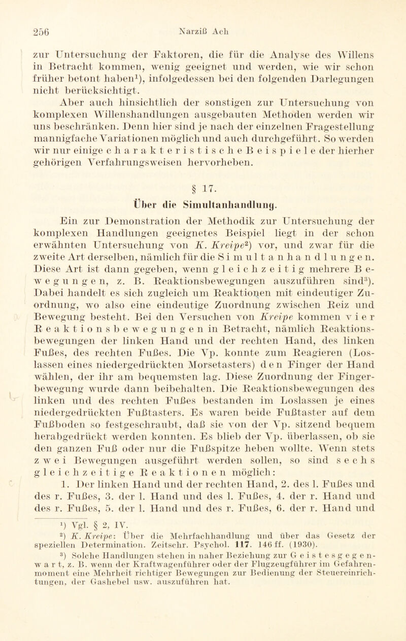 zur Untersuchung der Faktoren, die für die Analyse des Willens in Betracht kommen, wenig geeignet und werden, wie wir schon früher betont haben1), infolgedessen bei den folgenden Darlegungen nicht berücksichtigt. Aber auch hinsichtlich der sonstigen zur Untersuchung von komplexen Willenshandlungen ausgebauten Methoden werden wir uns beschränken. Denn liier sind je nach der einzelnen Fragestellung mannigfache Variationen möglich und auch durchgeführt. So werden wir nur einige charakteristischeBeispiele der hierher gehörigen Verfahrungsweisen hervorheben. § 17. Über die Simultanhandlung. Ein zur Demonstration der Methodik zur Untersuchung der komplexen Handlungen geeignetes Beispiel liegt in der schon erwähnten Untersuchung von K. Kreipe2) vor, und zwar für die zweite Art derselben, nämlich für die Simultanhandlungen. Diese Art ist dann gegeben, wenn gleichzeitig mehrere B e- w e g u n g e n, z. B. Reaktionsbewegungen auszuführen sind3). Dabei handelt es sich zugleich um Reaktionen mit eindeutiger Zu¬ ordnung, wo also eine eindeutige Zuordnung zwischen Reiz und Bewegung besteht. Bei den Versuchen von Kreipe kommen vier Reaktionsbewegunge n in Betracht, nämlich Reaktions¬ bewegungen der linken Hand und der rechten Hand, des linken Fußes, des rechten Fußes. Die Vp. konnte zum Reagieren (Los- lassen eines niedergedrückten Morsetasters) den Finger der Hand wählen, der ihr am bequemsten lag. Diese Zuordnung der Finger¬ bewegung wurde dann beibehalten. Die Reaktionsbewegungen des linken und des rechten Fußes bestanden im Loslassen je eines niedergedrückten Fußtasters. Es waren beide Fußtaster auf dem Fußboden so festgeschraubt, daß sie von der Vp. sitzend bequem herabgedrückt werden konnten. Es blieb der Vp. überlassen, ob sie den ganzen Fuß oder nur die Fußspitze lieben wollte. Wenn stets zwei Bewegungen ausgeführt werden sollen, so sind sechs gleichzeitige Reaktionen möglich: 1. Der linken Hand und der rechten Hand, 2. des 1. Fußes und des r. Fußes, 3. der 1. Hand und des 1. Fußes, 4. der r. Hand und des r. Fußes, 5. der 1. Hand und des r. Fußes, 6. der r. Hand und q Vgl. § 2, iv. 2) K. Kreipe: Über die Melirfaclihandliing und über das Gesetz der speziellen Determination. Zeitsclir. Psychol. 117. 146 ff. (1930). 3) Solche Handlungen stehen in naher Beziehung zur Geistesgegen¬ wart, z. B. wenn der Kraftwagenführer oder der Flugzeugführer im Gefahren¬ moment eine Mehrheit richtiger Bewegungen zur Bedienung der Steuereinrich¬ tungen, der Gashebel usw. auszuführen hat.