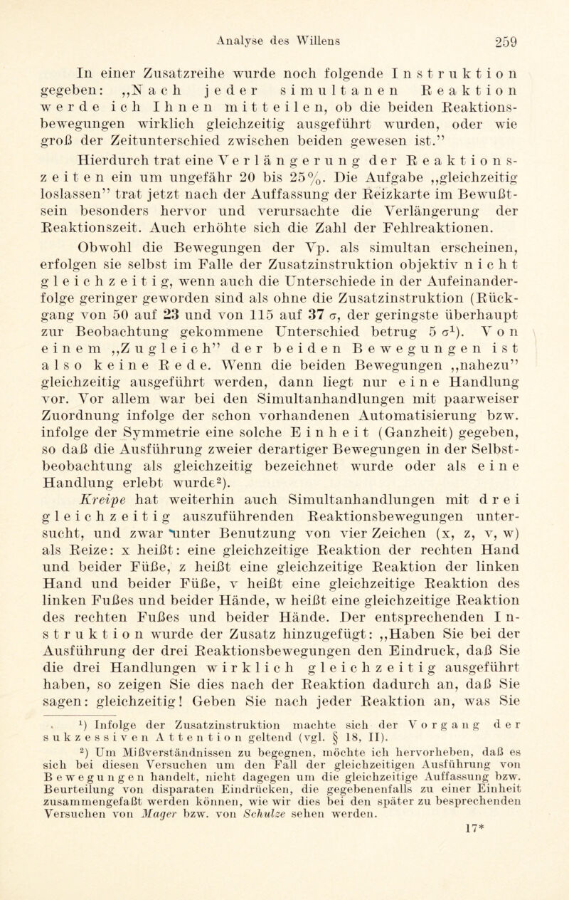 In einer Zusatzreihe wurde noch folgende Instruktion gegeben: „U ach jeder simultanen Reaktion werde ich Ihnen mitteile n, ob die beiden Reaktions¬ bewegungen wirklich gleichzeitig ausgeführt wurden, oder wie groß der Zeitunterschied zwischen beiden gewesen ist.” Hierdurch trat eine Verlängerung der Reaktions¬ zeiten ein um ungefähr 20 bis 25%. Die Aufgabe „gleichzeitig loslassen” trat jetzt nach der Auffassung der Reizkarte im Bewußt¬ sein besonders hervor und verursachte die Verlängerung der Reaktionszeit. Auch erhöhte sich die Zahl der Fehlreaktionen. Obwohl die Bewegungen der Vp. als simultan erscheinen, erfolgen sie selbst im Falle der Zusatzinstruktion objektiv n i c li t gleichzeitig, wenn auch die Unterschiede in der Aufeinander¬ folge geringer geworden sind als ohne die Zusatzinstruktion (Rück¬ gang von 50 auf 23 und von 115 auf 37 er, der geringste überhaupt zur Beobachtung gekommene Unterschied betrug 5 a1). Von einem „Zugleich” der beiden Bewegungen ist also keine Rede. Wenn die beiden Bewegungen „nahezu” gleichzeitig ausgeführt werden, dann liegt nur eine Handlung vor. Vor allem war bei den Simultanhandlungen mit paarweiser Zuordnung infolge der schon vorhandenen Automatisierung bzw. infolge der Symmetrie eine solche Einheit (Ganzheit) gegeben, so daß die Ausführung zweier derartiger Bewegungen in der Selbst¬ beobachtung als gleichzeitig bezeichnet wurde oder als eine Handlung erlebt wurde2). Kreipe hat weiterhin auch Simultanhandlungen mit drei gleichzeitig auszuführenden Reaktionsbewegungen unter¬ sucht, und zwar Ämter Benutzung von vier Zeichen (x, z, v, w) als Reize: x heißt: eine gleichzeitige Reaktion der rechten Hand und beider Füße, z heißt eine gleichzeitige Reaktion der linken Hand und beider Füße, v heißt eine gleichzeitige Reaktion des linken Fußes und beider Hände, w heißt eine gleichzeitige Reaktion des rechten Fußes und beider Hände. Der entsprechenden I n- struktion wurde der Zusatz hinzugefügt: „Haben Sie bei der Ausführung der drei Reaktionsbewegungen den Eindruck, daß Sie die drei Handlungen wirklich gleichzeitig ausgeführt haben, so zeigen Sie dies nach der Reaktion dadurch an, daß Sie sagen: gleichzeitig! Geben Sie nach jeder Reaktion an, was Sie . x) Infolge der Zusatzinstruktion machte sich der V o r g a n g der sukzessiven Attention geltend (vgl. § 18, II). 2) Um Mißverständnissen zu begegnen, möchte ich hervorheben, daß es sich bei diesen Versuchen um den Fall der gleichzeitigen Ausführung von Bewegungen handelt, nicht dagegen um die gleichzeitige Auffassung bzw. Beurteilung von disparaten Eindrücken, die gegebenenfalls zu einer Einheit zusammengefaßt werden können, wie wir dies bei den später zu besprechenden Versuchen von Mager bzw. von Schulze sehen werden. 17*
