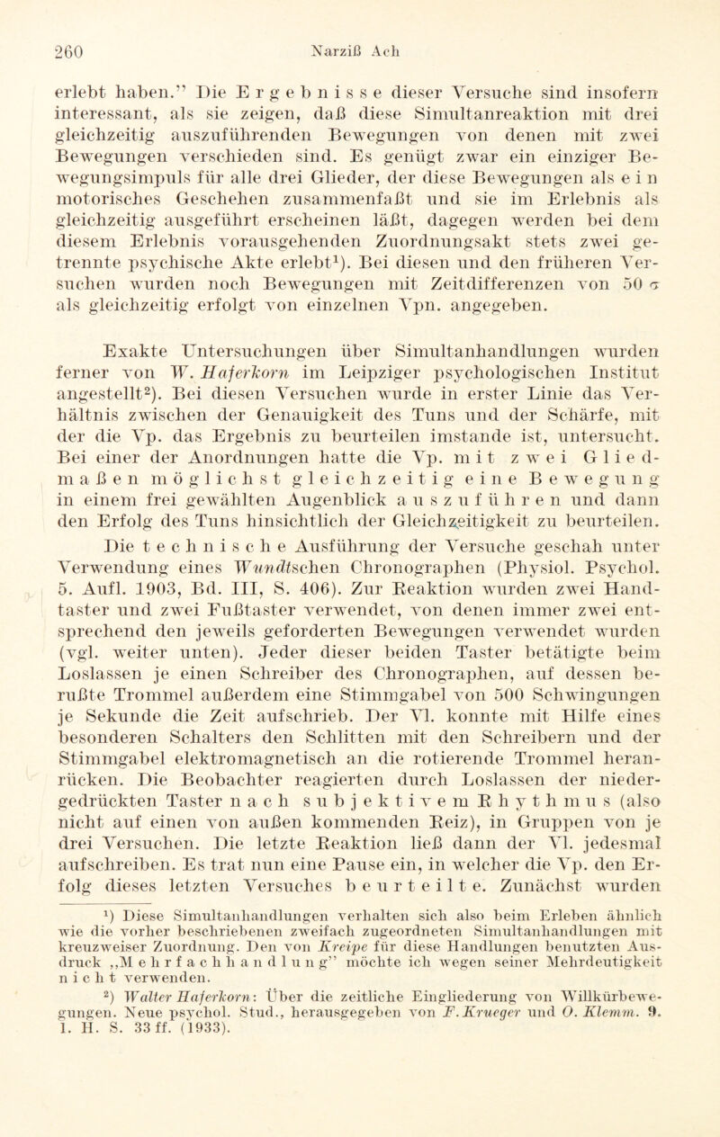 erlebt haben.*' Die Ergebnisse dieser Versuche sind insofern interessant, als sie zeigen, daß diese Simultanreaktion mit drei gleichzeitig auszuführenden Bewegungen von denen mit zwei Bewegungen verschieden sind. Es genügt zwar ein einziger Be¬ wegungsimpuls für alle drei Glieder, der diese Bewegungen als ein motorisches Geschehen zusammenfaßt und sie im Erlebnis als gleichzeitig ausgeführt erscheinen laßt, dagegen werden bei dem diesem Erlebnis vorausgehenden Zuordnungsakt stets zwei ge¬ trennte psychische Akte erlebt1). Bei diesen und den früheren Ver¬ suchen wurden noch Bewegungen mit Zeitdifferenzen von 50 g als gleichzeitig erfolgt von einzelnen Vpn. angegeben. Exakte Untersuchungen über Simultanhandlungen wurden ferner von W. Haferkorn im Leipziger psychologischen Institut angestellt2). Bei diesen Versuchen wurde in erster Linie das Ver¬ hältnis zwischen der Genauigkeit des Tuns und der Schärfe, mit der die Vp. das Ergebnis zu beurteilen imstande ist, untersucht. Bei einer der Anordnungen hatte die Vp. mit zwei Glied¬ maßen möglichst gleichzeitig eine Bewegung in einem frei gewählten Augenblick auszuführen und dann den Erfolg des Tuns hinsichtlich der Gleichzeitigkeit zu beurteilen. Die technische Ausführung der Versuche geschah unter Verwendung eines Wundtsclien Chronographen (Physiol. Psychol. 5. Aufl. 1903, Bd. III, S. 406). Zur Reaktion wurden zwei Hand¬ taster und zwei Fußtaster verwendet, von denen immer zwei ent¬ sprechend den jeweils geforderten Bewegungen verwendet wurden (vgl. weiter unten). Jeder dieser beiden Taster betätigte beim Loslassen je einen Schreiber des Chronographen, auf dessen be¬ rußte Trommel außerdem eine Stimmgabel von 500 Schwingungen je Sekunde die Zeit aufschrieb. Der VI. konnte mit Hilfe eines besonderen Schalters den Schlitten mit den Schreibern und der Stimmgabel elektromagnetisch an die rotierende Trommel heran¬ rücken. Die Beobachter reagierten durch Loslassen der nieder¬ gedrückten Taster nach subjektivem Rh yth m u s (also nicht auf einen von außen kommenden Reiz), in Gruppen von je drei Versuchen. Die letzte Reaktion ließ dann der VI. jedesmal aufschreiben. Es trat nun eine Pause ein, in welcher die Vp. den Er¬ folg dieses letzten Versuches beurteilte. Zunächst wurden x) Liese Simultanhandlungen verhalten sich also heim Erleben ähnlich wie die vorher beschriebenen zweifach zugeordneten Simultanhandlungen mit kreuzweiser Zuordnung. Den von Kreipe für diese Handlungen benutzten Aus¬ druck „Mehrf ac li h a n d 1 u n g” möchte ich wegen seiner Mehrdeutigkeit nicht verwenden. 2) Walter Haferkorn: Über die zeitliche Eingliederung von Willkürbewe¬ gungen. Neue psychol. Stud., herausgegeben von F.Krueger und O. Klemm. 9. 1. H. S. 33 ff. (1933).