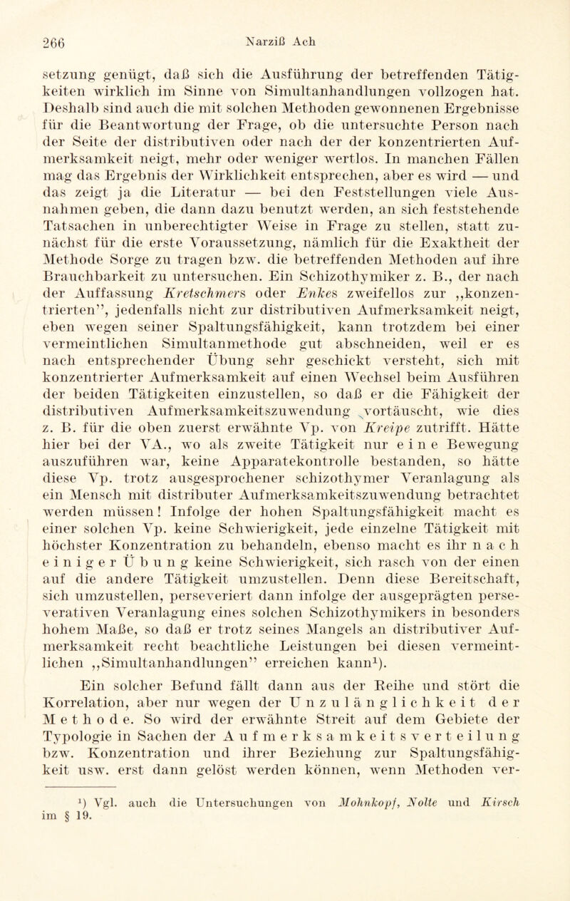 Setzung genügt, daß sich die Ausführung der betreffenden Tätig¬ keiten wirklich im Sinne von Simultanhandlungen vollzogen hat. Deshalb sind auch die mit solchen Methoden gewonnenen Ergebnisse für die Beantwortung der Frage, ob die untersuchte Person nach der Seite der distributiven oder nach der der konzentrierten Auf¬ merksamkeit neigt, mehr oder weniger wertlos. In manchen Fällen mag das Ergebnis der Wirklichkeit entsprechen, aber es wird — und das zeigt ja die Literatur — bei den Feststellungen viele Aus¬ nahmen geben, die dann dazu benutzt werden, an sich feststehende Tatsachen in unberechtigter Weise in Frage zu stellen, statt zu¬ nächst für die erste Voraussetzung, nämlich für die Exaktheit der Methode Sorge zu tragen bzw. die betreffenden Methoden auf ihre Brauchbarkeit zu untersuchen. Ein Schizothymiker z. B., der nach der Auffassung Kretschmers oder Knkes zweifellos zur ,,konzen¬ trierten”, jedenfalls nicht zur distributiven Aufmerksamkeit neigt, eben wegen seiner Spaltungsfähigkeit, kann trotzdem bei einer vermeintlichen Simultanmethode gut abschneiden, weil er es nach entsprechender Übung sehr geschickt versteht, sich mit konzentrierter Aufmerksamkeit auf einen Wechsel beim Ausführen der beiden Tätigkeiten einzustellen, so daß er die Fähigkeit der distributiven Aufmerksamkeitszuwendung Nvortäuscht, wie dies z. B. für die oben zuerst erwähnte Vp. von Kreipe zutrifft. Hätte hier bei der VA., wo als zweite Tätigkeit nur eine Bewegung auszuführen war, keine Apparatekontrolle bestanden, so hätte diese Vp. trotz ausgesprochener schizothymer Veranlagung als ein Mensch mit distributer Aufmerksamkeitszuwendung betrachtet werden müssen! Infolge der hohen Spaltungsfähigkeit macht es einer solchen Vp. keine Schwierigkeit, jede einzelne Tätigkeit mit höchster Konzentration zu behandeln, ebenso macht es ihr nach einiger Übung keine Schwierigkeit, sich rasch von der einen auf die andere Tätigkeit umzustellen. Denn diese Bereitschaft, sich umzustellen, perseveriert dann infolge der ausgeprägten perse- verativen Veranlagung eines solchen Schizothymikers in besonders hohem Maße, so daß er trotz seines Mangels an distributiver Auf¬ merksamkeit recht beachtliche Leistungen bei diesen vermeint¬ lichen ,,Simultanhandlungen” erreichen kann1). Ein solcher Befund fällt dann aus der Reihe und stört die Korrelation, aber nur wegen der Unzulänglichkeit der M e t h o d e. So wird der erwähnte Streit auf dem Gebiete der Typologie in Sachen der Aufmerksamkeitsverteilung bzw. Konzentration und ihrer Beziehung zur Spaltungsfähig¬ keit usw. erst dann gelöst werden können, wenn Methoden ver- 1) Vgl. auch die Untersuchungen von Molinlcopf, Nolte und Kirsch im § 19.