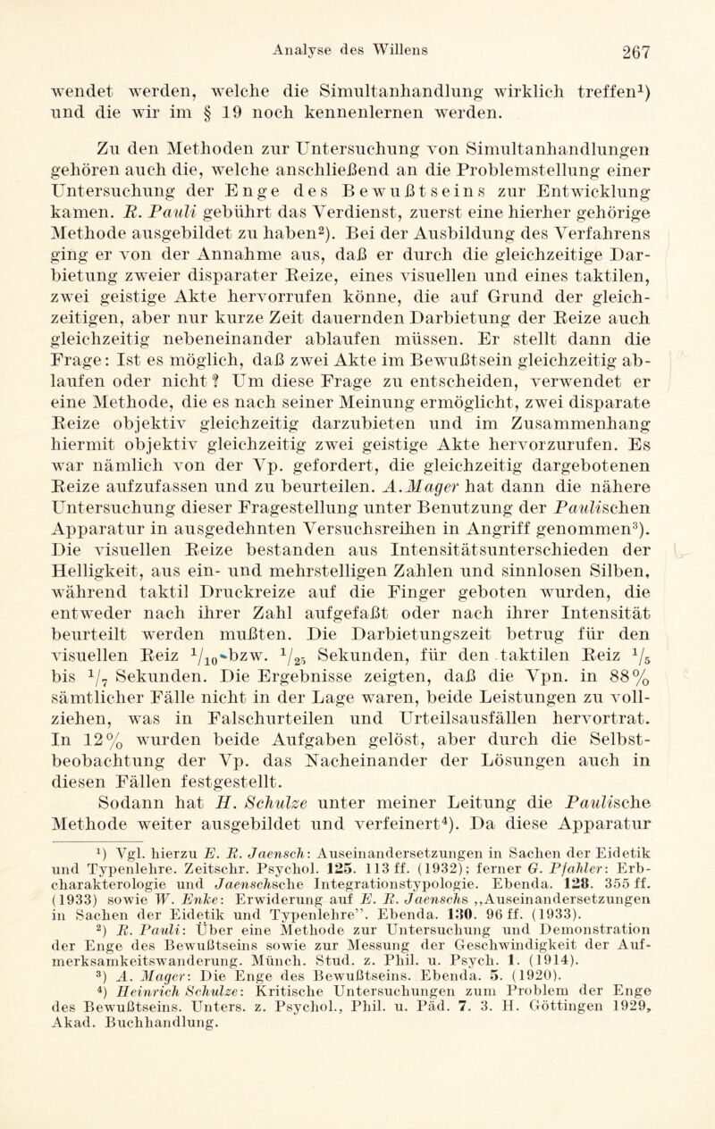 wendet werden, welche die Simultanhandlung wirklich treffen1) und die wir im §19 noch kennenlernen werden. Zu den Methoden zur Untersuchung von Simultanhandlungen gehören auch die, welche anschließend an die Problemstellung einer Untersuchung der Enge des Bewußtseins zur Entwicklung kamen. R. Pauli gebührt das Verdienst, zuerst eine hierher gehörige Methode ausgebildet zu haben2). Bei der Ausbildung des Verfahrens ging er von der Annahme aus, daß er durch die gleichzeitige Dar¬ bietung zweier disparater Beize, eines visuellen und eines taktilen, zwei geistige Akte hervorrufen könne, die auf Grund der gleich¬ zeitigen, aber nur kurze Zeit dauernden Darbietung der Beize auch gleichzeitig nebeneinander ablaufen müssen. Er stellt dann die Frage: Ist es möglich, daß zwei Akte im Bewußtsein gleichzeitig ab- laufen oder nicht? Um diese Frage zu entscheiden, verwendet er eine Methode, die es nach seiner Meinung ermöglicht, zwei disparate Beize objektiv gleichzeitig darzubieten und im Zusammenhang hiermit objektiv gleichzeitig zwei geistige Akte hervorzurufen. Es war nämlich von der Vp. gefordert, die gleichzeitig dargebotenen Beize aufzufassen und zu beurteilen. A. Mager hat dann die nähere Untersuchung dieser Fragestellung unter Benutzung der Putschen Apparatur in ausgedehnten Versuchsreihen in Angriff genommen3). Die visuellen Beize bestanden aus Intensitätsunterschieden der Helligkeit, aus ein- und mehrstelligen Zahlen und sinnlosen Silben, während taktil Druckreize auf die Finger geboten wurden, die entweder nach ihrer Zahl aufgefaßt oder nach ihrer Intensität beurteilt werden mußten. Die Darbietungszeit betrug für den visuellen Beiz 1/10^bzw. 1/25 Sekunden, für den taktilen Beiz 1/5 bis 1/7 Sekunden. Die Ergebnisse zeigten, daß die Vpn. in 88% sämtlicher Fälle nicht in der Lage waren, beide Leistungen zu voll¬ ziehen, was in Falschurteilen und Urteilsausfällen hervortrat. In 12% wurden beide Aufgaben gelöst, aber durch die Selbst¬ beobachtung der Vp. das Nacheinander der Lösungen auch in diesen Fällen festgestellt. Sodann hat H. Schulze unter meiner Leitung die Paulische Methode weiter ausgebildet und verfeinert4). Da diese Apparatur *) Vgl. hierzu E. B. Jaensch: Auseinandersetzungen in Sachen der Eidetik und Typenlehre. Zeitschr. Psychol. 125. 113 ff. (1932); ferner G. Pfahler: Erb¬ charakterologie und Jaenschsche Integrationstypologie. Ebenda. 128. 355 ff. (1933) sowie W. Enke: Erwiderung auf E. B. Jaenschs „Auseinandersetzungen in Sachen der Eidetik und Typenlehre”. Ebenda. 130. 96 ff. (1933). 2) B. Pauli: Über eine Methode zur Untersuchung und Demonstration der Enge des Bewußtseins sowie zur Messung der Geschwindigkeit der Auf¬ merksamkeitswanderung. Münch. Stud. z. Phil. u. Psycli. 1. (1914). 3) A. Mager: Die Enge des Bewußtseins. Ebenda. 5. (1920). 4) Heinrich Schulze: Kritische Untersuchungen zum Problem der Enge des Bewußtseins. Unters, z. Psychol., Phil. u. Päd. 7. 3. H. Göttingen 1929, Akad. Buchhandlung.