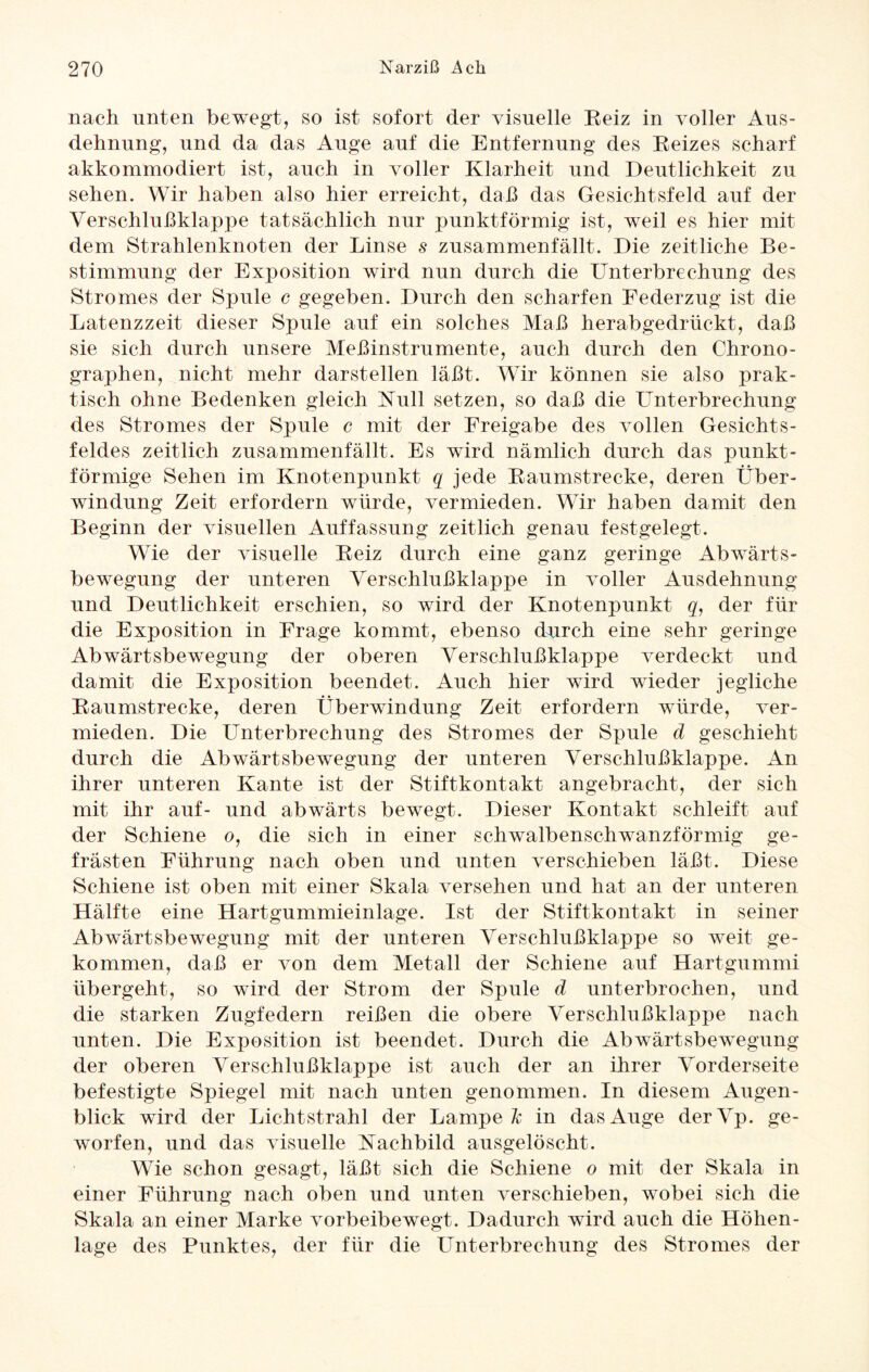 nach unten bewegt, so ist sofort der visuelle Reiz in voller Aus- dehnung, und da das Auge auf die Entfernung des Reizes scharf akkommodiert ist, auch in voller Klarheit und Deutlichkeit zu sehen. Wir haben also hier erreicht, daß das Gesichtsfeld auf der Verschlußklappe tatsächlich nur punktförmig ist, weil es hier mit dem Strahlenknoten der Linse s zusammenfällt. Die zeitliche Be¬ stimmung der Exposition wird nun durch die Unterbrechung des Stromes der Spule c gegeben. Durch den scharfen Federzug ist die Latenzzeit dieser Spule auf ein solches Maß herabgedrückt, daß sie sich durch unsere Meßinstrumente, auch durch den Chrono¬ graphen, nicht mehr darstellen läßt. Wir können sie also prak¬ tisch ohne Bedenken gleich Null setzen, so daß die Unterbrechung des Stromes der Spule c mit der Freigabe des vollen Gesichts¬ feldes zeitlich zusammenfällt. Es wird nämlich durch das punkt¬ förmige Sehen im Knotenpunkt q jede Raumstrecke, deren Über¬ windung Zeit erfordern würde, vermieden. Wir haben damit den Beginn der visuellen Auffassung zeitlich genau fest gelegt. Wie der visuelle Reiz durch eine ganz geringe Abwärts¬ bewegung der unteren Verschlußklappe in voller Ausdehnung und Deutlichkeit erschien, so wird der Knotenpunkt q, der für die Exposition in Frage kommt, ebenso durch eine sehr geringe Abwärtsbewegung der oberen Verschlußklappe verdeckt und damit die Exposition beendet. Auch hier wird wieder jegliche Raumstrecke, deren Überwindung Zeit erfordern würde, ver¬ mieden. Die Unterbrechung des Stromes der Spule d geschieht durch die Abwärtsbewegung der unteren Verschlußklappe. An ihrer unteren Kante ist der Stiftkontakt angebracht, der sich mit ihr auf- und abwärts bewegt. Dieser Kontakt schleift auf der Schiene o, die sich in einer schwalbenschwanzförmig ge¬ frästen Führung nach oben und unten verschieben läßt. Diese Schiene ist oben mit einer Skala versehen und hat an der unteren Hälfte eine Hartgummieinlage. Ist der Stiftkontakt in seiner Abwärtsbewegung mit der unteren Verschlußklappe so weit ge¬ kommen, daß er von dem Metall der Schiene auf Hartgummi übergeht, so wird der Strom der Spule d unterbrochen, und die starken Zugfedern reißen die obere Verschlußklappe nach unten. Die Exposition ist beendet. Durch die Abwärtsbewegung der oberen Verschlußklappe ist auch der an ihrer Vorderseite befestigte Spiegel mit nach unten genommen. In diesem Augen¬ blick wird der Lichtstrahl der Lampet in das Auge derVp. ge¬ worfen, und das visuelle Nachbild ausgelöscht. Wie schon gesagt, läßt sich die Schiene o mit der Skala in einer Führung nach oben und unten verschieben, wobei sich die Skala an einer Marke vorbeibewegt. Dadurch wird auch die Höhen¬ lage des Punktes, der für die Unterbrechung des Stromes der