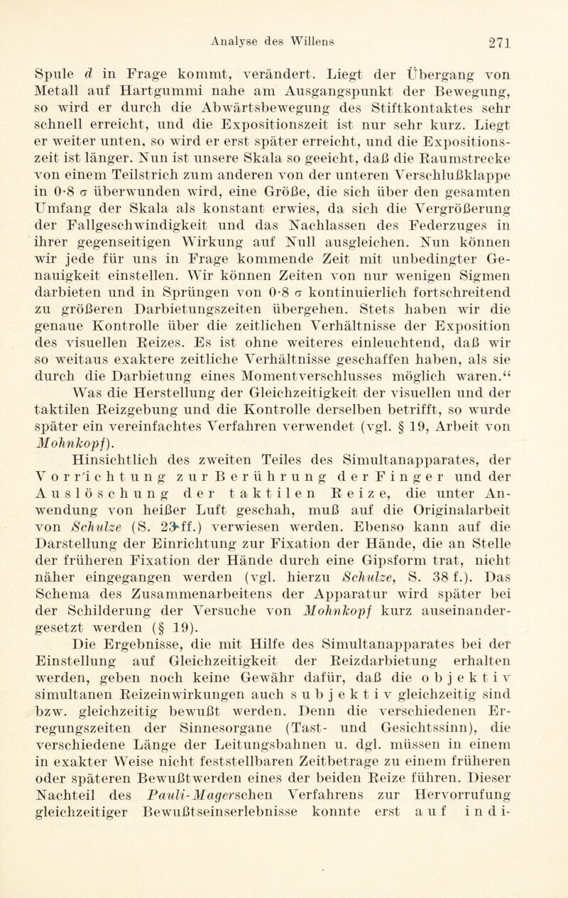 Spule d in Frage kommt, verändert. Liegt der Übergang von Metall auf Hartgummi nahe am Ausgangspunkt der Bewegung, so wird er durch die Abwärtsbewegung des Stiftkontaktes sehr schnell erreicht, und die Expositionszeit ist nur sehr kurz. Liegt er weiter unten, so wird er erst später erreicht, und die Expositions¬ zeit ist länger. Nun ist unsere Skala so geeicht, daß die Raumstrecke von einem Teilstrich zum anderen von der unteren Verschlußklappe in 0-8 er überwunden wird, eine Größe, die sich über den gesamten Umfang der Skala als konstant erwies, da sich die Vergrößerung der Fallgeschwindigkeit und das Nachlassen des Federzuges in ihrer gegenseitigen Wirkung auf Null ausgleichen. Nun können wir jede für uns in Frage kommende Zeit mit unbedingter Ge¬ nauigkeit einstellen. Wir können Zeiten von nur wenigen Sigmen darbieten und in Sprüngen von 0-8 a kontinuierlich fortschreitend zu größeren Darbietungszeiten übergehen. Stets haben wir die genaue Kontrolle über die zeitlichen Verhältnisse der Exposition des visuellen Reizes. Es ist ohne weiteres einleuchtend, daß wir so weitaus exaktere zeitliche Verhältnisse geschaffen haben, als sie durch die Darbietung eines Momentverschlusses möglich waren.“ Was die Herstellung der Gleichzeitigkeit der visuellen und der taktilen Reizgebung und die Kontrolle derselben betrifft, so wurde später ein vereinfachtes Verfahren verwendet (vgl. § 19, Arbeit von Mohnkopf). Hinsichtlich des zweiten Teiles des Simultanapparates, der Vorrichtung zur Berührung der Finger und der Auslöschung der taktilen Reize, die unter An¬ wendung von heißer Luft geschah, muß auf die Originalarbeit von Schulze (S. 23ff.) verwiesen werden. Ebenso kann auf die Darstellung der Einrichtung zur Fixation der Hände, die an Stelle der früheren Fixation der Hände durch eine Gipsform trat, nicht näher eingegangen werden (vgl. hierzu Schulze, S. 38 f.). Das Schema des Zusammenarbeitens der Apparatur wird später bei der Schilderung der Versuche von Mohnkopf kurz auseinander¬ gesetzt werden (§ 19). Die Ergebnisse, die mit Hilfe des Simultanapparates bei der Einstellung auf Gleichzeitigkeit der Reizdarbietung erhalten werden, geben noch keine Gewähr dafür, daß die objektiv simultanen Reizeinwirkungen auch subjektiv gleichzeitig sind bzw. gleichzeitig bewußt werden. Denn die verschiedenen Er¬ regungszeiten der Sinnesorgane (Tast- und Gesichtssinn), die verschiedene Länge der Leitungsbahnen u. dgl. müssen in einem in exakter Weise nicht feststellbaren Zeitbetrage zu einem früheren oder späteren Bewußtwerden eines der beiden Reize führen. Dieser Nachteil des Pauli-Mag er sehen Verfahrens zur Hervorrufung gleichzeitiger Bewußtseinserlebnisse konnte erst auf in di-