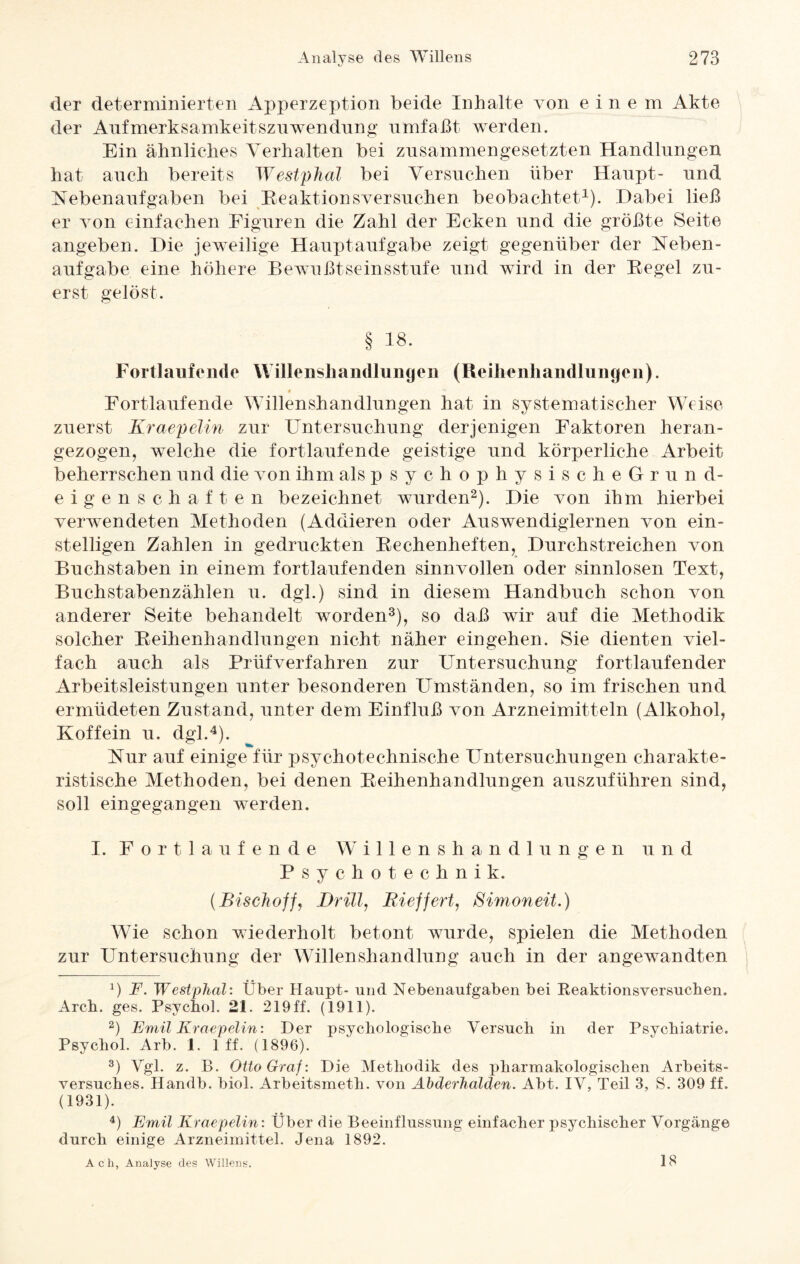 der determinierten Apperzeption beide Inhalte von einem Akte der Aufmerksamkeitszuwendung umfaßt werden. Ein ähnliches Verhalten bei zusammengesetzten Handlungen hat auch bereits Westphal bei Versuchen über Haupt- und Nebenaufgaben bei Beaktionsversuchen beobachtet1). Dabei ließ er von einfachen Figuren die Zahl der Ecken und die größte Seite angeben. Die jeweilige Hauptaufgabe zeigt gegenüber der Neben¬ aufgabe eine höhere Bewußtseinsstufe und wird in der Begel zu¬ erst gelöst. § 18. Fortlaufende Willensliandlungen (Reilienhandlungeii). 4 Fortlaufende Willenshandlungen hat in systematischer Weise zuerst Kraepelin zur Untersuchung derjenigen Faktoren heran¬ gezogen, welche die fortlaufende geistige und körperliche Arbeit beherrschen und die von ihm als psychophysischeGrund- eigenschaften bezeichnet wurden2). Die von ihm hierbei verwendeten Methoden (Addieren oder Auswendiglernen von ein¬ stelligen Zahlen in gedruckten Bechenheften, Durchstreichen von Buchstaben in einem fortlaufenden sinnvollen oder sinnlosen Text, Buchstabenzählen u. dgl.) sind in diesem Handbuch schon von anderer Seite behandelt worden3), so daß wir auf die Methodik solcher Beihenhandlungen nicht näher ein gehen. Sie dienten viel¬ fach auch als Prüfverfahren zur Untersuchung fortlaufender Arbeitsleistungen unter besonderen Umständen, so im frischen und ermüdeten Zustand, unter dem Einfluß von Arzneimitteln (Alkohol, Koffein u. dgl.4). Nur auf einige für psychotechnische Untersuchungen charakte¬ ristische Methoden, bei denen Beihenhandlungen auszuführen sind, soll eingegangen werden. I. Fortlaufende Willenshandlungen und Psychotechnik. (Bischof/, Brill, Rieffert, Simoneit.) Wie schon wiederholt betont wurde, spielen die Methoden zur Untersuchung der Willenshandlung auch in der angewandten x) F. Westphal: Über Haupt- und Nebenaufgaben bei Reaktionsversuchen. Arch. ges. Psychol. 21. 219 ff. (1911). 2) Emil Kraepelin: Der psychologische Versuch in der Psychiatrie. Psychol. Arb. 1. 1 ff. (1896). 3) Vgl. z. B. Otto Graf: Die Methodik des pharmakologischen Arbeits¬ versuches. Handb. biol. Arbeitsmeth. von Abderhalden. Abt. IV, Teil 3, S. 309 ff. (1931). 4) Emil Kraepelin: Über die Beeinflussung einfacher psychischer Vorgänge durch einige Arzneimittel. Jena 1892. Ach, Analyse des Willens. 18