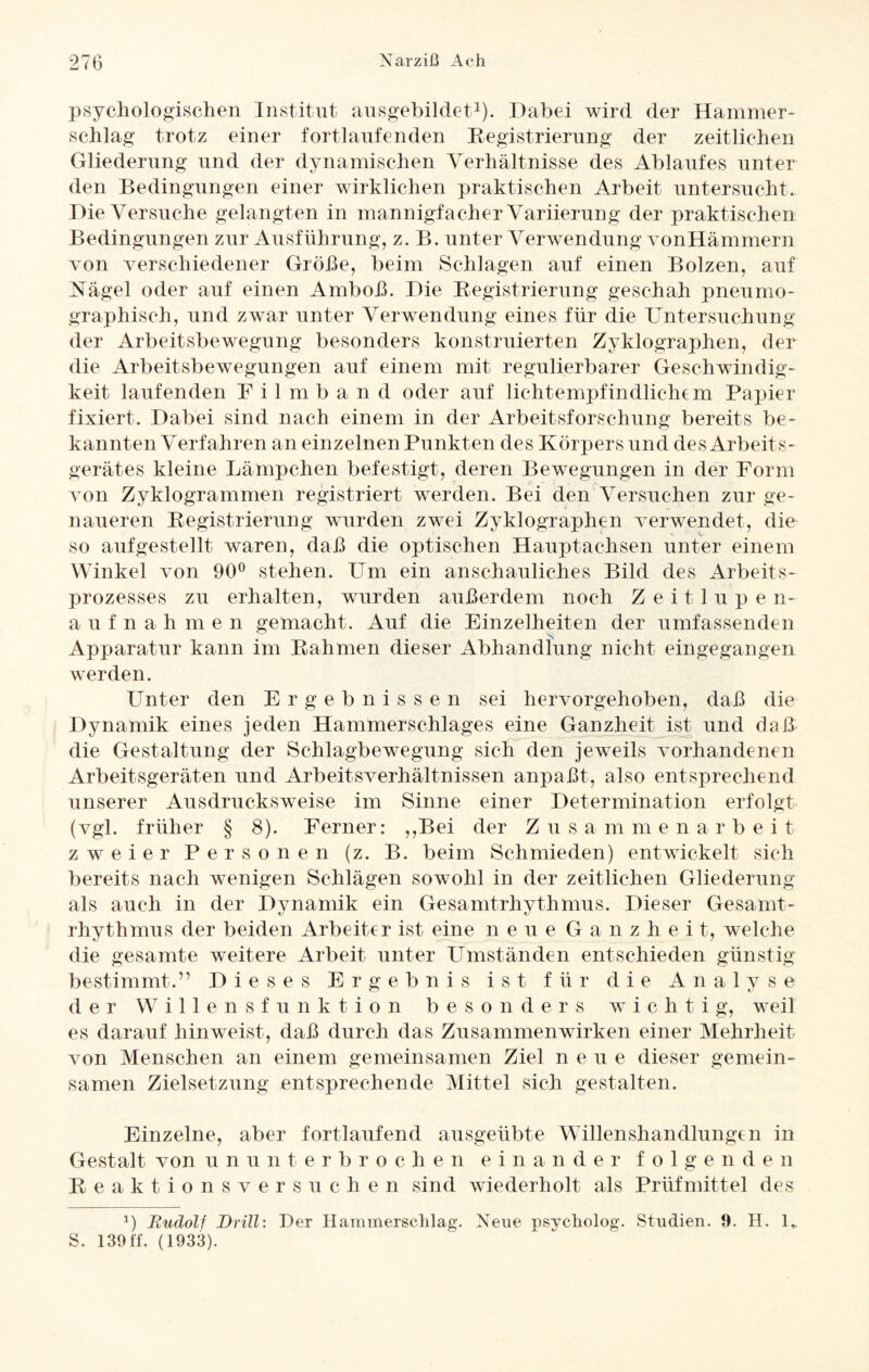 psychologischen Institut ausgebildet1). Ilabei wird der Hammer¬ schlag trotz einer fortlaufenden Registrierung der zeitlichen Gliederung und der dynamischen Verhältnisse des Ablaufes unter den Bedingungen einer wirklichen praktischen Arbeit untersucht. Die Versuche gelangten in mannigfacher Variierung der praktischen Bedingungen zur Ausführung, z. B. unter Verwendung vonHämmern von verschiedener Größe, beim Schlagen auf einen Bolzen, auf Nagel oder auf einen Amboß. Die Registrierung geschah pneumo- graphisch, und zwar unter Verwendung eines für die Untersuchung der Arbeitsbewegung besonders konstruierten Zyklographen, der die Arbeitsbewegungen auf einem mit regulierbarer Geschwindig¬ keit laufenden F i 1 m b a n d oder auf lichtempfindlichem Papier fixiert. Dabei sind nach einem in der Arbeitsforschung bereits be¬ kannten Verfahren an einzelnen Punkten des Körpers und des Arbeits¬ gerätes kleine Lämpchen befestigt, deren Bewegungen in der Form von Zyklogrammen registriert werden. Bei den Versuchen zur ge¬ naueren Registrierung wurden zwei Zyklographen verwendet, die so aufgestellt waren, daß die optischen Hauptachsen unter einem Winkel von 90° stehen. Um ein anschauliches Bild des Arbeits¬ prozesses zu erhalten, wurden außerdem noch Zeitlupe n- aufnahmen gemacht. Auf die Einzelheiten der umfassenden Apparatur kann im Rahmen dieser Abhandlung nicht eingegangen werden. Unter den Ergebnissen sei hervorgehoben, daß die Dynamik eines jeden Hammerschlages eine Ganzheit ist und daß die Gestaltung der Schlagbewegung sich den jeweils vorhandenen Arbeitsgeräten und Arbeitsverhältnissen anpaßt, also entsprechend unserer Ausdrucksweise im Sinne einer Determination erfolgt (vgl. früher § 8). Ferner: ,,Bei der Zusammenarbeit zweier Personen (z. B. beim Schmieden) entwickelt sich bereits nach wenigen Schlägen sowohl in der zeitlichen Gliederung als auch in der Dynamik ein Gesamtrhythmus. Dieser Gesamt¬ rhythmus der beiden Arbeiter ist eine n e u e Ganz li e i t, welche die gesamte weitere Arbeit unter Umständen entschieden günstig bestimmt.” Dieses Ergebnis ist für die Analyse der Willensfunktion besonders wichtig, weil es darauf hinweist, daß durch das Zusammenwirken einer Mehrheit von Menschen an einem gemeinsamen Ziel neue dieser gemein¬ samen Zielsetzung entsprechende Mittel sich gestalten. Einzelne, aber fortlaufend ausgeübte Willenshandlungen in Gestalt von ununterbrochen einander folgenden Reaktionsversuchen sind wiederholt als Prüfmittel des 1) jRudolf Drill: Der Hammersclilag. Neue psycholog. Studien. 9. H. 1,. S. 139ff. (1933).