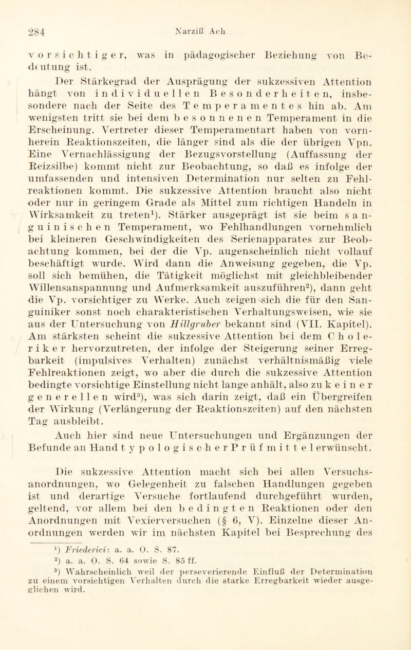 vorsichtiger, was in pädagogischer Beziehung von Be¬ deutung ist. Der Stärkegrad der Ausprägung der sukzessiven Attention hängt von individuellen Besonderheiten, insbe¬ sondere nach der Seite des Temperamentes hin ab. Am wenigsten tritt sie bei dem b e sonnenen Temperament in die Erscheinung. Vertreter dieser Temperamentart haben von vorn¬ herein Reaktionszeiten, die länger sind als die der übrigen Vpn. Eine Vernachlässigung der Bezugs Vorstellung (Auffassung der Reizsilbe) kommt nicht zur Beobachtung, so daß es infolge der umfassenden und intensiven Determination nur selten zu Fehl¬ reaktionen kommt. Die sukzessive Attention braucht also nicht oder nur in geringem Grade als Mittel zum richtigen Handeln in Wirksamkeit zu treten1). Stärker ausgeprägt ist sie beim s a n- guinischen Temperament, wo Fehlhandlungen vornehmlich bei kleineren Geschwindigkeiten des Serienapparates zur Beob¬ achtung kommen, bei der die Vp. augenscheinlich nicht vollauf beschäftigt wurde. Wird dann die Anweisung gegeben, die Vp. soll sich bemühen, die Tätigkeit möglichst mit gleichbleibender Willensanspannung und Aufmerksamkeit auszuführen2), dann geht die Vp. vorsichtiger zu Werke. Auch zeigen-sich die für den San¬ guiniker sonst noch charakteristischen Verhaltungsweisen, wie sie aus der Untersuchung von Hillgruber bekannt sind (VII. Kapitel). Am stärksten scheint die sukzessive Attention bei dem Chole¬ riker hervorzutreten, der infolge der Steigerung seiner Erreg¬ barkeit (impulsives Verhalten) zunächst verhältnismäßig viele Eehlreaktionen zeigt, wo aber die durch die sukzessive Attention bedingte vorsichtige Einstellung nicht lange anhält, also zukeiner generellen wird3), was sich darin zeigt, daß ein Übergreifen der Wirkung (Verlängerung der Reaktionszeiten) auf den nächsten Tag ausbleibt. Auch hier sind neue Untersuchungen und Ergänzungen der Befunde an Hand typologischerPrüfmittel erwünscht. Die sukzessive Attention macht sich bei allen Versuchs¬ anordnungen, wo Gelegenheit zu falschen Handlungen gegeben ist und derartige Versuche fortlaufend durchgeführt wurden, geltend, vor allem bei den b edingten Reaktionen oder den Anordnungen mit Vexierversuchen (§ 6, V). Einzelne dieser An¬ ordnungen werden wir im nächsten Kapitel bei Besprechung des x) Friederici: a. a. 0. S. 87. 2) a. a. 0. S. 64 sowie S. 85 ff. 3) Wahrscheinlich weil der perseverierende Einfluß der Determination zu einem vorsichtigen Verhalten durch die starke Erregbarkeit wieder ausge¬ glichen wird.