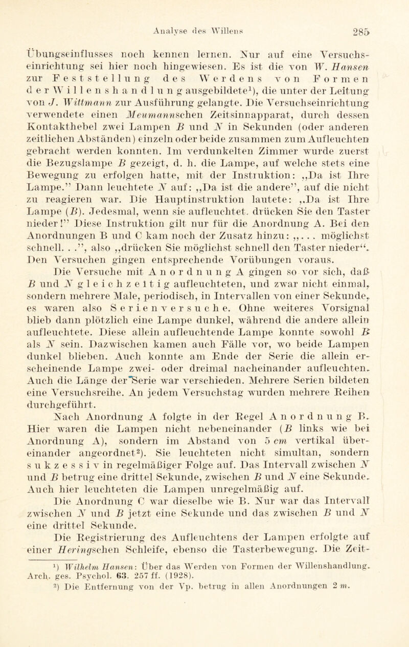 Übungseinflusses noch kennen lernen. Nur auf eine Versuchs- einrichtung sei hier noch hingewiesen. Es ist die von W. Hansen zur Feststellung des Werdens von Formen der Willenshandlu n g ausgebildete1), die unter der Leitung von J. Wittmann zur Ausführung gelangte. Die Versuchseinrichtung verwendete einen Meumannschen Zeitsinnapparat, durch dessen Kontakthebel zwei Lampen B und N in Sekunden (oder anderen zeitlichen Abständen) einzeln oder beide zusammen zum Aufleuchten gebracht werden konnten. Im verdunkelten Zimmer wurde zuerst die Bezugslampe B gezeigt, d. h. die Lampe, auf welche stets eine Bewegung zu erfolgen hatte, mit der Instruktion: „Da ist Ihre Lampe.” Dann leuchtete V auf: „Da ist die andere”, auf die nicht zu reagieren war. Die Hauptinstruktion lautete: „Da ist Ihre Lampe (B). Jedesmal, wenn sie auf leuchtet, drücken Sie den Taster nieder!” Diese Instruktion gilt nur für die Anordnung A. Bei den Anordnungen B und C kam noch der Zusatz hinzu: ,,. . . möglichst schnell. . .”, also „drücken Sie möglichst schnell den Taster nieder“. Den Versuchen gingen entsprechende Vorübungen voraus. Die Versuche mit Anordnung A gingen so vor sich, daß B und V gleichzeitig aufleuchteten, und zwar nicht einmal,, sondern mehrere Male, periodisch, in Intervallen von einer Sekunde,, es waren also Serienversuche. Ohne weiteres Vorsignal blieb dann plötzlich eine Lampe dunkel, während die andere allein aufleuchtete. Diese allein aufleuchtende Lampe konnte sowohl B als N sein. Dazwischen kamen auch Fälle vor, wo beide Lampen dunkel blieben. Auch konnte am Ende der Serie die allein er¬ scheinende Lampe zwei- oder dreimal nacheinander aufleuchten. Auch die Länge der Serie war verschieden. Mehrere Serien bildeten eine Versuchsreihe. An jedem Versuchstag wurden mehrere Reihen durchgeführt. Nach Anordnung A folgte in der Regel Anordnun g B. Hier waren die Lampen nicht nebeneinander (B links wie bei Anordnung A), sondern im Abstand von 5 cm vertikal über¬ einander angeordnet2). Sie leuchteten nicht simultan, sondern sukzessiv in regelmäßiger Folge auf. Das Intervall zwischen W und B betrug eine drittel Sekunde, zwischen B und N eine Sekunde. Auch hier leuchteten die Lampen unregelmäßig auf. Die Anordnung 0 war dieselbe wie B. Nur war das Intervall zwischen V und B jetzt eine Sekunde und das zwischen B und Ar eine drittel Sekunde. Die Registrierung des Aufleuchtens der Lampen erfolgte auf einer Heringschen Schleife, ebenso die Tasterbewegung. Die Zeit- D Wilhelm Hansen: Über das Werden von Formen der Willenshandlung. Arch. ges. Psychol. 63. 257 ff. (1928). 2) Die Entfernung von der Yp. betrug in allen Anordnungen 2 m.