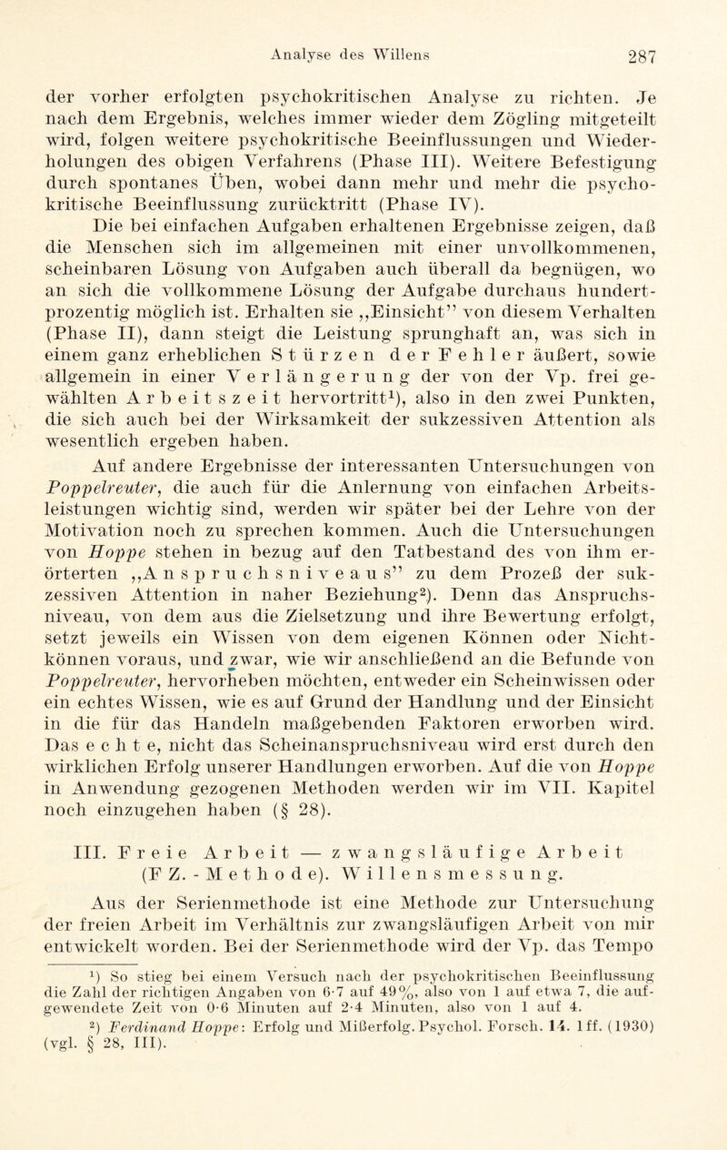 der vorher erfolgten psychokritischen Analyse zu richten. Je nach dem Ergebnis, welches immer wieder dem Zögling mitgeteilt wird, folgen weitere psychokritische Beeinflussungen und Wieder¬ holungen des obigen Verfahrens (Phase III). Weitere Befestigung durch spontanes Üben, wobei dann mehr und mehr die psycho¬ kritische Beeinflussung zurücktritt (Phase IV). Die bei einfachen Aufgaben erhaltenen Ergebnisse zeigen, daß die Menschen sich im allgemeinen mit einer unvollkommenen, scheinbaren Lösung von Aufgaben auch überall da begnügen, wo an sich die vollkommene Lösung der Aufgabe durchaus hundert¬ prozentig möglich ist. Erhalten sie ,,Einsicht” von diesem Verhalten (Phase II), dann steigt die Leistung sprunghaft an, was sich in einem ganz erheblichen Stürzen der Fehler äußert, sowie allgemein in einer Verlängerung der von der Vp. frei ge¬ wählten Arbeitszeit hervortritt1), also in den zwei Punkten, die sich auch bei der Wirksamkeit der sukzessiven Attention als wesentlich ergeben haben. Auf andere Ergebnisse der interessanten Untersuchungen von Poppelreuter, die auch für die Anlernling von einfachen Arbeits¬ leistungen wichtig sind, werden wir später bei der Lehre von der Motivation noch zu sprechen kommen. Auch die Untersuchungen von Hoppe stehen in bezug auf den Tatbestand des von ihm er¬ örterten ,,A nspruchsniveaus” zu dem Prozeß der suk¬ zessiven Attention in naher Beziehung2). Denn das Anspruchs¬ niveau, von dem aus die Zielsetzung und ihre Bewertung erfolgt, setzt jeweils ein Wissen von dem eigenen Können oder Nicht- können voraus, und zwar, wie wir anschließend an die Befunde von Poppelreuter, hervorheben möchten, entweder ein Schein wissen oder ein echtes Wissen, wie es auf Grund der Handlung und der Einsicht in die für das Handeln maßgebenden Faktoren erworben wird. Das echte, nicht das Scheinanspruchsniveau wird erst durch den wirklichen Erfolg unserer Handlungen erworben. Auf die von Hoppe in Anwendung gezogenen Methoden werden wir im VII. Kapitel noch einzugehen haben (§ 28). III. Freie Arbeit — zwangsläufige Arbeit (F Z. - M e t h o d e). Willensmessung. Aus der Serienmethode ist eine Methode zur Untersuchung der freien Arbeit im Verhältnis zur zwangsläufigen Arbeit von mir entwickelt worden. Bei der Serienmethode wird der Vp. das Tempo 1) So stieg bei einem Versuch nach der psychokritischen Beeinflussung die Zahl der richtigen Angaben von 6-7 auf 49%, also von 1 auf etwa 7, die auf¬ gewendete Zeit von 0-6 Minuten auf 2-4 Minuten, also von 1 auf 4. 2) Ferdinand Hoppe: Erfolg und Mißerfolg.Psychol. Forsch. 14. lff. (1930) (vgl. § 28, III).