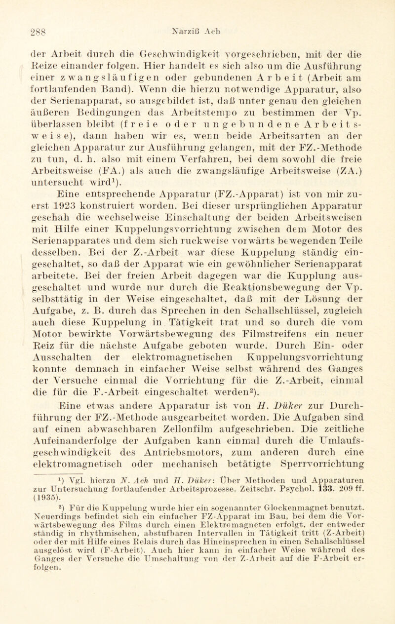 der Arbeit durch die Geschwindigkeit yorgeschrieben, mit der die Beize einander folgen. Hier handelt es sich also um die Ausführung einer zwangsläufigen oder gebundenen A r b e i t (Arbeit am fortlaufenden Band). Wenn die hierzu notwendige Apparatur, also der Serienapparat, so ausgebildet ist, daß unter genau den gleichen äußeren Bedingungen das Arbeitstempo zu bestimmen der Yp. überlassen bleibt (freie oder ungebundene Arbeits¬ weis e), dann haben wir es, wenn beide Arbeitsarten an der gleichen Apparatur zur Ausführung gelangen, mit der FZ.-Methode zu tun, el. h. also mit einem Verfahren, bei eiern sowohl die freie Arbeitsweise (FA.) als auch die zwangsläufige Arbeitsweise (ZA.) untersucht wird1). Eine entsprechende Apparatur (FZ.-Apparat) ist von mir zu¬ erst 1923 konstruiert worden. Bei dieser ursprünglichen Apparatur geschah die wechselweise Einschaltung der beiden Arbeitsweisen mit Hilfe einer Kuppelungsvorrichtung zwischen dem Motor des Serienapparates und dem sich ruckweise vorwärts bewegenden Teile desselben. Bei der Z.-Arbeit war diese Kuppelung ständig ein¬ geschaltet, so daß der Apparat wie ein gewöhnlicher Serienapparat arbeitete. Bei der freien Arbeit dagegen war die Kupplung aus¬ geschaltet und wurde nur durch die Beaktionsbewegung der Yp. selbsttätig in der Weise eingeschaltet, daß mit der Lösung der Aufgabe, z. B. durch das Sprechen in den Schallschlüssel, zugleich auch diese Kuppelung in Tätigkeit trat und so durch die vom Motor bewirkte Vorwärtsbewegung des Filmstreifens ein neuer Beiz für die nächste Aufgabe geboten wurde. Durch Ein- oder Ausschalten der elektromagnetischen Kuppelungsvorrichtung konnte demnach in einfacher Weise selbst während des Ganges der Versuche einmal die Vorrichtung für die Z.-Arbeit, einmal die für die F.-Arbeit eingeschaltet werden2). Eine etwas andere Apparatur ist von H. Düker zur Durch¬ führung der FZ.-Methode ausgearbeitet worden. Die Aufgaben sind auf einen abwaschbaren Zellonfilm aufgeschrieben. Die zeitliche Aufeinanderfolge der Aufgaben kann einmal durch die Umlaufs¬ geschwindigkeit des Antriebsmotors, zum anderen durch eine elektromagnetisch oder mechanisch betätigte Sperrvorrichtung x) Vgl. hierzu N. Ach und H. Düker-. Über Methoden und Apparaturen zur Untersuchung fortlaufender Arbeitsprozesse. Zeitschr. Psyckol. 133. 209 ff. (1935). 2) Für die Kuppelung wurde hier ein sogenannter Glockenmagnet benutzt. Neuerdings befindet sich ein einfacher FZ-Apparat im Bau, bei dem die Vor¬ wärtsbewegung des Films durch einen Elektromagneten erfolgt, der entweder ständig in rhythmischen, abstufbaren Intervallen in Tätigkeit tritt (Z-Arbeit) oder der mit Hilfe eines Relais durch das Hineinsprechen in einen Schallschlüssel ausgelöst wird (F-Arbeit). Auch hier kann in einfacher Weise während des Ganges der Versuche die Umschaltung von der Z-Arbeit auf die F-Arbeit er¬ folgen.