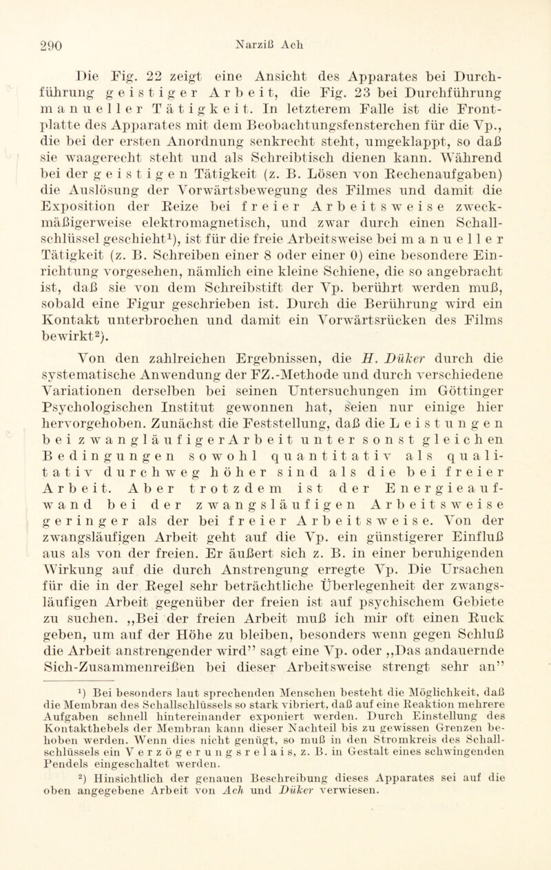 Die Fig. 22 zeigt eine Ansicht des Apparates bei Durch¬ führung geistiger Arbeit, die Fig. 23 bei Durchführung manueller Tätigkeit. In letzterem Falle ist die Front - platte des Apparates mit dem Beobachtungsfensterchen für die Vp., die bei der ersten Anordnung senkrecht steht, umgeklappt, so daß sie waagerecht steht und als Schreibtisch dienen kann. Während bei der geistigen Tätigkeit (z. B. Lösen von Bechenaufgaben) die Auslösung der Vorwärtsbewegung des Filmes und damit die Exposition der Beize bei freier Arbeitsweise zweck¬ mäßigerweise elektromagnetisch, und zwar durch einen Schall¬ schlüssel geschieht1), ist für die freie Arbeitsweise bei manueller Tätigkeit (z. B. Schreiben einer 8 oder einer 0) eine besondere Ein¬ richtung vorgesehen, nämlich eine kleine Schiene, die so angebracht ist, daß sie von dem Schreibstift der Vp. berührt werden muß, sobald eine Figur geschrieben ist. Durch die Berührung wird ein Kontakt unterbrochen und damit ein Vorwärtsrücken des Films bewirkt2). Von den zahlreichen Ergebnissen, die H> Düker durch die systematische Anwendung der FZ.-Methode und durch verschiedene Variationen derselben bei seinen Untersuchungen im Göttinger Psychologischen Institut gewonnen hat, seien nur einige hier hervorgehoben. Zunächst die Feststellung, daß die Leistungen bei zwangläufigerAr beit unter sonst gleich en Bedingungen sowohl quantitativ als quali¬ tativ durchweg höher sind als die bei freier Arbeit. Aber trotzdem ist der Energieauf¬ wand bei der zwangsläufigen Arbeitsweise geringer als der bei freier Arbeitsweise. Von der zwangsläufigen Arbeit geht auf die Vp. ein günstigerer Einfluß aus als von der freien. Er äußert sich z. B. in einer beruhigenden Wirkung auf die durch Anstrengung erregte Vp. Die Ursachen für die in der Begel sehr beträchtliche Überlegenheit der zwangs¬ läufigen Arbeit gegenüber der freien ist auf psychischem Gebiete zu suchen. ,,Bei der freien Arbeit muß ich mir oft einen Buck geben, um auf der Höhe zu bleiben, besonders wenn gegen Schluß die Arbeit anstrengender wird” sagt eine Vp. oder ,,Da.s andauernde Sich-Zusammenreißen bei dieser Arbeitsweise strengt sehr an” x) Bei besonders laut sprechenden Menschen besteht die Möglichkeit, daß die Membran des Schallschlüssels so stark vibriert, daß auf eine Reaktion mehrere Aufgaben schnell hintereinander exponiert werden. Durch Einstellung des Kontakthebels der Membran kann dieser Nachteil bis zu gewissen Grenzen be¬ hoben werden. Wenn dies nicht genügt, so muß in den Stromkreis des Schall- schlüssels ein V erzögerungsrelais, z. B.in Gestalt eines schwingenden Pendels eingeschaltet werden. 2) Hinsichtlich der genauen Beschreibung dieses Apparates sei auf die oben angegebene Arbeit von Ach und Düker verwiesen.