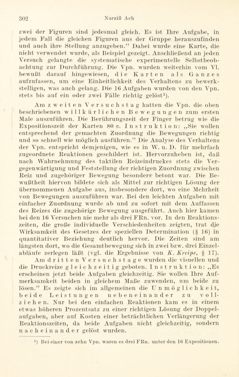 zwei der Figuren sind jedesmal gleich. Es ist Ihre Aufgabe, in jedem Fall die gleichen Figuren aus der Gruppe herauszufinden und auch ihre Stellung anzugeben.” Dabei wurde eine Karte, die nicht verwendet wurde, als Beispiel gezeigt. Anschließend an jeden Versuch gelangte die systematische experimentelle Selbstbeob¬ achtung zur Durchführung. Die Vpn. wurden weiterhin vom VI. bewußt darauf hingewiesen, die Karten als Ganzes aufzufassen, um eine Einheitlichkeit des Verhaltens zu bewerk¬ stelligen, was auch gelang. Die 16 Aufgaben wurden von den Vpn. stets bis auf ein oder zwei Fälle richtig gelöst1). Am zweiten Versuchstag hatten die Vpn. die oben beschriebenen willkürlichen Bewegungen zum ersten Male auszuführen. Die Berührungszeit der Finger betrug wie die Expositionszeit der Karten 80a. Instruktion: ,,Sie wollen entsprechend der gemachten Zuordnung die Bewegungen richtig und so schnell wie möglich ausführen.” Die Analyse des Verhaltens der Vpn. entspricht demjenigen, wie es in W. u. D. für mehrfach zugeordnete Reaktionen geschildert ist. Hervorzuheben ist, daß nach Wahrnehmung des taktilen Reizeindruckes stets die Ver¬ gegenwärtigung und Feststellung der richtigen Zuordnung zwischen Reiz und zugehöriger Bewegung besonders' betont war. Die Be¬ wußtheit hiervon bildete sich als Mittel zur richtigen Lösung der übernommenen Aufgabe aus, insbesondere dort, wo eine Mehrheit von Bewegungen auszuführen war. Bei den leichten Aufgaben mit einfacher Zuordnung wurde ab und zu sofort mit dem Auffassen des Reizes die zugehörige Bewegung ausgeführt. Auch hier kamen bei den 16 Versuchen nie mehr als drei FRn. vor. In den Reaktions¬ zeiten, die große individuelle Verschiedenheiten zeigten, trat die Wirksamkeit des Gesetzes der speziellen Determination (§ 16) in quantitativer Beziehung deutlich hervor. Die Zeiten sind am längsten dort, wo die Gesamtbewegung sich in zwei bzw. drei Einzel¬ abläufe zerlegen läßt (vgl. die Ergebnisse von K. Kreipe, § 17). Am dritten Versuchstage wurden die visuellen und die Druckreize gleichzeitig geboten. Inst r u k t i o n: ,,Es erscheinen jetzt beide Aufgaben gleichzeitig. Sie wollen Ihre Auf¬ merksamkeit beiden in gleichem Maße zuwenden, um beide zu lösen.” Es zeigte sich im allgemeinen die Unmöglichkei t, beide Leistungen nebeneinander zu voll¬ ziehen. Kur bei den einfachen Reaktionen kam es in einem etwas höheren Prozentsatz zu einer richtigen Lösung der Doppel¬ aufgaben, aber auf Kosten einer beträchtlichen Verlängerung der Reaktionszeiten, da beide Aufgaben nicht gleichzeitig, sondern nacheinander gelöst wurden. x) Bei einer von zehn Vpn. waren es drei FRn. unter den 16 Expositionen.
