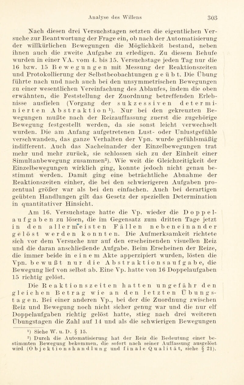 Nach diesen drei Versnchstagen setzten die eigentlichen Ver¬ suche zur Beantwortung der Frage ein, ob nach der Automatisierung der willkürlichen Bewegungen die Möglichkeit bestand, neben ihnen auch die zweite Aufgabe zu erledigen. Zu diesem Beliufe wurden in einer VA. vom 4. bis 15. Versuchstage jeden Tag nur die 16 bzw. 15 Bewegungen mit Messung der Reaktionszeiten und Protokollierung der Selbstbeobachtungen g e ii b t. Die Übung führte nach und nach auch bei den unsymmetrischen Bewegungen zu einer wesentlichen Vereinfachung des Ablaufes, indem die oben erwähnten, die Feststellung der Zuordnung betreffenden Erleb¬ nisse ausfielen (Vorgang der sukzessiven determi¬ nierten Abstraktion1). Nur bei den gekreuzten Be¬ wegungen mußte nach der Reizauffassung zuerst die zugehörige Bewegung festgestellt werden, da sie sonst leicht verwechselt wurden. Die am Anfang aufgetretenen Lust- oder Unlustgefühle verschwanden, das ganze Verhalten der Vpn. wurde gefühlsmäßig indifferent. Auch das Nacheinander der Einzelbewegungen trat mehr und mehr zurück, sie schlossen sich zu der Einheit einer Simultanbewegung zusammen2). Wie weit die Gleichzeitigkeit der Einzelbewegungen wirklich ging, konnte jedoch nicht genau be¬ stimmt werden. Damit ging eine beträchtliche Abnahme der Reaktionszeiten einher, die bei den schwierigeren Aufgaben pro¬ zentual größer war als bei den einfachen. Auch bei derartigen geübten Handlungen gilt das Gesetz der speziellen Determination in quantitativer Hinsicht. Am 16. Versuchstage hatte die Vp. wieder die Doppel¬ aufgaben zu lösen, die im Gegensatz zum dritten Tage jetzt in den aller nf e isten Fällen nebeneinander gelöst werden konnten. Die Aufmerksamkeit richtete sich vor dem Versuche nur auf den erscheinenden visuellen Reiz und die daran anschließende Aufgabe. Beim Erscheinen der Reize, die immer beide in einem Akte apperzipiert wurden, lösten die Vpn. bewußt nur die Abstraktions aufgab e, die Bewegung lief von selbst ab. Eine Vp. hatte von 16 Doppelaufgaben 15 richtig gelöst. Die Reaktionszeiten hatten ungefähr den gleichen Betrag wie an den letzten Übungs¬ tagen. Bei einer anderen Vp., bei der die Zuordnung zwischen Reiz und Bewegung noch nicht sicher genug war und die nur elf Doppelaufgaben richtig gelöst hatte, stieg nach drei weiteren Übungstagen die Zahl auf 14 und als die schwierigen Bewegungen b Sieke W. u. D. § 15. 2) Durch die Automatisierung hat der Reiz die Bedeutung einer be¬ stimmten Bewegung bekommen, die sofort nach seiner Auffassung ausgelöst wird (Obj ektionshandlung und finale Qualität, siehe 8 21).