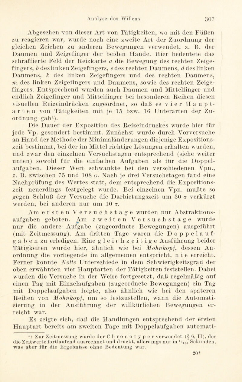 Abgesehen von dieser Art von Tätigkeiten, wo mit den Füßen zu reagieren war, wurde noch eine zweite Art der Zuordnung der gleichen Zeichen zu anderen Bewegungen verwendet, z. B. der Daumen und Zeigefinger der beiden Hände. Hier bedeutete das schraffierte Feld der Beizkarte a die Bewegung des rechten Zeige¬ fingers, b des linken Zeigefingers, cdes rechten Daumens, ä des linken Daumens, des linken Zeigefingers und des rechten Daumens, m des linken Zeigefingers und Daumens, sowie des rechten Zeige¬ fingers. Entsprechend wurden auch Daumen und Mittelfinger und endlich Zeigefinger und Mittelfinger bei besonderen Beihen diesen visuellen Beizeindrücken zugeordnet, so daß es vier Haupt¬ arten von Tätigkeiten mit je 15 bzw. 16 Unterarten der Zu¬ ordnung gab1). Die Dauer der Exposition des Beizeindruckes wurde hier für jede Yp. gesondert bestimmt. Zunächst wurde durch Vorversuche an Hand der Methode der Minimaländerungen diejenige Expositions¬ zeit bestimmt, bei der im Mittel richtige Lösungen erhalten wurden, und zwar den einzelnen Versuchstagen entsprechend (siehe weiter unten) sowohl für die einfachen Aufgaben als für die Doppel¬ aufgaben. Dieser Wert schwankte bei den verschiedenen Vpn., z. B. zwischen 75 und 108 a. Aach je drei Versuchstagen fand eine Nachprüfung des Wertes statt, dem entsprechend die Expositions¬ zeit neuerdings festgelegt wurde. Bei einzelnen Vpn. mußte so gegen Schluß der Versuche die Darbietungszeit um 30 a verkürzt werden, bei anderen nur um 10 er. Am ersten Versuch stage wurden nur Abstraktions- aufgaben geboten. Am zweiten Versuchstage wurde nur die andere Aufgabe (zugeordnete Bewegungen) ausgeführt (mit Zeitmessung). Am dritten Tage waren die Doppelauf¬ gabe n zu erledigen. Eine gleichzeitige Ausführung beider Tätigkeiten wurde hier, ähnlich wie bei A7o7mftop/, dessen An¬ ordnung die vorliegende im allgemeinen entspricht, nie erreicht. Ferner konnte Nolte Unterschiede in dem Schwierigkeitsgrad der oben erwähnten vier Hauptarten der Tätigkeiten feststellen. Dabei wurden die Versuche in der Weise fortgesetzt, daß regelmäßig auf einen Tag mit Einzelaufgaben (zugeordnete Bewegungen) ein Tag mit Doppelaufgaben folgte, also ähnlich wie bei den späteren Beihen von Mohnlcopf, um so festzustellen, wann die Automati¬ sierung in der Ausführung der willkürlichen Bewegungen er¬ reicht war. Es zeigte sich, daß die Handlungen entsprechend der ersten Hauptart bereits am zweiten Tage mit Doppeiaufgaben automati- x) Zur Zeitmessung wurde der Ckronotyper verwendet (§ 6, II), der die Zeitwerte fortlaufend ausrechnet und druckt, allerdings nur in 1/100 Sekunden, was aber für die Ergebnisse ohne Bedeutung war. 20*