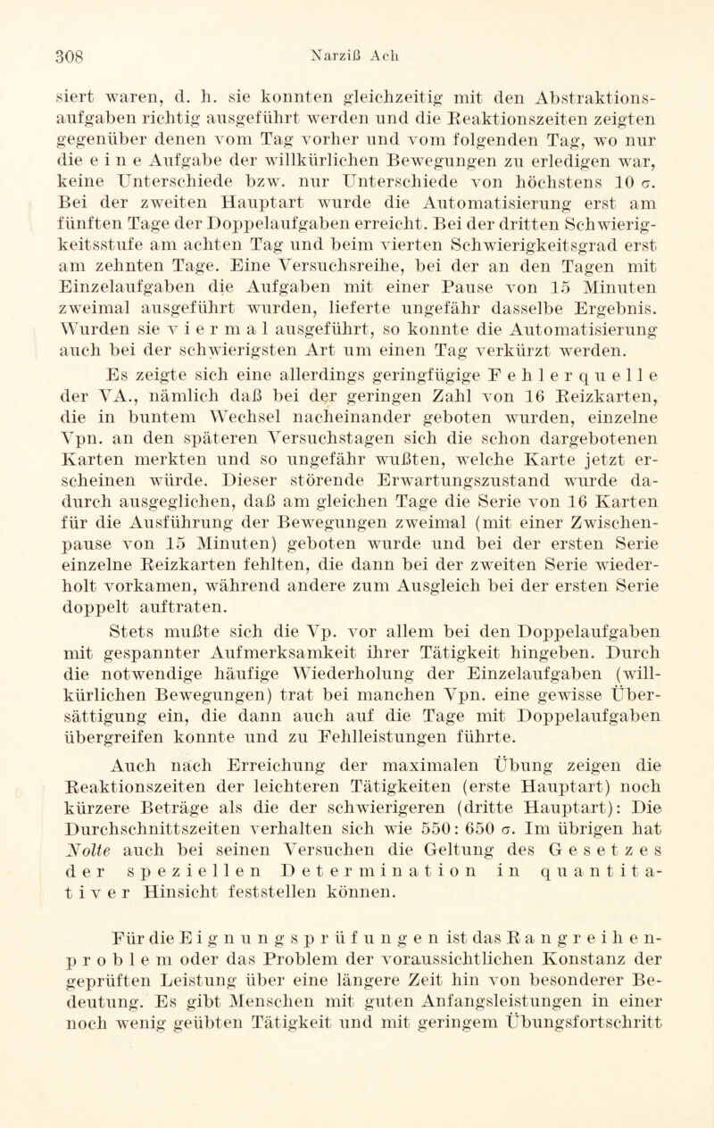 siert waren, d. h. sie konnten gleichzeitig mit den Abstraktions- anfgaben richtig ansgeführt werden nnd die Beaktionszeiten zeigten gegenüber denen vom Tag vorher nnd vom folgenden Tag, wo nur die eine Aufgabe der willkürlichen Bewegungen zu erledigen war, keine Unterschiede bzw. nur Unterschiede von höchstens 10 <7. Bei der zweiten Hauptart wurde die Automatisierung erst am fünften Tage der Hoppelaufgaben erreicht. Bei der dritten Schwierig¬ keitsstufe am achten Tag und beim vierten Schwierigkeitsgrad erst am zehnten Tage. Eine Versuchsreihe, bei der an den Tagen mit Einzelaufgaben die Aufgaben mit einer Pause von 15 Minuten zweimal ausgeführt wurden, lieferte ungefähr dasselbe Ergebnis. Wurden sie v i e r m a 1 ausgeführt, so konnte die Automatisierung auch bei der schwierigsten Art um einen Tag verkürzt werden. Es zeigte sich eine allerdings geringfügige Fehlerquelle der VA., nämlich daß bei der geringen Zahl von 10 Beizkarten, die in buntem Wechsel nacheinander geboten wurden, einzelne Vpn. an den späteren Versuchstagen sich die schon dargebotenen Karten merkten und so ungefähr wußten, welche Karte jetzt er¬ scheinen würde. Dieser störende Erwartungszustand wurde da¬ durch ausgeglichen, daß am gleichen Tage die Serie von 16 Karten für die Ausführung der Bewegungen zweimal (mit einer Zwischen¬ pause von 15 Minuten) geboten wurde und bei der ersten Serie einzelne Beizkarten fehlten, die dann bei der zweiten Serie wieder¬ holt vorkamen, während andere zum Ausgleich bei der ersten Serie doppelt auftraten. Stets mußte sich die Vp. vor allem bei den Doppelaufgaben mit gespannter Aufmerksamkeit ihrer Tätigkeit hingeben. Durch die notwendige häufige Wiederholung der Einzelaufgaben (will¬ kürlichen Bewegungen) trat bei manchen Vpn. eine gewisse Über¬ sättigung ein, die dann auch auf die Tage mit Doppelaufgaben übergreifen konnte und zu Fehlleistungen führte. Auch nach Erreichung der maximalen Übung zeigen die Beaktionszeiten der leichteren Tätigkeiten (erste Hauptart) noch kürzere Beträge als die der schwierigeren (dritte Hauptart): Die Durchschnittszeiten verhalten sich wie 550: 650 a. Im übrigen hat Nolte auch bei seinen Versuchen die Geltung des Gesetzes der speziellen Determination in quantita¬ tiver Hinsicht fest stellen können. Für die Eignungsprüfungen ist das Bangreihe n- p r o b 1 e m oder das Problem der voraussichtlichen Konstanz der geprüften Leistung über eine längere Zeit hin von besonderer Be¬ deutung. Es gibt Menschen mit guten Anfangsleistungen in einer noch wenig geübten Tätigkeit und mit geringem Übungsfortschritt