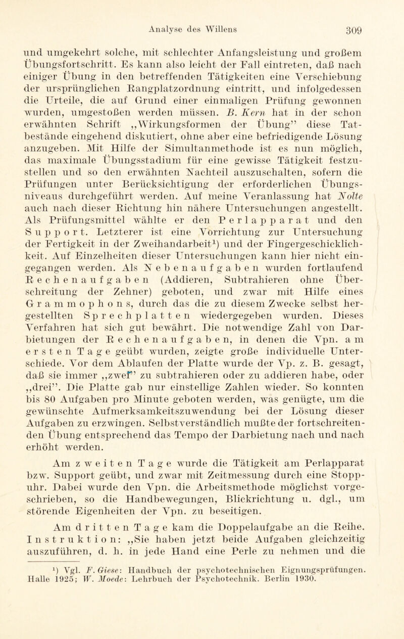 und umgekehrt solche, mit schlechter Anfangsleistung und großem Übungsfortschritt. Es kann also leicht der Fall eintreten, daß nach einiger Übung in den betreffenden Tätigkeiten eine Verschiebung der ursprünglichen Rangplatzordnung eintritt, und infolgedessen die Urteile, die auf Grund einer einmaligen Prüfung gewonnen wurden, umgestoßen werden müssen. B. Kern hat in der schon erwähnten Schrift ,, Wirkungsformen der Übung” diese Tat¬ bestände eingehend diskutiert, ohne aber eine befriedigende Lösung anzugeben. Mit Hilfe der Simultanmethode ist es nun möglich, das maximale Übungsstadium für eine gewisse Tätigkeit festzu¬ stellen und so den erwähnten Nachteil auszuschalten, sofern die Prüfungen unter Berücksichtigung der erforderlichen Übungs¬ niveaus durchgeführt werden. Auf meine Veranlassung hat Nolte auch nach dieser Richtung hin nähere Untersuchungen angestellt. Als Prüfungsmittel wählte er den Perlapparat und den Support. Letzterer ist eine Vorrichtung zur Untersuchung der Fertigkeit in der Zweihandarbeit1) und der Fingergeschicklich¬ keit. Auf Einzelheiten dieser Untersuchungen kann hier nicht ein¬ gegangen werden. Als N ebenaufgaben wurden fortlaufend Rechenaufgaben (Addieren, Subtrahieren ohne Über¬ schreitung der Zehner) geboten, und zwar mit Hilfe eines Grammophons, durch das die zu diesem Zwecke selbst her- gestellten Sprechplatten wiedergegeben wurden. Dieses Verfahren hat sich gut bewährt. Die notwendige Zahl von Dar¬ bietungen der Rechenaufgaben, in denen die Vpn. a m ersten Tage geübt wurden, zeigte große individuelle LTnter- schiede. Vor dem Ablaufen der Platte wurde der Vp. z. B. gesagt, daß sie immer ,,zwef ’ zu subtrahieren oder zu addieren habe, oder ,,drei”. Die Platte gab nur einstellige Zahlen wieder. So konnten bis 80 Aufgaben pro Minute geboten werden, was genügte, um die gewünschte Aufmerksamkeitszuwendung bei der Lösung dieser Aufgaben zu erzwingen. Selbstverständlich mußte der fortschreiten¬ den Übung entsprechend das Tempo der Darbietung nach und nach erhöht werden. Am zweiten Tage wurde die Tätigkeit am Perlapparat bzw. Support geübt, und zwar mit Zeitmessung durch eine Stopp¬ uhr. Dabei wurde den Vpn. die Arbeitsmethode möglichst vorge¬ schrieben, so die Handbewegungen, Blickrichtung u. dgl., um störende Eigenheiten der Vpn. zu beseitigen. Am dritten Tage kam die Doppelaufgabe an die Reihe. Instruktion: ,,Sie haben jetzt beide Aufgaben gleichzeitig auszuführen, d. h. in jede Hand eine Perle zu nehmen und die ü Vgl. F.Giese: Handbuch der psycho technischen Eignungsprüfungen. Halle 1925; W. Moede: Lehrbuch der Psychotechnik. Berlin 1930.