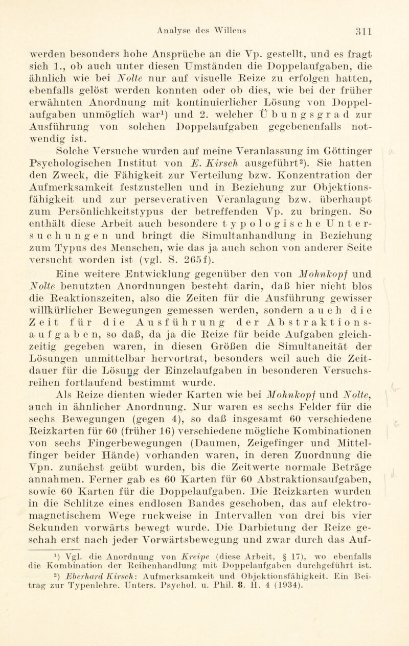 werden besonders hohe Ansprüche an die Vp. gestellt, nnd es fragt sich 1., ob auch unter diesen Umständen die Doppelaufgaben, die ähnlich wie bei Nolte nur auf visuelle Reize zu erfolgen hatten, ebenfalls gelöst werden konnten oder ob dies, wie bei der früher erwähnten Anordnung mit kontinuierlicher Lösung von Doppel¬ aufgaben unmöglich war1) und 2. welcher Übungsgrad zur Ausführung von solchen Doppelaufgaben gegebenenfalls not¬ wendig ist. Solche Versuche wurden auf meine Veranlassung im Göttinger Psychologischen Institut von K. Kirsch ausgeführt2). Sie hatten den Zweck, die Fähigkeit zur Verteilung bzw. Konzentration der Aufmerksamkeit festzustellen und in Beziehung zur Objektions¬ fähigkeit und zur perseverativen Veranlagung bzw. überhaupt zum Persönlichkeitstypus der betreffenden Vp. zu bringen. So enthält diese Arbeit auch besondere typologische Unter- suc h u ngen und bringt die Simultanhandlung in Beziehung zum Typus des Menschen, wie das ja auch schon von anderer Seite versucht worden ist (vgl. S. 265f). Eine weitere Entwicklung gegenüber den von Mohnhopf und Nolte benutzten Anordnungen besteht darin, daß hier nicht blos die Reaktionszeiten, also die Zeiten für die Ausführung gewisser willkürlicher Bewegungen gemessen werden, sondern auch die Zeit für die Ausführung der Abstraktions¬ aufgaben, so daß, da ja die Reize für beide Aufgaben gleich¬ zeitig gegeben waren, in diesen Größen die Simultaneität der Lösungen unmittelbar hervortrat, besonders weil auch die Zeit¬ dauer für die Lösung der Einzelaufgaben in besonderen Versuchs¬ reihen fortlaufend bestimmt wurde. Als Reize dienten wieder Karten wie bei Mohnhopf und Nolte, auch in ähnlicher Anordnung. Kur waren es sechs Felder für die sechs Bewegungen (gegen 4), so daß insgesamt 60 verschiedene Reizkarten für 60 (früher 16) verschiedene mögliche Kombinationen von sechs Fingerbewegungen (Daumen, Zeigefinger und Mittel¬ finger beider Hände) vorhanden waren, in deren Zuordnung die Vpn. zunächst geübt wurden, bis die Zeitwerte normale Beträge annahmen. Ferner gab es 60 Karten für 60 Abstraktionsaufgaben, sowie 60 Karten für die Doppelaufgaben. Die Reizkarten wurden in die Schlitze eines endlosen Bandes geschoben, das auf elektro¬ magnetischem Wege ruckweise in Intervallen von drei bis vier Sekunden vorwärts bewegt wurde. Die Darbietung der Reize ge¬ schah erst nach jeder Vorwärtsbewegung und zwar durch das Auf- 1) Vgl. die Anordnung von Kreipe (diese Arbeit, § 17), wo ebenfalls die Kombination der Reihenhandlung mit Doppelaufgaben durchgefülirt ist. 2) Eberhard Kirsch: Aufmerksamkeit und Objektionsfäkigkeit. Ein Bei¬ trag zur Typenlelire. Unters. Psycliol. u. Pbil. JE H. 4 (1934).