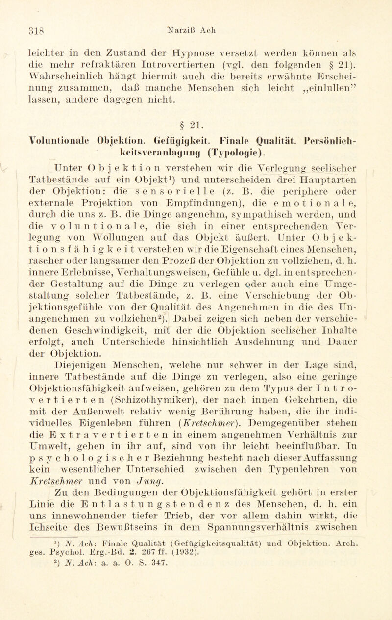 leichter in den Zustand der Hypnose versetzt werden können als die mehr refraktären Introvertierten (vgl. den folgenden § 21). Wahrscheinlich hängt hiermit auch die bereits erwähnte Erschei¬ nung zusammen, daß manche Menschen sich leicht ,,einlullen” lassen, andere dagegen nicht. Voluntionale Objektion. Gefügigkeit. Finale Qualität. Persönlicli- keitsVeranlagung (Typologie). Unter Objektion verstehen wir die Verlegung seelischer Tatbestände auf ein Objekt1) und unterscheiden drei Haupt arten der Objektion: die sensorielle (z. B. die periphere oder externale Projektion von Empfindungen), die emotionale, durch die uns z. B. die Hinge angenehm, sympathisch werden, und die voluntionale, die sich in einer entsprechenden Ver¬ legung von Wollungen auf das Objekt äußert. Unter Objek- tionsfähigkeit verstehen wir die Eigenschaft eines Menschen, rascher oder langsamer den Prozeß der Objektion zu vollziehen, d. h. innere Erlebnisse, Verhaltungsweisen, Gefühle u. dgl. in entsprechen¬ der Gestaltung auf die Hinge zu verlegen qder auch eine Umge¬ staltung solcher Tatbestände, z. B. eine Verschiebung der Ob¬ jektionsgefühle von der Qualität des Angenehmen in die des Un¬ angenehmen zu vollziehen2). Habei zeigen sich neben der verschie¬ denen Geschwindigkeit, mit der die Objektion seelischer Inhalte erfolgt, auch Unterschiede hinsichtlich Ausdehnung und Hauer der Objektion. Hiejenigen Menschen, welche nur schwer in der Lage sind, innere Tatbestände auf die Hinge zu verlegen, also eine geringe Objektionsfähigkeit aufweisen, gehören zu dem Typus der I n t r o- vertierten (Schizothymiker), der nach innen Gekehrten, die mit der Außenwelt relativ wenig Berührung haben, die ihr indi¬ viduelles Eigenleben führen (Kretschmer). Hemgegenüber stehen die Extravertierten in einem angenehmen Verhältnis zur Umwelt, gehen in ihr auf, sind von ihr leicht beeinflußbar. In psychologischer Beziehung besteht nach dieser Auffassung kein wesentlicher Unterschied zwischen den Typenlehren von Kretschmer und von Jung. Zu den Bedingungen der Objektionsfähigkeit gehört in erster Linie die Entlastungstendenz des Menschen, d. h. ein uns innewohnender tiefer Trieb, der vor allem dahin wirkt, die Ichseite des Bewußtseins in dem Spannungsverhältnis zwischen b N. Ach: Finale Qualität (Grefügigkeitsqualität) und Objektion. Arck. ges. Psycliol. Erg.-Bd. 2. 267 ff. (1932). 2) N. Ach: a. a. 0. S. 347.