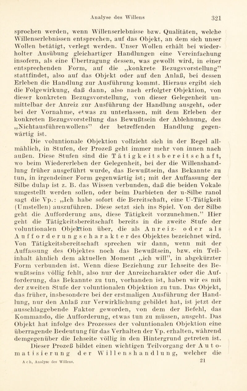 sprochen werden, wenn Willenserlebnisse bzw. Qualitäten, welche Willenserlebnissen entsprechen, auf das Objekt, an dem sich unser Wollen betätigt, verlegt werden. Unser Wollen erhält bei wieder¬ holter Ausübung gleichartiger Handlungen eine Vereinfachung insofern, als eine Übertragung dessen, was gewollt wird, in einer entsprechenden Form, auf die ,,konkrete Bezugsvorstellung” stattfindet, also auf das Objekt oder auf den Anlaß, bei dessen Erleben die Handlung zur Ausführung kommt. Hieraus ergibt sich die Folge Wirkung, daß dann, also nach erfolgter Objektion, von dieser konkreten Bezugsvorstellung, von dieser Gelegenheit un¬ mittelbar der Anreiz zur Ausführung der Handlung ausgeht, oder bei der Vornahme, etwas zu unterlassen, mit dem Erleben der konkreten Bezugsvorstellung das Bewußtsein der Ablehnung, des „Mchtausführenwollens” der betreffenden Handlung gegen¬ wärtig ist. Die voluntionale Objektion vollzieht sich in der Begel all¬ mählich, in Stufen, der Prozeß geht immer mehr von innen nach außen. Diese Stufen sind die Tätigkeitsbereitschaft, wo beim Wiedererleben der Gelegenheit, bei der die Willenshand¬ lung früher ausgeführt wurde, das Bewußtsein, das Bekannte zu tun, in irgendeiner Form gegenwärtig ist; mit der Auffassung der Silbe dulap ist z. B. das Wissen verbunden, daß die beiden Vokale umgestellt werden sollen, oder beim Darbieten der u-Silbe ranol sagt dieVp.: ,,Ich habe sofort die Bereitschaft, eine U-Tätigkeit (Umstellen) auszuführen. Diese setzt sich ins Spiel. Von der Silbe geht die Aufforderung aus, diese Tätigkeit vorzunehmen.” Hier geht die Tätigkeitsbereitschaft bereits in die zweite Stufe der voluntionalen Objektion über, die als Anreiz- oder als Aufforderungscharakter des Objektes bezeichnet wird. Von Tätigkeitsbereitschaft sprechen wir dann, wenn mit der Auffassung des Objektes noch das Bewußtsein, bzw. ein Teil¬ inhalt ähnlich dem aktuellen Moment ,,ich wüll”, in abgekürzter Form verbunden ist. Wenn diese Beziehung zur Ichseite des Be¬ wußtseins völlig fehlt, also nur der Anreizcharakter oder die Auf¬ forderung, das Bekannte zu tun, vorhanden ist, haben wir es mit der zweiten Stufe der voluntionalen Objektion zu tun. Das Objekt, das früher, insbesondere bei der erstmaligen Ausführung der Hand¬ lung, nur den Anlaß zur Verwirklichung gebildet hat, ist jetzt der ausschlaggebende Faktor geworden, von dem der Befehl, das Kommando, die Aufforderung, etwas tun zu müssen, ausgeht. Das Objekt hat infolge des Prozesses der voluntionalen Objektion eine überragende Bedeutung für das Verhalten der Vp. erhalten, während demgegenüber die Ichseite völlig in den Hintergrund getreten ist. Dieser Prozeß bildet einen wichtigen Teilvorgang der Auto¬ matisierung der Willenshandlung, welcher die 21 Ach, Analyse des Willens.