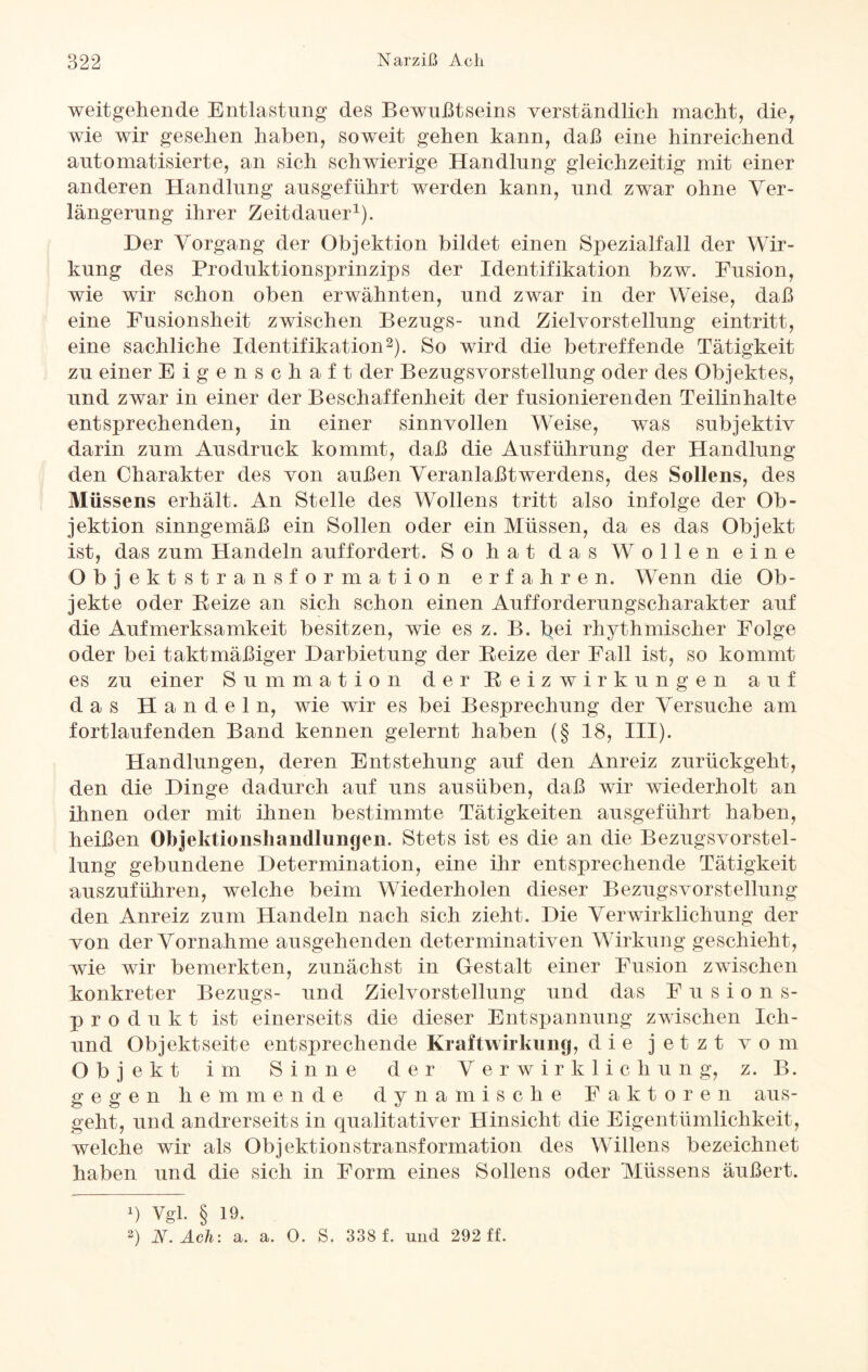 weitgehende Entlastung des Bewußtseins verständlich macht, die, wie wir gesehen haben, soweit gehen kann, daß eine hinreichend automatisierte, an sich schwierige Handlung gleichzeitig mit einer anderen Handlung ausgeführt werden kann, und zwar ohne Ver¬ längerung ihrer Zeitdauer1). Her Vorgang der Objektion bildet einen Spezialfall der Wir¬ kung des Produktionsprinzips der Identifikation bzw. Fusion, wie wir schon oben erwähnten, und zwar in der Weise, daß eine Fusionsheit zwischen Bezugs- und Zielvorstellung eintritt, eine sachliche Identifikation2). So wird die betreffende Tätigkeit zu einer Eigenschaft der Bezugsvorstellung oder des Objektes, und zwar in einer der Beschaffenheit der fusionierenden Teilinhalte entsprechenden, in einer sinnvollen Weise, was subjektiv darin zum Ausdruck kommt, daß die Ausführung der Handlung den Charakter des von außen Veranlaßt Werdens, des Sollens, des Müssens erhält. An Stelle des Wollens tritt also infolge der Ob¬ jektion sinngemäß ein Sollen oder ein Müssen, da es das Objekt ist, das zum Handeln auffordert. So hat das Wollen eine Objektstransformation erfahren. Wenn die Ob¬ jekte oder Beize an sich schon einen Aufforderungscharakter auf die Aufmerksamkeit besitzen, wie es z. B. bei rhythmischer Folge oder bei taktmäßiger Darbietung der Beize der Fall ist, so kommt es zu einer Summation der Beizwirkungen auf das Handeln, wie wir es bei Besprechung der Versuche am fortlaufenden Band kennen gelernt haben (§ 18, III). Handlungen, deren Entstehung auf den Anreiz zurückgeht, den die Dinge dadurch auf uns ausüben, daß wir wiederholt an ihnen oder mit ihnen bestimmte Tätigkeiten ausgeführt haben, heißen Objektionsliaiidhingeii. Stets ist es die an die Bezugsvorstel¬ lung gebundene Determination, eine ihr entsprechende Tätigkeit auszuführen, welche beim Wiederholen dieser Bezugs vor Stellung den Anreiz zum Handeln nach sich zieht. Die Verwirklichung der von der Vornahme ausgehenden determinativen Wirkung geschieht, wie wir bemerkten, zunächst in Gestalt einer Fusion zwischen konkreter Bezugs- und Zielvorstellung und das Fusions¬ produkt ist einerseits die dieser Entspannung zwischen Ich- und Objektseite entsprechende Kraftwirkung, die jetzt vom Objekt im Sinne der Verwirklichung, z. B. gegen hemmende dynamische Faktoren aus¬ geht, und andrerseits in qualitativer Hinsicht die Eigentümlichkeit, welche wir als Objektionstransformation des Willens bezeichnet haben und die sich in Form eines Sollens oder Müssens äußert. q vgl. § 19. 2) N. Ach: a. a. 0. S. 338 f. und 292 ff.