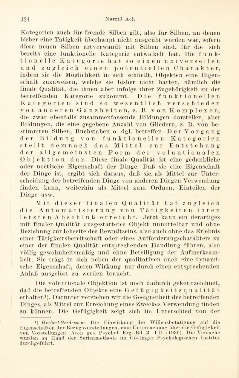 Kategorien auch für fremde Silben gilt, also für Silben, an denen bisher eine Tätigkeit überhaupt nicht ansgeübt worden war, sofern diese neuen Silben artverwandt mit Silben sind, für die sich bereits eine funktionelle Kategorie entwickelt hat. Die funk¬ tionelle Kategorie hat so einen universellen und zugleich einen potentiellen Charakter, indem sie die Möglichkeit in sich schließt, Objekten eine Eigen¬ schaft zuznweisen, welche sie bisher nicht hatten, nämlich die finale Qualität, die ihnen aber infolge ihrer Zugehörigkeit zu der betreffenden Kategorie zukommt. Die funktionellen Kategorien sind so wesentlich verschieden von anderen Ganzheiten, z. B. von Komplexen, die zwar ebenfalls zusammenfassende Bildungen darstellen, aber Bildungen, die eine gegebene Anzahl von Gliedern, z. B. von be¬ stimmten Silben, Buchstaben o. dgl. betreffen. Der Vorgang der Bildung von funktionellen Kategorien stellt demnach das Mittel zur Entstehung der allgemeinsten Form der voluntionalen Objektion dar. Diese finale Qualität ist eine gedankliche oder noetisclie Eigenschaft der Dinge. Daß sie eine Eigenschaft der Dinge ist, ergibt sich daraus, daß sin, als Mittel zur Unter¬ scheidung der betreffenden Dinge von anderen Dingen Verwendung finden kann, weiterhin als Mittel zum Ordnen, Einteilen der Dinge usw. Mit dieser finalen Qualität hat zugleich die Automatisierung von Tätigkeiten ihren letzten Abschluß erreicht. Jetzt kann ein derartiges mit finaler Qualität ausgestattetes Objekt unmittelbar und ohne Beziehung zurlchseite des Bewußtseins, also auch ohne das Erlebnis einer Tätigkeitsbereitschaft oder eines Aufforderungscharakters zu einer der finalen Qualität entsprechenden Handlung führen, also völlig gewohnheitsmäßig und ohne Beteiligung der Aufmerksam¬ keit. Sie trägt in sich neben der qualitativen auch eine dynami¬ sche Eigenschaft, deren Wirkung nur durch einen entsprechenden Anlaß ausgelöst zu werden braucht. Die voluntionale Objektion ist noch dadurch gekennzeichnet, daß die betreffenden Objekte eine Gefügigkeitsqualität erhalten1). Darunter verstehen wir die Geeignetheit des betreffenden Dinges, als Mittel zur Erreichung eines Zweckes Verwendung finden zu können. Die Gefügigkeit zeigt sich im Unterschied von der x) Herbert Gerdessen: Die Einwirkung der Willensbetätigung auf die Eigenschaften der Bezugsvorstellungen, eine Untersuchung über die Gefügigkeit von Vorstellungen. Arch. ges. Psychol. Erg.-Bd. 2. 1 ff. (1930). Die Versuche wurden an Hand der Serienmethode im Göttinger Psychologischen Institut durchgeführt.