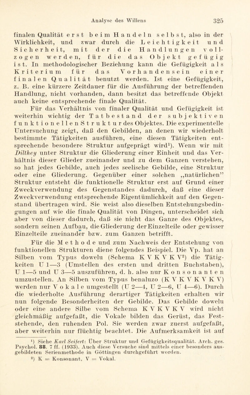 finalen Qualität erst beim Handeln selbst, also in der Wirklichkeit, und zwar durch die Leichtigkeit und Sicherheit, mit der die Handlungen voll¬ zogen werden, für die das Objekt gefügig ist. In methodologischer Beziehung kann die Gefügigkeit als Kriterium für das Vorhandensein einer finalen Qualität benutzt werden. Ist eine Gefügigkeit, z. B. eine kürzere Zeitdauer für die Ausführung der betreffenden Handlung, nicht vorhanden, dann besitzt das betreffende Objekt auch keine entsprechende finale Qualität. Für das Verhältnis von finaler Qualität und Gefügigkeit ist weiterhin wichtig der Tatbestand der subjektiven funktionellenStruktur des Objektes. Hie experimentelle Untersuchung zeigt, daß den Gebilden, an denen wir wiederholt bestimmte Tätigkeiten ausführen, eine diesen Tätigkeiten ent¬ sprechende besondere Struktur aufgeprägt wird1). Wenn wir mit Dilihey unter Struktur die Gliederung einer Einheit und das Ver¬ hältnis dieser Glieder zueinander und zu dem Ganzen verstehen, so hat jedes Gebilde, auch jedes seelische Gebilde, eine Struktur oder eine Gliederung. Gegenüber einer solchen ,,natürlichen” Struktur entsteht die funktionelle Struktur erst auf Grund einer Zweckverwendung des Gegenstandes dadurch, daß eine dieser Zweckverwendung entsprechende Eigentümlichkeit auf den Gegen¬ stand übertragen wird. Sie weist also dieselben Entstehungsbedin¬ gungen auf wie die finale Qualität von Dingen, unterscheidet sich aber von dieser dadurch, daß sie nicht das Ganze des Objektes, sondern seinen Aufbau, die Gliederung der Einzelteile oder gewisser Einzelteile zueinander bzw. zum Ganzen betrifft. Für die Methode und zum Nachweis der Entstehung von funktionellen Strukturen diene folgendes Beispiel. Die Vp. hat an Silben vom Typus dowelu (Schema K V K V K V2) die Tätig¬ keiten U 1—3 (Umstellen des ersten und dritten Buchstaben), U 1—5 und U 3—5 auszuführen, d. h. also nur Konsonanten umzustellen. An Silben vom Typus benaluzo (K V K V K V K V) werden nur Vokale umgestellt (U 2—4, U 2—6, U 4—6). Durch die wiederholte Ausführung derartiger Tätigkeiten erhalten wir nun folgende Besonderheiten der Gebilde. Das Gebilde dowelu oder eine andere Silbe vom Schema K V K V K V wird nicht gleichmäßig aufgefaßt, die Vokale bilden das Gerüst, das Fest¬ stehende, den ruhenden Pol. Sie werden zwar zuerst aufgefaßt, aber weiterhin nur flüchtig beachtet. Die Aufmerksamkeit ist auf x) Siehe Karl Seifert: Über Struktur und Gefügigkeitsqualität. Arch. ges. Psychol. 88. 7 ff. (1933). Auch diese Versuche sind mittels einer besonders aus- gebildeten Serienmethode in Göttingen durchgeführt worden. 2) K = Konsonant, V = Vokal.