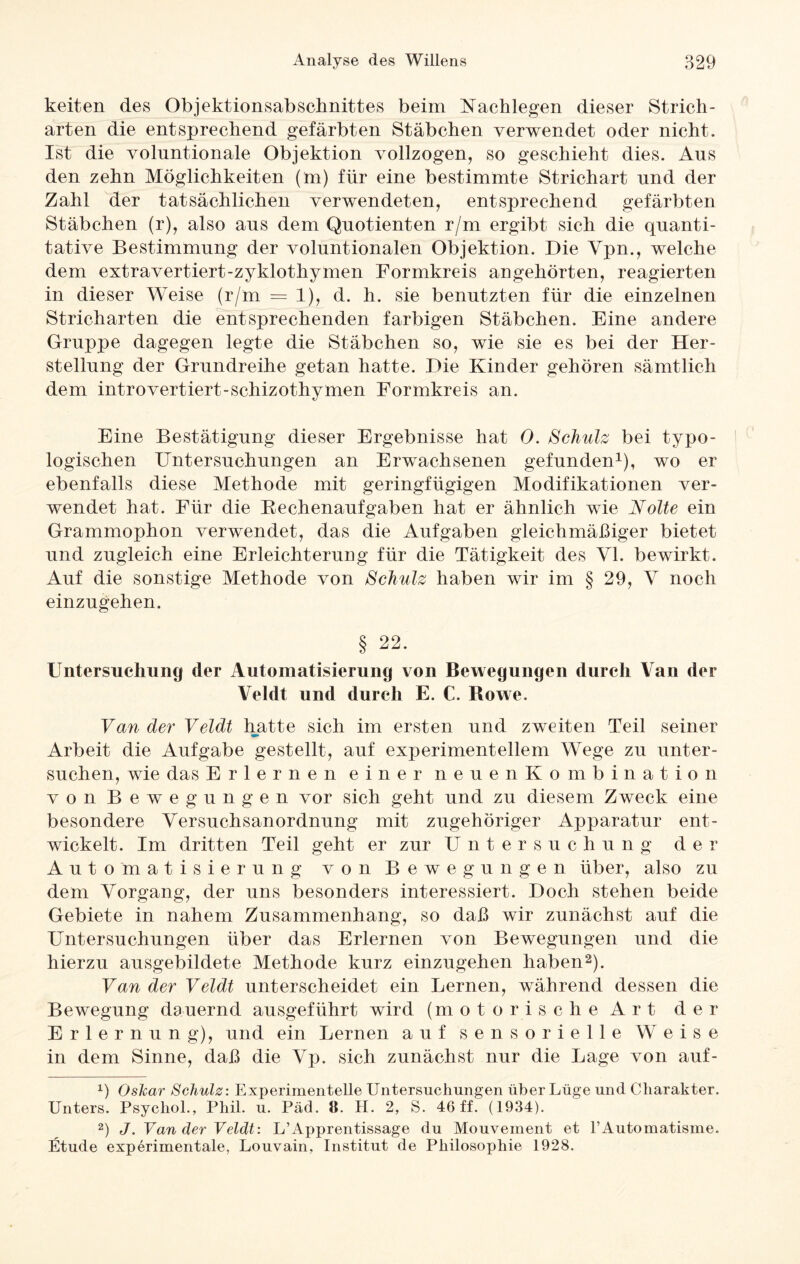 keiten des Objektionsabschnittes beim Nachlegen dieser Strich¬ arten die entsprechend gefärbten Stäbchen verwendet oder nicht. Ist die voluntionale Objektion vollzogen, so geschieht dies. Aus den zehn Möglichkeiten (m) für eine bestimmte Striehart und der Zahl der tatsächlichen verwendeten, entsprechend gefärbten Stäbchen (r), also ans dem Quotienten r/m ergibt sich die quanti¬ tative Bestimmung der voluntionalen Objektion. Die Vpn., welche dem extravertiert-zyklothymen Formkreis angehörten, reagierten in dieser Weise (r/m = 1), d. h. sie benutzten für die einzelnen Stricharten die entsprechenden farbigen Stäbchen. Eine andere Gruppe dagegen legte die Stäbchen so, wie sie es bei der Her¬ stellung der Grundreihe getan hatte. Die Kinder gehören sämtlich dem introvertiert-schizothymen Formkreis an. Eine Bestätigung dieser Ergebnisse hat 0. Schulz bei typo- logischen Untersuchungen an Erwachsenen gefunden1), wo er ebenfalls diese Methode mit geringfügigen Modifikationen ver¬ wendet hat. Für die Rechenaufgaben hat er ähnlich wie Nolte ein Grammophon verwendet, das die Aufgaben gleichmäßiger bietet und zugleich eine Erleichterung für die Tätigkeit des VI. bewirkt. Auf die sonstige Methode von Schulz haben wir im § 29, V noch einzugehen. § 22. Untersuchung der Automatisierung von Bewegungen durch Van der Veldt und durch E. C. Howe. Van der Veldt hatte sich im ersten und zweiten Teil seiner Arbeit die Aufgabe gestellt, auf experimentellem Wege zu unter¬ suchen, wie das Erlernen einer neuen Kombination von Bewegungen vor sich geht und zu diesem Zweck eine besondere Versnchsanordnnng mit zugehöriger Apparatur ent¬ wickelt. Im dritten Teil geht er zur Untersuchung der Automatisierung von Bewegungen über, also zu dem Vorgang, der uns besonders interessiert. Doch stehen beide Gebiete in nahem Zusammenhang, so daß wir zunächst auf die Untersuchungen über das Erlernen von Bewegungen und die hierzu ausgebildete Methode kurz einzugehen haben2). Van der Veldt unterscheidet ein Lernen, während dessen die Bewegung dauernd ausgeführt wird (motorische Art der Erlernung), und ein Lernen auf sensorielle Weise in dem Sinne, daß die Vp. sich zunächst nur die Lage von auf- x) Oskar Schulz: Experimentelle Untersuchungen über Lüge und Charakter. Unters. Psycliol., Phil. u. Päd. 11. H. 2, S. 46 ff. (1934). 2) J. Van der Veldt: L’Apprentissage du Mouvement et l’Automatisme. Etüde experimentale, Louvain, Institut de Philosophie 1928.