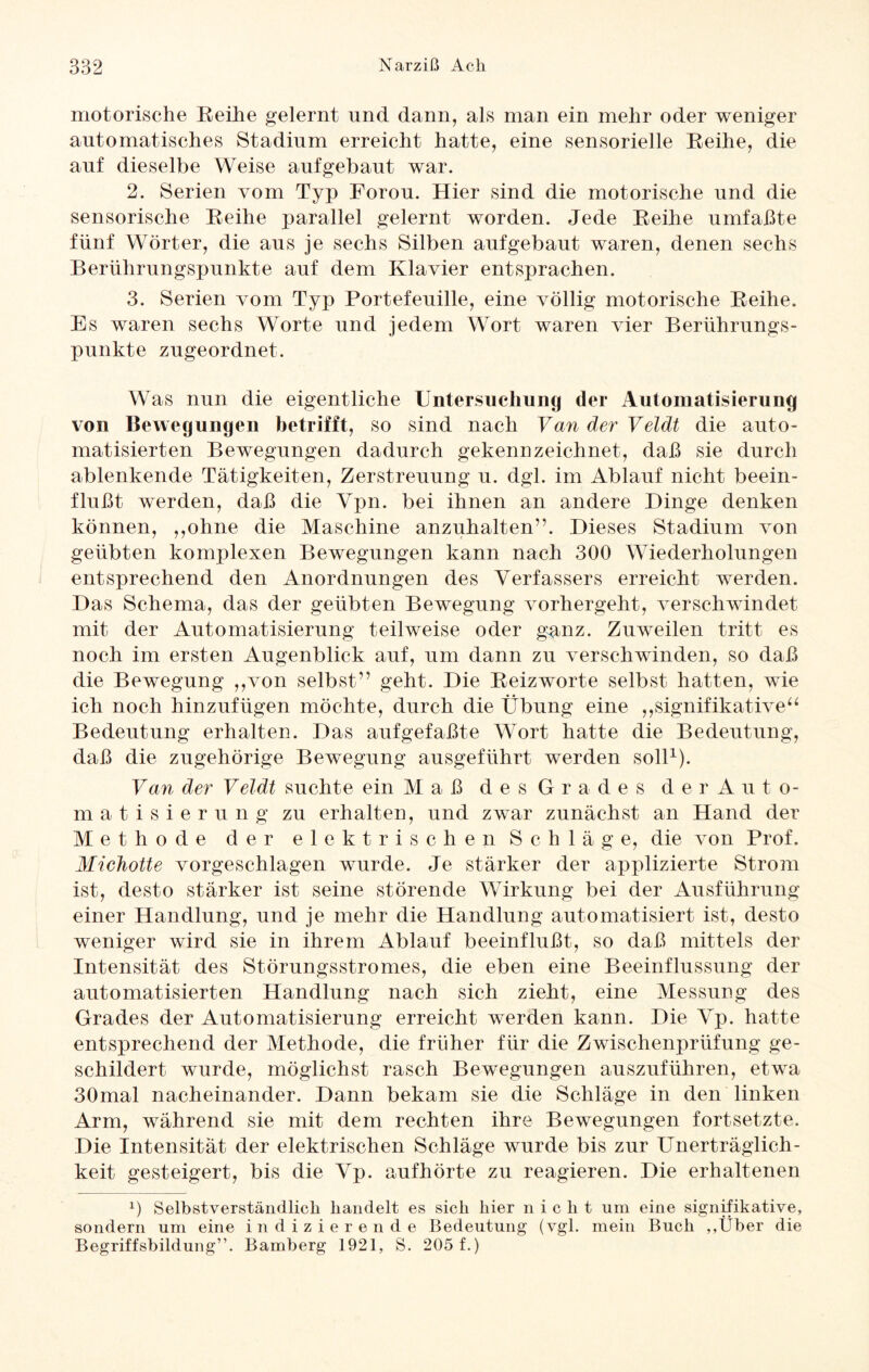 motorische Reihe gelernt und dann, als man ein mehr oder weniger automatisches Stadium erreicht hatte, eine sensorielle Reihe, die auf dieselbe Weise aufgebaut war. 2. Serien vom Typ Forou. Hier sind die motorische und die sensorische Reihe parallel gelernt worden. Jede Reihe umfaßte fünf Wörter, die aus je sechs Silben aufgebaut waren, denen sechs Berührungspunkte auf dem Klavier entsprachen. 3. Serien vom Typ Portefeuille, eine völlig motorische Reihe. Es waren sechs Worte und jedem Wort waren vier Berührungs¬ punkte zugeordnet. Was nun die eigentliche Untersuchung der Automatisierung von Bewegungen betrifft, so sind nach Van der Veldt die auto¬ matisierten Bewegungen dadurch gekennzeichnet, daß sie durch ablenkende Tätigkeiten, Zerstreuung u. dgl. im Ablauf nicht beein¬ flußt werden, daß die Ypn. bei ihnen an andere Dinge denken können, „ohne die Maschine anzuhalten”. Dieses Stadium von geübten komplexen Bewegungen kann nach 300 Wiederholungen entsprechend den Anordnungen des Verfassers erreicht werden. Das Schema, das der geübten Bewegung vorhergeht, verschwindet mit der Automatisierung teilweise oder ganz. Zuweilen tritt es noch im ersten Augenblick auf, um dann zu verschwinden, so daß die Bewegung „von selbst” geht. Die Reizworte selbst hatten, wie ich noch hinzufügen möchte, durch die Übung eine „signifikative“ Bedeutung erhalten. Das aufgefaßte Wort hatte die Bedeutung, daß die zugehörige Bewegung ausgeführt werden soll1). Van der Veldt suchte ein Maß d e s G r a d e s d e r Auto¬ matisierung zu erhalten, und zwar zunächst an Hand der Methode der elektrischen Schläge, die von Prof. Michotte vorgeschlagen wurde. Je stärker der applizierte Strom ist, desto stärker ist seine störende Wirkung bei der Ausführung einer Handlung, und je mehr die Handlung automatisiert ist, desto weniger wird sie in ihrem Ablauf beeinflußt, so daß mittels der Intensität des Störungsstromes, die eben eine Beeinflussung der automatisierten Handlung nach sich zieht, eine Messung des Grades der Automatisierung erreicht werden kann. Die Vp. hatte entsprechend der Methode, die früher für die Zwischenprüfung ge¬ schildert wurde, möglichst rasch Bewegungen auszuführen, etwa 30mal nacheinander. Dann bekam sie die Schläge in den linken Arm, während sie mit dem rechten ihre Bewegungen fortsetzte. Die Intensität der elektrischen Schläge wurde bis zur Unerträglich¬ keit gesteigert, bis die Vp. aufhörte zu reagieren. Die erhaltenen x) Selbstverständlich handelt es sich hier nicht um eine signifikative, sondern um eine indizierende Bedeutung (vgl. mein Buch ,,Über die Begriffsbildung”. Bamberg 1921, S. 205 f.)