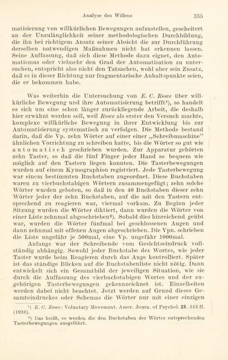 matisierung von willkürlichen Bewegungen aufzustellen, gescheitert an der Unzulänglichkeit seiner methodologischen Durchbildung, die ihn bei richtigem Ansatz seiner Absicht die zur Durchführung derselben notwendigen Maßnahmen nicht hat erkennen lassen. Seine Auffassung, daß sich diese Methode dazu eignet, den Auto¬ matismus oder vielmehr den Grad der Automatisation zu unter¬ suchen, entspricht also nicht den Tatsachen, wohl aber sein Zusatz, daß es in dieser Bichtung nur fragmentarische Anhaltspunkte seien, die er bekommen habe. Was weiterhin die Untersuchung von E. C. Rowe über will¬ kürliche Bewegung und ihre Automatisierung betrifft1), so handelt es sich um eine schon länger zurückliegende Arbeit, die deshalb hier erwähnt werden soll, weil Rowe als erster den Versuch machte, komplexe willkürliche Bewegung in ihrer Entwicklung bis zur Automatisierung systematisch zu verfolgen. Die Methode bestand darin, daß die Vp. zehn Wörter auf einer einer ,,Schreibmaschine” ähnlichen Vorrichtung zu schreiben hatte, bis die Wörter so gut wie automatisch geschrieben wurden. Zur Apparatur gehörten zehn Taster, so daß die fünf Finger jeder Hand so bequem wie möglich auf den Tastern liegen konnten. Die Tasterbewegungen wurden auf einem Kymographion registriert. Jede Tasterbewegung war einem bestimmten Buchstaben zugeordnet. Diese Buchstaben waren zu vierbuchstabigen Wörtern zusammengefügt; zehn solche Wörter wurden geboten, so daß in den 40 Buchstaben dieser zehn Wörter jeder der zehn Buchstaben, auf die mit den Tastern ent¬ sprechend zu reagieren war, viermal vorkam. Zu Beginn jeder Sitzung wurden die Wörter diktiert, dann wurden die Wörter von einer Liste zehnmal abgeschrieben2). Sobald dies hinreichend geübt war, wurden die Wörter fünfmal bei geschlossenen Augen und dann zehnmal mit offenen Augen abgeschrieben. Die Vpn. schrieben die Liste ungefähr je 500mal, eine Vp. ungefähr lOOOmal. Anfangs war der Schreibende vom Gesichtseindruck voll¬ ständig abhängig. Sowohl jeder Buchstabe des Wortes, wie jeder Taster wurde beim Beagieren durch das Auge kontrolliert. Später ist das ständige Blicken auf die Buchstabenliste nicht nötig. Dann entwickelt sich ein Gesamtbild der jeweiligen Situation, wie sie durch die Auffassung des vierbuchstabigen Wortes und der zu¬ gehörigen Tasterbewegungen gekennzeichnet ist. Einzelheiten werden dabei nicht beachtet. Jetzt werden auf Grund dieses Ge¬ samteindruckes oder Schemas die Wörter nur mit einer einzigen x) E. G. Rowe: Voluntary Movement. Amer. Journ. of Psychol. 21. 513 ff. (1910). 2) Das heißt, es werden die den Buchstaben der Wörter entsprechenden Tasterbewegungen ausgeführt.