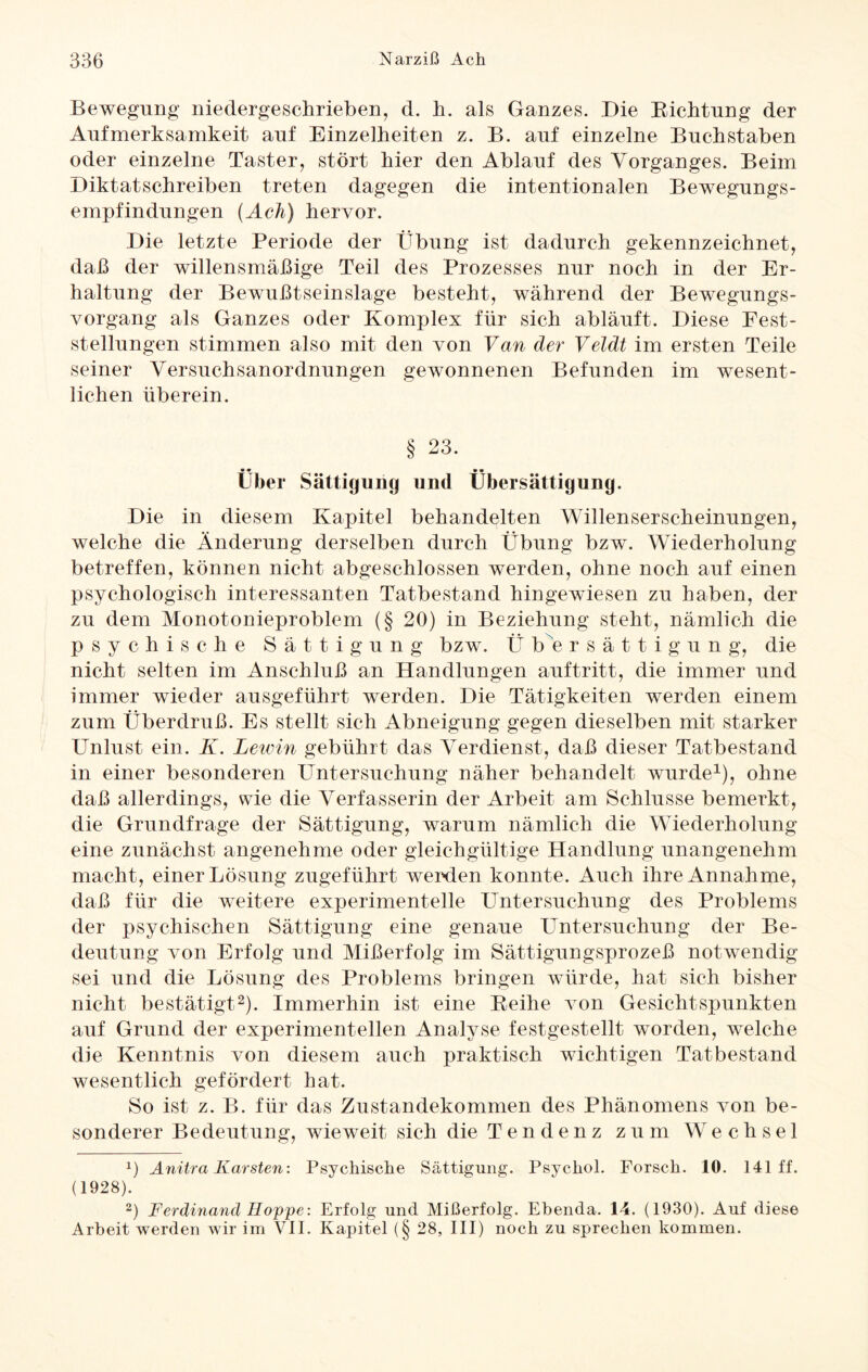 Bewegung niedergeschrieben, d. h. als Ganzes. Die Dichtung der Aufmerksamkeit auf Einzelheiten z. B. auf einzelne Buchstaben oder einzelne Taster, stört hier den Ablauf des Vorganges. Beim Diktatschreiben treten dagegen die intentionalen Bewegungs¬ empfindungen (Ach) hervor. Die letzte Periode der Übung ist dadurch gekennzeichnet, daß der willensmäßige Teil des Prozesses nur noch in der Er¬ haltung der Bewußtseinslage besteht, während der Bewegungs¬ vorgang als Ganzes oder Komplex für sich abläuft. Diese Fest¬ stellungen stimmen also mit den von Van der Veldt im ersten Teile seiner Versuchsanordnungen gewonnenen Befunden im wesent¬ lichen überein. § 23. Über Sättigung und Übersättigung. Die in diesem Kapitel behandelten Willenserscheinungen, welche die Änderung derselben durch Übung bzw. Wiederholung betreffen, können nicht abgeschlossen werden, ohne noch auf einen psychologisch interessanten Tatbestand hingewiesen zu haben, der zu dem Monotonieproblem (§ 20) in Beziehung steht, nämlich die psychische Sättigung bzw. Ü b e rsättigung, die nicht selten im Anschluß an Handlungen auftritt, die immer und immer wieder ausgeführt werden. Die Tätigkeiten werden einem zum Überdruß. Es stellt sich Abneigung gegen dieselben mit starker Unlust ein. K. Lewin gebührt das Verdienst, daß dieser Tatbestand in einer besonderen Untersuchung näher behandelt wurde1), ohne daß allerdings, wie die Verfasserin der Arbeit am Schlüsse bemerkt, die Grundfrage der Sättigung, warum nämlich die Wiederholung eine zunächst angenehme oder gleichgültige Handlung unangenehm macht, einer Lösung zugeführt wenden konnte. Auch ihre Annahme, daß für die weitere experimentelle Untersuchung des Problems der psychischen Sättigung eine genaue Untersuchung der Be¬ deutung von Erfolg und Mißerfolg im Sättigungsprozeß notwendig sei und die Lösung des Problems bringen würde, hat sich bisher nicht bestätigt2). Immerhin ist eine Keihe von Gesichtspunkten auf Grund der experimentellen Analyse festgestellt worden, welche die Kenntnis von diesem auch praktisch wichtigen Tatbestand wesentlich gefördert hat. So ist z. B. für das Zustandekommen des Phänomens von be¬ sonderer Bedeutung, wieweit sich die Tendenz zum Wechsel x) Anitra Karsten: Psychische Sättigung. Psychol. Forsch. 10. 141 ff. (1928). 2) Ferdinand Hoppe: Erfolg und Mißerfolg. Ebenda. 14. (1930). Auf diese Arbeit werden wir im VII. Kapitel (§ 28, III) noch zu sprechen kommen.