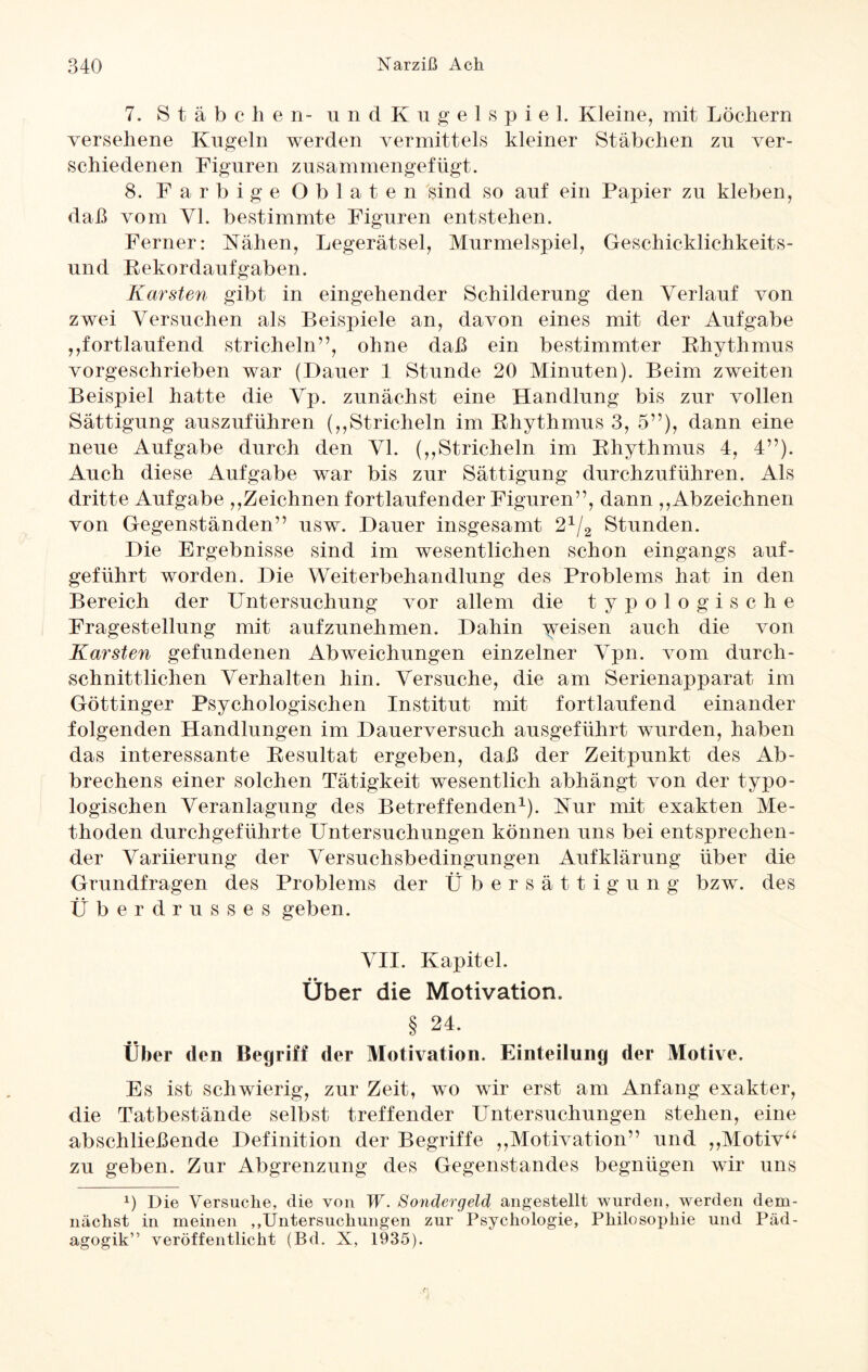 7. Stäbe h e n- u n d Kugelspiel. Kleine, mit Löchern versehene Kugeln werden vermittels kleiner Stäbchen zu ver¬ schiedenen Figuren zusammengefügt. 8. Farbige Oblaten sind so auf ein Papier zu kleben, daß vom Yl. bestimmte Figuren entstehen. Ferner: Nähen, Legerätsel, Murmelspiel, Geschicklichkeits¬ und Kekordaufgaben. Karsten gibt in eingehender Schilderung den Verlauf von zwei Versuchen als Beispiele an, davon eines mit der Aufgabe ,fortlaufend stricheln”, ohne daß ein bestimmter Rhythmus vorgeschrieben war (Dauer 1 Stunde 20 Minuten). Beim zweiten Beispiel hatte die Vp. zunächst eine Handlung bis zur vollen Sättigung auszuführen (,,Stricheln im Rhythmus 3, 5”), dann eine neue Aufgabe durch den VI. (,,Stricheln im Rhythmus 4, 4”). Auch diese Aufgabe war bis zur Sättigung durchzuführen. Als dritte Aufgabe ,,Zeichnen fortlaufender Figuren”, dann ,,Abzeichnen von Gegenständen” usw. Dauer insgesamt 21/2 Stunden. Die Ergebnisse sind im wesentlichen schon eingangs auf¬ geführt worden. Die Weiterbehandlung des Problems hat in den Bereich der Untersuchung vor allem die typologische Fragestellung mit aufzunehmen. Dahin Reisen auch die von Karsten gefundenen Abweichungen einzelner Vpn. vom durch¬ schnittlichen Verhalten hin. Versuche, die am Serienapparat im Göttinger Psychologischen Institut mit fortlaufend einander folgenden Handlungen im Dauerversuch ausgeführt wurden, haben das interessante Resultat ergeben, daß der Zeitpunkt des Ab- brechens einer solchen Tätigkeit wesentlich abhängt von der typo- logischen Veranlagung des Betreffenden1). Nur mit exakten Me¬ thoden durchgeführte Untersuchungen können uns bei entsprechen¬ der Variierung der Versuchsbedingungen Aufklärung über die Grundfragen des Problems der Übersättigung bzw. des Überdrusses geben. VII. Kapitel. Über die Motivation. § 24. Über den Begriff der Motivation. Einteilung der Motive. Es ist schwierig, zur Zeit, wo wir erst am Anfang exakter, die Tatbestände selbst treffender Untersuchungen stehen, eine abschließende Definition der Begriffe ,,Motivation” und „Motiv“ zu geben. Zur Abgrenzung des Gegenstandes begnügen wir uns L Die Versuche, die von W. Sondergeld angestellt wurden, werden dem¬ nächst in meinen „Untersuchungen zur Psychologie, Philosophie und Päd¬ agogik” veröffentlicht (Bd. X, 1935).